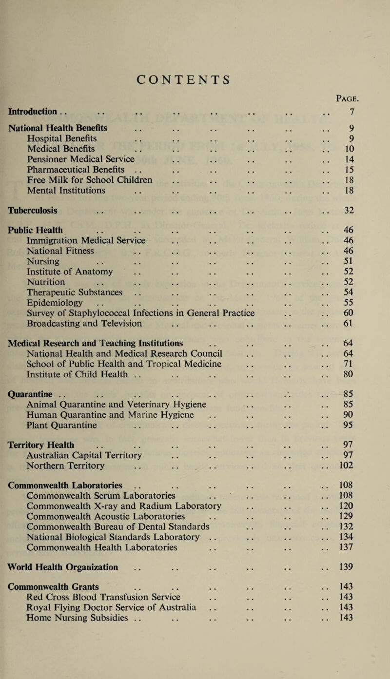 CONTENTS Page. Introduction.. .. .. .. .. .. .. 7 National Health Benefits 9 Hospital Benefits .. .. .. .. .. .. 9 Medical Benefits .. .. .. .. .. .. 10 Pensioner Medical Service .. .. .. .. ,. 14 Pharmaceutical Benefits .. .. .. .. .. .. 15 Free Milk for School Children .. .. .. .. .. 18 Mental Institutions .. .. .. .. .. .. 18 Tuberculosis .. .. .. .. .. .. .. 32 Public Health .. .. 46 Immigration Medical Service .. .. .. .. .. 46 National Fitness .. .. .. .. .. .. 46 Nursing .. .. .. .. .. .. .. 51 Institute of Anatomy .. .. .. .. .. .. 52 Nutrition .. .. .. .. .. .. .. 52 Therapeutic Substances .. .. .. .. .. .. 54 Epidemiology .. .. .. .. .. .. .. 55 Survey of Staphylococcal Infections in General Practice .. .. 60 Broadcasting and Television .. .. .. .. .. 61 Medical Research and Teaching Institutions .. .. 64 National Health and Medical Research Council .. .. .. 64 School of Public Health and Tropical Medicine .. .. .. 71 Institute of Child Health .. .. .. .. .. .. 80 Quarantine .. ..85 Animal Quarantine and Veterinary Hygiene ,. .. .. 85 Human Quarantine and Marine Hygiene .. .. .. .. 90 Plant Quarantine .. .. .. .. .. .. 95 Territory Health .. .. .. .. .. 97 Australian Capital Territory .. .. .. .. .. 97 Northern Territory .. .. ... .. .. .. 102 Commonwealth Laboratories .. .. 108 Commonwealth Serum Laboratories .. .. .. .. 108 Commonwealth X-ray and Radium Laboratory .. .. .. 120 Commonwealth Acoustic Laboratories .. .. .. .. 129 Commonwealth Bureau of Dental Standards .. .. .. 132 National Biological Standards Laboratory .. .. .. ..134 Commonwealth Health Laboratories .. .. .. .. 137 World Health Organization .. 139 Commonwealth Grants 143 Red Cross Blood Transfusion Service .. .. .. .. 143 Royal Flying Doctor Service of Australia .. .. .. .. 143 Home Nursing Subsidies .. .. .. .. .. .. 143