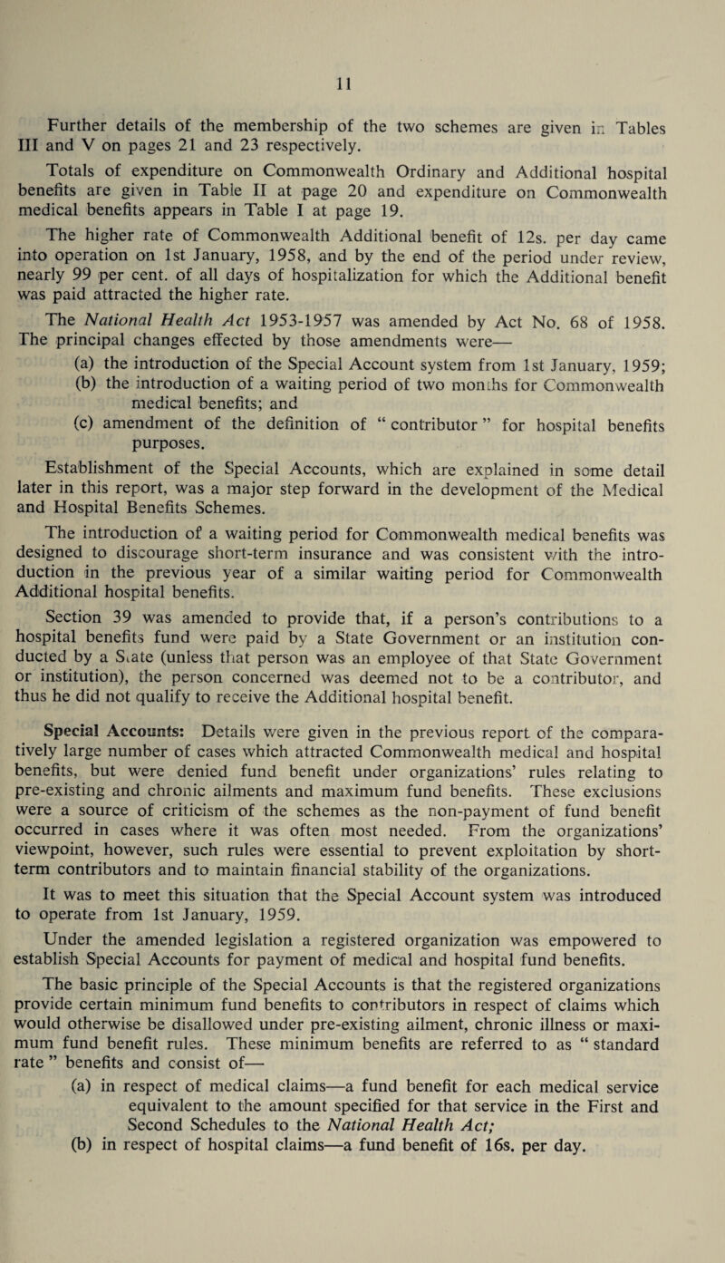 Further details of the membership of the two schemes are given in Tables III and V on pages 21 and 23 respectively. Totals of expenditure on Commonwealth Ordinary and Additional hospital benefits are given in Table II at page 20 and expenditure on Commonwealth medical benefits appears in Table I at page 19. The higher rate of Commonwealth Additional benefit of 12s. per day came into operation on 1st January, 1958, and by the end of the period under review, nearly 99 per cent, of all days of hospitalization for which the Additional benefit was paid attracted the higher rate. The National Health Act 1953-1957 was amended by Act No. 68 of 1958. The principal changes effected by those amendments were— (a) the introduction of the Special Account system from 1st January, 1959; (b) the introduction of a waiting period of two momhs for Commonwealth medical benefits; and (c) amendment of the definition of “ contributor ” for hospital benefits purposes. Establishment of the Special Accounts, which are explained in some detail later in this report, was a major step forward in the development of the Medical and Hospital Benefits Schemes. The introduction of a waiting period for Commonwealth medical benefits was designed to discourage short-term insurance and was consistent with the intro¬ duction in the previous year of a similar waiting period for Commonwealth Additional hospital benefits. Section 39 was amended to provide that, if a person’s contributions to a hospital benefits fund were paid by a State Government or an institution con¬ ducted by a State (unless tliat person was an employee of that State Government or institution), the person concerned was deemed not to be a contributor, and thus he did not qualify to receive the Additional hospital benefit. Special Accminfs: Details were given in the previous report of the com.para- tively large number of cases which attracted Commonwealth medical and hospital benefits, but were denied fund benefit under organizations’ rules relating to pre-existing and chronic ailments and maximum fund benefits. These exclusions were a source of criticism of the schemes as the non-payment of fund benefit occurred in cases where it was often most needed. From the organizations’ viewpoint, however, such rules were essential to prevent exploitation by short¬ term contributors and to maintain financial stability of the organizations. It was to meet this situation that the Special Account system was introduced to operate from 1st January, 1959. Under the amended legislation a registered organization was empowered to establish Special Accounts for payment of medical and hospital fund benefits. The basic principle of the Special Accounts is that the registered organizations provide certain minimum fund benefits to contributors in respect of claims which would otherwise be disallowed under pre-existing ailment, chronic illness or maxi¬ mum fund benefit rules. These minimum benefits are referred to as “ standard rate ” benefits and consist of— (a) in respect of medical claims—a fund benefit for each medical service equivalent to the amount specified for that service in the First and Second Schedules to the National Health Act; (b) in respect of hospital claims—a fund benefit of 16s. per day.