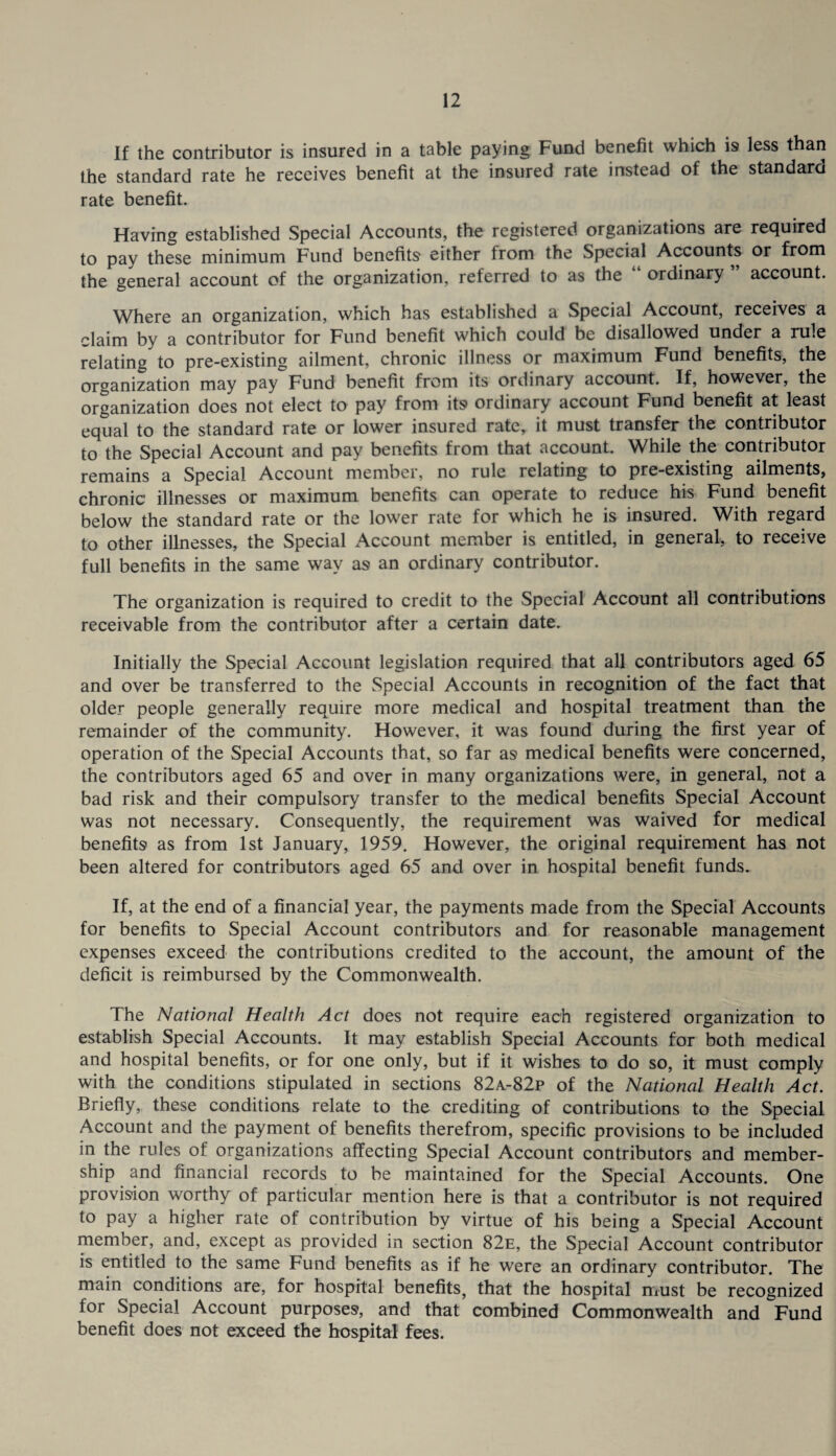 If the contributor is insured in a table paying Fund benefit which is less than the standard rate he receives benefit at the insured rate instead of the standard rate benefit. Having established Special Accounts, the registered organizations are required to pay these minimum Fund benefits either from the Special Accounts or from the general account of the organization, referred to as the “ ordinary ” account. Where an organization, which has established a Special Account, receives a claim by a contributor for Fund benefit which could be disallowed under a rule relating to pre-existing ailment, chronic illness or maximum Fund benefits, the organization may pay Fund benefit from its ordinary account. If, however, the organization does not elect to pay from its ordinary account Fund benefit at least equal to the standard rate or lower insured rate, it must transfer the contributor to the Special Account and pay benefits from that account. While the contributor remains a Special Account member, no rule relating to pre-existing ailments, chronic illnesses or maximum benefits can operate to reduce his Fund benefit below the standard rate or the lower rate for which he is insured. With regard to other illnesses, the Special Account member is entitled, in general, to receive full benefits in the same way as an ordinary contributor. The organization is required to credit to the Special Account all contributions receivable from the contributor after a certain date. Initially the Special Account legislation required that all contributors aged 65 and over be transferred to the Special Accounts in recognition of the fact that older people generally require more medical and hospital treatment than the remainder of the community. However, it was found during the first year of operation of the Special Accounts that, so far as medical benefits were concerned, the contributors aged 65 and over in many organizations were, in general, not a bad risk and their compulsory transfer to the medical benefits Special Account was not necessary. Consequently, the requirement was waived for medical benefits as from 1st January, 1959. However, the original requirement has not been altered for contributors aged 65 and over in hospital benefit funds. If, at the end of a financial year, the payments made from the Special Accounts for benefits to Special Account contributors and for reasonable management expenses exceed the contributions credited to the account, the amount of the deficit is reimbursed by the Commonwealth. The National Health Act does not require each registered organization to establish Special Accounts. It may establish Special Accounts for both medical and hospital benefits, or for one only, but if it wishes to do so, it must comply with the conditions stipulated in sections 82a-82p of the National Health Act. Briefly, these conditions relate to the crediting of contributions to the Special Account and the payment of benefits therefrom, specific provisions to be included in the rules of organizations affecting Special Account contributors and member¬ ship and financial records to be maintained for the Special Accounts. One provision worthy of particular mention here is that a contributor is not required to pay a higher rate of contribution by virtue of his being a Special Account member, and, except as provided in section 82e, the Special Account contributor is entitled to the same Fund benefits as if he were an ordinary contributor. The main conditions are, for hospital benefits, that the hospital must be recognized for Special Account purposes, and that combined Commonwealth and Fund benefit does not exceed the hospital fees.