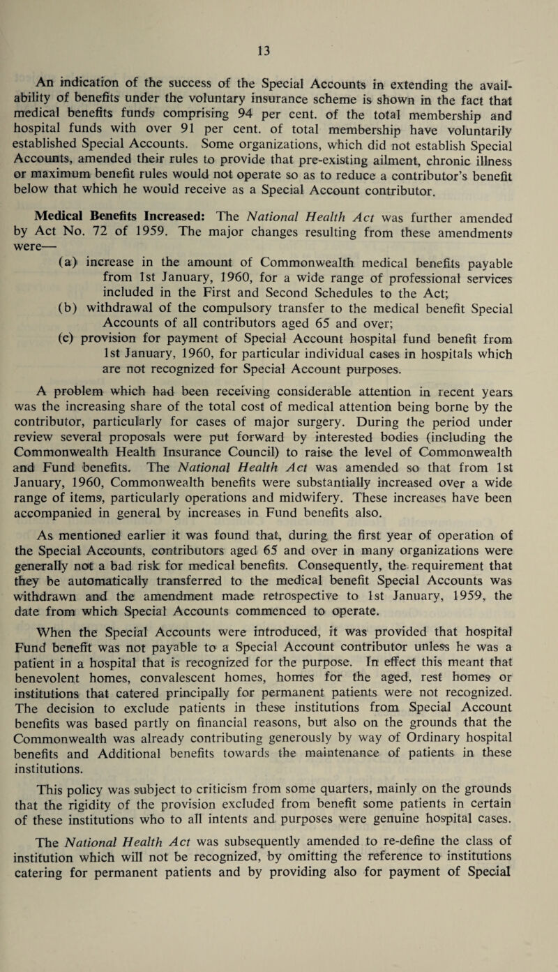 An indication of the success of the Special Accounts in extending the avail¬ ability of benefits under the voluntary insurance scheme is shown in the fact that medical benefits funds comprising 94 per cent, of the total membership and hospital funds with over 91 per cent, of total membership have voluntarily established Special Accounts. Some organizations, which did not establish Special Accounts, amended their rules to provide that pre-existing ailment, chronic illness or maximum benefit rules would not operate so as to reduce a contributor’s benefit below that which he would receive as a Special Account contributor. Medical Benefits Increased: The National Health Act was further amended by Act No. 72 of 1959. The major changes resulting from these amendments were— (a) increase in the amount of Commonwealth medical benefits payable from 1st January, 1960, for a wide range of professional services included in the First and Second Schedules to the Act; (b) withdrawal of the compulsory transfer to the medical benefit Special Accounts of all contributors aged 65 and over; (c) provision for payment of Special Account hospital fund benefit from 1st January, 1960, for particular individual cases in hospitals which are not recognized for Special Account purposes. A problem which had been receiving considerable attention in recent years was the increasing share of the total cost of medical attention being borne by the contributor, particularly for cases of major surgery. During the period under review several proposals were put forward by interested bodies (including the Commonwealth Health Insurance Council) to raise the level of Commonwealth and Fund benefits. The National Health Act was amended so that from 1st January, 1960, Commonwealth benefits were substantially increased over a wide range of items, particularly operations and midwifery. These increases have been accompanied in general by increases in Fund benefits also. As mentioned earlier it was found that, during the first year of operation of the Special Accounts, contributors aged 65 and over in many organizations were generally not a bad risk for medical benefits. Consequently, the requirement that they be automatically transferred to the medical benefit Special Accounts was withdrawn and the amendment made retrospective to 1st January, 1959, the date from which Special Accounts commenced to operate. When the Special Accounts were introduced, it was provided that hospital Fund benefit was not payable to a Special Account contributor unless he was a patient in a hospital that is recognized for the purpose. In effect this meant that benevolent homes, convalescent homes, homes for the aged, rest homes or institutions that catered principally for permanent patients were not recognized. The decision to exclude patients in these institutions from Special Account benefits was based partly on financial reasons, but also on the grounds that the Commonwealth was already contributing generously by way of Ordinary hospital benefits and Additional benefits towards the maintenance of patients in these institutions. This policy was subject to criticism from some quarters, mainly on the grounds that the rigidity of the provision excluded from benefit some patients in certain of these institutions who to all intents and purposes were genuine hospital cases. The National Health Act was subsequently amended to re-define the class of institution which will not be recognized, by omitting the reference to institutions catering for permanent patients and by providing also for payment of Special