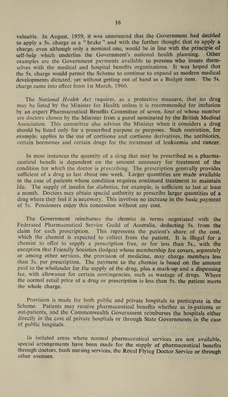 valuable. In August, 1959, it was announced that the Government had decided to apply a 5s. charge as a “ brake ” and with the further thought that to apply a charge, even although only a nominal one, would be in line with the principle of self-help which underlies the Government’s national health planning. Other examples are the Government payments available to persons who insure them¬ selves with the medical and hospital benefits organizations. It was hoped that the 5s. charge would permit the Scheme to continue to expand as modern medical developments dictated, yet without getting out of hand as a Budget item. The 5s. charge came into effect from 1st March, 1960. The National Health Act requires, as a protective measure, that no drug may be listed by the Minister for Health unless it is recommended for inclusion by an expert Pharmaceutical Benefits Committee of seven, four of whose number are doctors chos'en by the Minister from a panel nominated by the British Medical Association. This committee also advises the Minister when it considers a drug should be listed only for a prescribed purpose or purposes. Such restriction, for example, applies to the use of cortisone and cortisone derivatives, the antibiotics, certain hormones and certain drugs for the treatment of leukaemia and cancer. In most instances the quantity of a drug that may be prescribed as a pharma- ceutidal benefit is dependent on the amount necessary for treatment of the condition for which the doctor is prescribing. The prescription generally provides sufficient of a drug to last about one week. Larger quantities are made available in the case of patients whose condition requires continued treatment to maintain life. The supply of insulin for diabetics, for example, is sufficient to last at least a month. Doctors may obtain special authority to prescribe larger quantities of a drug where they feel it is necessary. This involves no increase in the basic payment of 5s. Pensioners enjoy this concession without any cost. The Government reimburses the chemist in terms negotiated with the Federated Pharmaceutical Service Guild of Australia, deducting 5s. from the claim for each prescription. This represents the patient’s share of the cost, which the chemist is expected to collect from the patient. It is illegal for a chemist to offer to supply a prescription free, or for less than 5s., with the exception that Friendly Societies (lodges) whose membership fee covers, S'eparately or among other services, the provision of medicine, may charge members less than 5s. per prescription. The payment to the chemist is based on the amount paid to the wholesaler for the supply of the drug, plus a mark-up and a dispensing fee, with allowance for certain contingencies, such as wastage of drugs. Where the normal retail price of a drug or prescription is less than 5s. the patient meets the whole charge. Provision is made for both public and private hospitals to participate in the Scheme. Patients may receive pharmaceutical benefits whether as in-patients or out-patients, and the Commonwealth Government reimburses the hospitals either directly in the case of private hospitals or through State Governments in the case of public hospitals. In isolated areas where normal pharmaceutical services are not available, special arrangements have been made for the supply of pharmaceutical benefits through doctors, bush nursing services, the Royal Flying Doctor Service or through other avenues.
