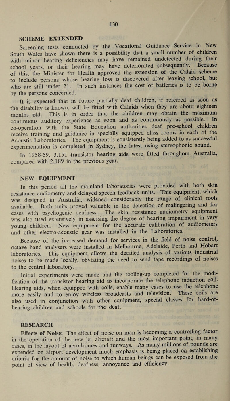 SCHEME EXTENDED Screening tests conducted by the VocatiO'nal Guidance Service in New South Wales have shown there is a possibility that a small number of children with minor hearing deficiencies may have remained undetected during their school years, or their hearing may have deteriorated subsequently. Because of this, the Minister for Health approved the extension of the Calaid scheme to include persons whose hearing loss is discovered after leaving school, but who are still under 21. In such instances the cost of batteries is to be borne by the persons concerned. It is expected that in future partially deaf children, if referred as soon as the disability is known, will be fitted with Calaids when they are about eighteen months old. This is in order that the children may obtain the maximum continuous auditory experience as soon and as continuously as possible. In co-operation with the State Education authorities deaf pre-school children receive training and guidance in specially equipped class rooms in each of the Acoustic Laboratories. The equipment is consistently being added to as successful experimentation is completed in Sydney, the latest using stereophonic sound. In 1958-59, 3,151 transistor hearing aids were fitted throughout Australia, compared with 2,189 in the previous year. NEW EQUIPMENT In this period all the mainland laboratories were provided with both skin resistance audiometry and delayed speech feedback units. This equipment, which was designed in Australia, widened considerably the range of clinical tools available. Both units proved valuable in the detection of malingering and for cases with psychogenic deafness. The skin resistance audiometry equipment was also used extensively in assessing the degree of hearing impairment in very young children. New equipment for the accurate calibration of audiometers and other electro-acoustic gear was installed in the Laboratories. Because of the increased demand for services in the field of noise control, octave band analysers were installed in Melbourne, Adelaide, Perth and Hobart laboratories. This equipment allows the detailed analysis of various industrial noises to be made locally, obviating the need to send tape recordings of noises to the central laboratory. Initial experiments were made and the tooling-up completed for the modi¬ fication of the transistor hearing aid to incorporate the telephone induction coil. Hearing aids, when equipped with coils, enable many cases to use the telephone more easily and to enjoy wireless broadcasts and television. These coils are also used in conjunction with other equipment, special classes for hard-of- hearing children and schools for the deaf. RESEARCH Effects of Noise: The effect of noise on man is becoming a controlling factor in the operation of the new jet aircraft and the most important point, in many cases, in the layout of aerodromes and runways. As many millions of pounds are expended on airport development much emphasis is being placed on establishing criteria for the amount of noise to which human beings can be exposed from the point of view of health, deafness, annoyance and efficiency.
