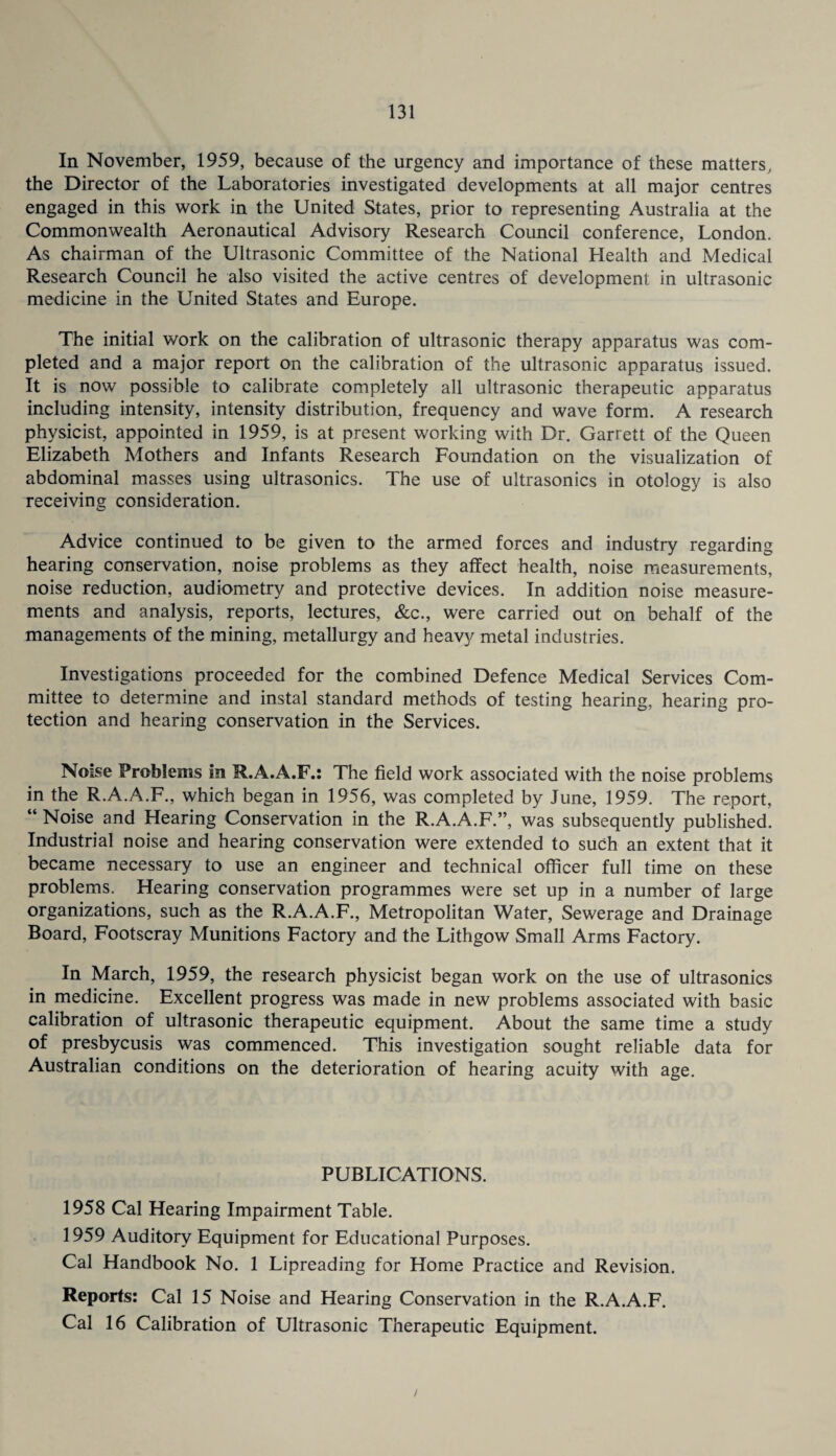In November, 1959, because of the urgency and importance of these matters, the Director of the Laboratories investigated developments at all major centres engaged in this work in the United States, prior to representing Australia at the Commonwealth Aeronautical Advisory Research Council conference, London. As chairman of the Ultrasonic Committee of the National Health and Medical Research Council he also visited the active centres of development in ultrasonic medicine in the United States and Europe. The initial work on the calibration of ultrasonic therapy apparatus was com¬ pleted and a major report on the calibration of the ultrasonic apparatus issued. It is now possible to calibrate completely all ultrasonic therapeutic apparatus including intensity, intensity distribution, frequency and wave form. A research physicist, appointed in 1959, is at present working with Dr. Garrett of the Queen Elizabeth Mothers and Infants Research Foundation on the visualization of abdominal masses using ultrasonics. The use of ultrasonics in otology is also receiving consideration. Advice continued to be given to the armed forces and industry regarding hearing conservation, noise problems as they affect health, noise measurements, noise reduction, audiometry and protective devices. In addition noise measure¬ ments and analysis, reports, lectures, &c., were carried out on behalf of the managements of the mining, metallurgy and heavy metal industries. Investigations proceeded for the combined Defence Medical Services Com¬ mittee to determine and instal standard methods of testing hearing, hearing pro¬ tection and hearing conservation in the Services. Noise Problems in R.A.A.F.: The field work associated with the noise problems in the R.A.A.F., which began in 1956, was completed by June, 1959. The report, “ Noise and Hearing Conservation in the R.A.A.F.”, was subsequently published. Industrial noise and hearing conservation were extended to such an extent that it became necessary to use an engineer and technical officer full time on these problems. Hearing conservation programmes were set up in a number of large organizations, such as the R.A.A.F., Metropolitan Water, Sewerage and Drainage Board, Footscray Munitions Factory and the Lithgow Small Arms Factory. In March, 1959, the research physicist began work on the use of ultrasonics in medicine. Excellent progress was made in new problems associated with basic calibration of ultrasonic therapeutic equipment. About the same time a study of presbycusis was commenced. This investigation sought reliable data for Australian conditions on the deterioration of hearing acuity with age. PUBLICATIONS. 1958 Cal Hearing Impairment Table. 1959 Auditory Equipment for Educational Purposes. Cal Handbook No. 1 Lipreading for Home Practice and Revision. Reports: Cal 15 Noise and Hearing Conservation in the R.A.A.F. Cal 16 Calibration of Ultrasonic Therapeutic Equipment. /