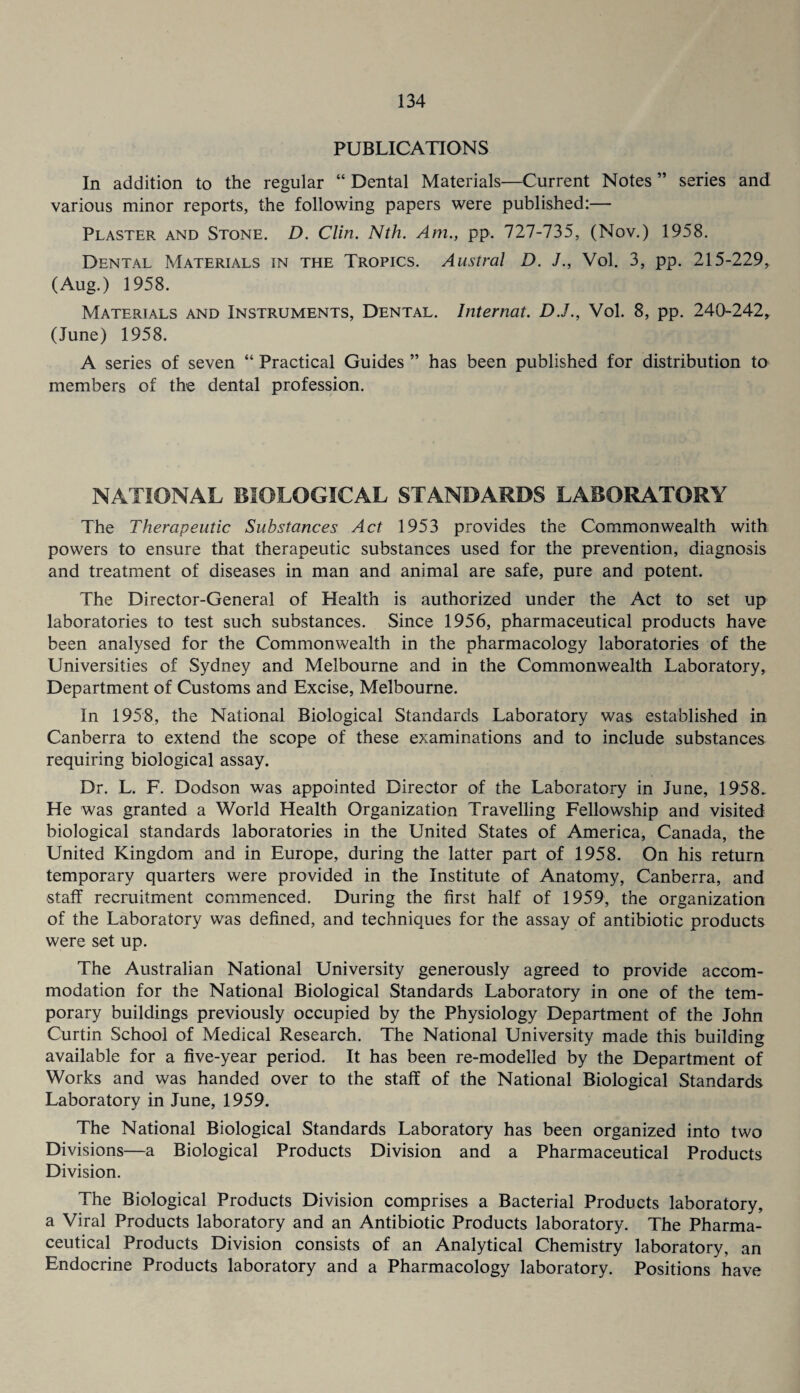 PUBLICATIONS In addition to the regular “ Dental Materials—Current Notes ” series and various minor reports, the following papers were published:— Plaster and Stone. D. Clin. Nth. Am., pp. 727-735, (Nov.) 1958. Dental Materials in the Tropics. Austral D. Vol. 3, pp. 215-229, (Aug.) 1958. Materials and Instruments, Dental. Internat. D.J., Vol. 8, pp. 240-242, (June) 1958. A series of seven “ Practical Guides ” has been published for distribution to members of the dental profession. NATIONAL BIOLOGICAL STANDARDS LABORATORY The Therapeutic Substances Act 1953 provides the Commonwealth with powers to ensure that therapeutic substances used for the prevention, diagnosis and treatment of diseases in man and animal are safe, pure and potent. The Director-General of Health is authorized under the Act to set up laboratories to test such substances. Since 1956, pharmaceutical products have been analysed for the Commonwealth in the pharmacology laboratories of the Universities of Sydney and Melbourne and in the Commonwealth Laboratory, Department of Customs and Excise, Melbourne. In 1958, the National Biological Standards Laboratory was established in Canberra to extend the scope of these examinations and to include substances requiring biological assay. Dr. L. F. Dodson was appointed Director of the Laboratory in June, 1958. He was granted a World Health Organization Travelling Fellowship and visited biological standards laboratories in the United States of America, Canada, the United Kingdom and in Europe, during the latter part of 1958. On his return temporary quarters were provided in the Institute of Anatomy, Canberra, and stalf recruitment commenced. During the first half of 1959, the organization of the Laboratory was defined, and techniques for the assay of antibiotic products were set up. The Australian National University generously agreed to provide accom¬ modation for the National Biological Standards Laboratory in one of the tem¬ porary buildings previously occupied by the Physiology Department of the John Curtin School of Medical Research. The National University made this building available for a five-year period. It has been re-modelled by the Department of Works and was handed over to the staff of the National Biological Standards Laboratory in June, 1959. The National Biological Standards Laboratory has been organized into two Divisions—a Biological Products Division and a Pharmaceutical Products Division. The Biological Products Division comprises a Bacterial Products laboratory, a Viral Products laboratory and an Antibiotic Products laboratory. The Pharma¬ ceutical Products Division consists of an Analytical Chemistry laboratory, an Endocrine Products laboratory and a Pharmacology laboratory. Positions have