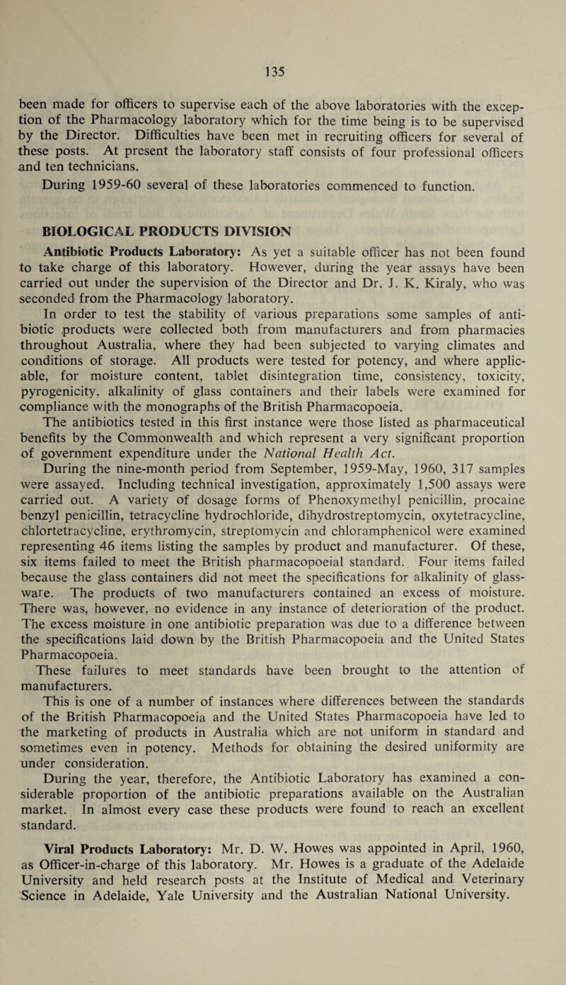 been made for officers to supervise each of the above laboratories with the excep¬ tion of the Pharmacology laboratory which for the time being is to be supervised by the Director. Difficulties have been met in recruiting officers for several of these posts. At present the laboratory staff consists of four professional officers and ten technicians. During 1959-60 several of these laboratories commenced to function. BIOLOGICAL PRODUCTS DIVISION Antibiotic Products Laboratory: As yet a suitable officer has not been found to take charge of this laboratory. However, during the year assays have been carried out under the supervision of the Director and Dr. J. K. Kiraly, who was seconded from the Pharmacology laboratory. In order to test the stability of various preparations some samples of anti¬ biotic products were collected both from manufacturers and from pharmacies throughout Australia, where they had been subjected to varying climates and conditions of storage. All products were tested for potency, and where applic¬ able, for moisture content, tablet disintegration time, consistency, toxicity, pyrogenicity, alkalinity of glass containers and their labels were examined for compliance with the monographs of the British Pharmacopoeia. The antibiotics tested in this first instance were those listed as pharmaceutical benefits by the Commonwealth and which represent a very significant proportion of government expenditure under the National Health Act. During the nine-month period from September, 1959-May, 1960, 317 samples were assayed. Including technical investigation, approximately 1,500 assays were carried out. A variety of dosage forms of Phenoxymethyl penicillin, procaine benzyl penicillin, tetracycline hydrochloride, dihydrostreptomycin, oxytetracycline, chlortetracycline, erythromycin, streptomycin and chloramphenicol were examined representing 46 items listing the samples by product and manufacturer. Of these, six items failed to meet the British pharmacopoeial standard.. Four items failed because the glass containers did not meet the specifications for alkalinity of glass¬ ware. The products of two manufacturers contained an excess of moisture. There was, however, no evidence in any instance of deterioration of the product. The excess moisture in one antibiotic preparation was due to a difference between the specifications laid down by the British Pharmacopoeia and the United States Pharmacopoeia. These failures to meet standards have been brought to the attention of manufacturers. This is one of a number of instances where differences between the standards of the British Pharmacopoeia and the United States Pharmacopoeia have led to the marketing of products in Australia which are not uniform in standard and sometimes even in potency. Methods for obtaining the desired uniformity are under consideration. During the year, therefore, the Antibiotic Laboratory has examined a con¬ siderable proportion of the antibiotic preparations available on the Australian market. In almost every case these products were found to reach an excellent standard. Viral Products Laboratory: Mr. D. W. Howes was appointed in April, 1960, as Officer-in-charge of this laboratory. Mr. Howes is a graduate of the Adelaide University and held research posts at the Institute of Medical and Veterinary Science in Adelaide, Yale University and the Australian National University.
