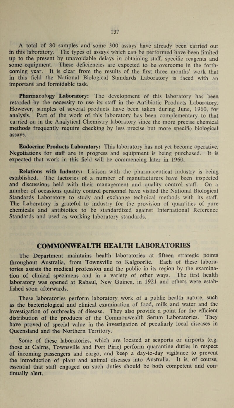 A total of 80 samples and some 300 assays have already been carried out in this laboratory. The types of assays which can be performed have been limited up to the present by unavoidable delays in obtaining staff, specific reagents and some equipment. These deficiencies are expected to be overcome in the forth¬ coming year. It is clear from the results of the first three months’ work that in this field the National Biological Standards Laboratory is faced with an important and formidable task. Pharmacology Laboratory: The development of this laboratory has been retarded by the necessity to use its staff in the Antibiotic Products Laboratory. However, samples of several products have been taken during June, 1960, for analysis. Part of the work of this laboratory has been complementary to that carried on in the Analytical Chemistry laboratory since the more precise chemical methods frequently require checking by less precise but more specific biological assays. Endocrine Products Laboratory: This laboratory has not yet become operative. Negotiations for staff are in progress and equipment is being purchased. It is expected that work in this field will be commencing later in 1960. Relations with Industry-: Liaison with the pharmaceutical industry is being established. The factories of a number of manufacturers have been inspected and discussions held with their management and quality control staff. On a number of occasions quality control personnel have visited the National Biological Standards Laboratory to study and exchange technical methods with its staff. The Laboratory is grateful to industry for the provision of quantities of pure chemicals and antibiotics to be standardized against International Reference Standards and used as working laboratory standards. COMMONWEALTH HEALTH LABORATORIES The Department maintains health laboratories at fifteen strategic points throughout Australia, from Townsville to Kalgoorlie. Each of these labora¬ tories assists the medical profession and the public in its region by the examina¬ tion of clinical specimens and in a variety of other ways. The first health laboratory was opened at Rabaul, New Guinea, in 1921 and others were estab¬ lished soon afterwards. These laboratories perform laboratory work of a public health nature, such as the bacteriological and clinical examination of food, milk and water and the investigation of outbreaks of disease. They also provide a point for the efficient distribution of the products of the Commonwealth Serum Laboratories. They have proved of special value in the investigation of peculiarly local diseases in Queensland and the Northern Territory. Some of these laboratories, which are located at seaports or airports (e.g. those at Cairns, Townsville and Port Pirie) perform quarantine duties in respect of incoming passengers and cargo, and keep a day-to-day vigilance to prevent the introduction of plant and animal diseases into Australia. It is, of course, essential that staff engaged on such duties should be both competent and con¬ tinually alert.