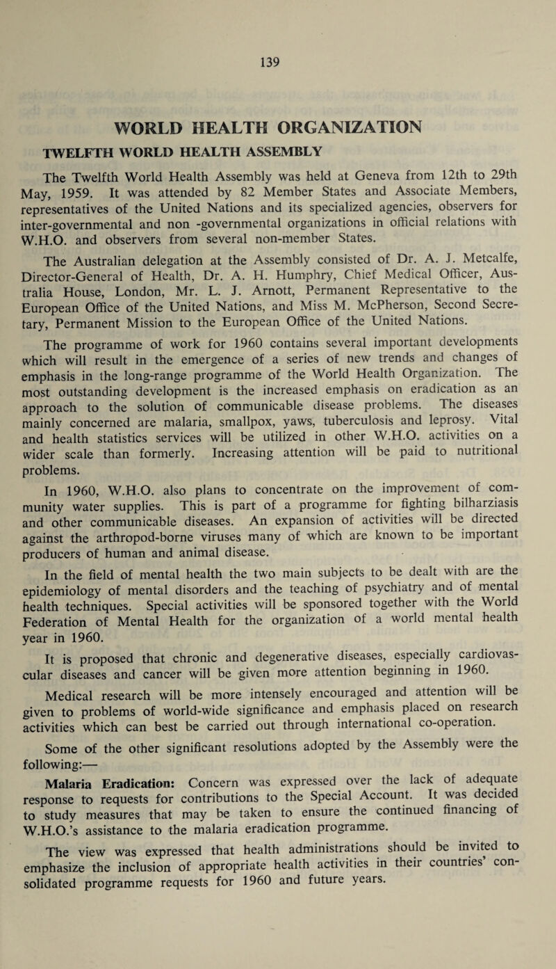 WORLD HEALTH ORGANIZATION TWELFTH WORLD HEALTH ASSEMBLY The Twelfth World Health Assembly was held at Geneva from 12th to 29th May, 1959. It was attended by 82 Member States and Associate Members, representatives of the United Nations and its specialized agencies, observers for inter-governmental and non -governmental organizations in official relations with W.H.O. and observers from several non-member States. The Australian delegation at the Assembly consisted of Dr. A. J. Metcalfe, Director-General of Health, Dr. A. H. Humphry, Chief Medical Officer, Aus¬ tralia House, London, Mr. L. J. Arnott, Permanent Representative to the European Office of the United Nations, and Miss M. McPherson, Second Secre¬ tary, Permanent Mission to the European Office of the United Nations. The programme of work for 1960 contains several important developments which will result in the emergence of a series of new trends and changes of emphasis in the long-range programme of the World Health Organization. The most outstanding development is the increased emphasis on eradication as an approach to the solution of communicable disease problems. The diseases mainly concerned are malaria, smallpox, yaws, tuberculosis and leprosy. Vital and health statistics services will be utilized in other W.H.O. activities on a wdder scale than formerly. Increasing attention will be paid to nutritional problems. In 1960, W.H.O. also plans to concentrate on the improvement of com¬ munity water supplies. This is part of a programme for fighting bilharziasis and other communicable diseases. An expansion of activities will be directed against the arthropod-borne viruses many of which are known to be important producers of human and animal disease. In the field of mental health the two main subjects to be dealt with are the epidemiology of mental disorders and the teaching of psychiatry and of mental health techniques. Special activities will be sponsored together with the World Federation of Mental Health for the organization of a world mental health year in 1960. It is proposed that chronic and degenerative diseases, especially cardiovas¬ cular diseases and cancer will be given more attention beginning in 1960. Medical research will be more intensely encouraged and attention will be given to problems of world-wide significance and emphasis placed on research activities which can best be carried out through international co-operation. Some of the other significant resolutions adopted by the Assembly were the following;— Malaria Eradication: Concern was expressed over the lack of adequate response to requests for contributions to the Special Account. It was decided to study measures that may be taken to ensure the continued financing of W.H.O.’s assistance to the malaria eradication programme. The view was expressed that health administrations should be invited to emphasize the inclusion of appropriate health activities in their countries con¬ solidated programme requests for 1960 and future years.