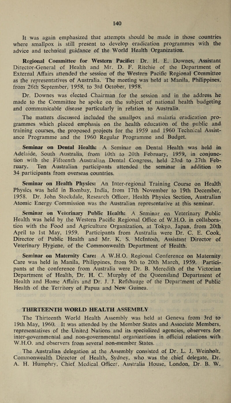 It was again emphasized that attempts should be made in those countries where smallpox is still present to develop eradication programmes with the advice and technical guidance of the World Health Organization. Regional Committee' for Western Pacific: Dr. H. E. Downes, Assistant Director-General of Health and Mr, D. F. Ritchie of the Department of External Affairs attended the session of the Western Pacific Regional Committee as the representatives of Australia. The meeting was held at Manila, Philippines, from 26th September, 1958, to 3rd October, 1958. Dr. Downes was elected Chairman for the session and in the address he made to the Committee he spoke on the subject of national health budgeting and communicable disease particularly in relation to Australia. The matters discussed included the smallpox and malaria eradication pro¬ grammes which placed emphasis on the health education of the public and training courses, the proposed projects for the 1959 and 1960 Technical Assist¬ ance Programme and the 1960 Regular Programme and Budget. Seminar on Dental Health: A Seminar on Dental Health was held in Adelaide, South Australia, from 10th to 20th February, 1959, in conjunc¬ tion with the Fifteenth Australian Dental Congress, held 23rd to 27th Feb¬ ruary. Ten Australian participants attended the seminar in addition to 34 participants from overseas countries. Seminar on Health Physics: An Inter-regional Training Course on Health Physics was held in Bombay, India, from 17th November to 19th December, 1958. Dr. John Stockdale, Research Officer, Health Physics Section, Australian Atomic Energy Commission was the Australian representative at this seminar. Seminar on Veterinary Public Health: A Seminar on Veterinary Public Health was held by the Western Pacific Regional Office of W.H.O. in collabora¬ tion with the Food and Agriculture Organization, at Tokyo, Japan, from 20th April to 1st May, 1959. Participants from Australia were Dr. C. E. Cook, Director of Public Health and Mr. K. S. McIntosh, Assistant Director of Veterinary Hygiene, of the Commonwealth Department of Health. Seminar on Maternity Care: A W.H.O. Regional Conference on Maternity Care was held in Manila, Philippines, from 9th to 20th March, 1959. Partici¬ pants at the conference from Australia were Dr. B. Meredith of the Victorian Department of Health, Dr. H. C. Murphy of the Queensland Department of Health and Home Affairs and Dr. J. J. Refshauge of the Department of Public Health of the Territory of Papua and New Guinea. THIRTEENTH WORLD HEALTH ASSEMBLY The Thirteenth World Health Assembly was held at Geneva from 3rd to 19th May, 1960. It was attended by the Member States and Associate Members, representatives of the United Nations and its specialized agencies, observers for inter-governmental and non-tgovernmental organizations in official relations with W.H.O. and observers from several nommember States. The Australian delegation at the Assembly consisted of Dr. L. J. Weinholt, Commonwealth Director of Health, Sydney, who was the chief delegate. Dr. A. H. Humphry, Chief Medical Officer, Australia House, London, Dr. B. W.