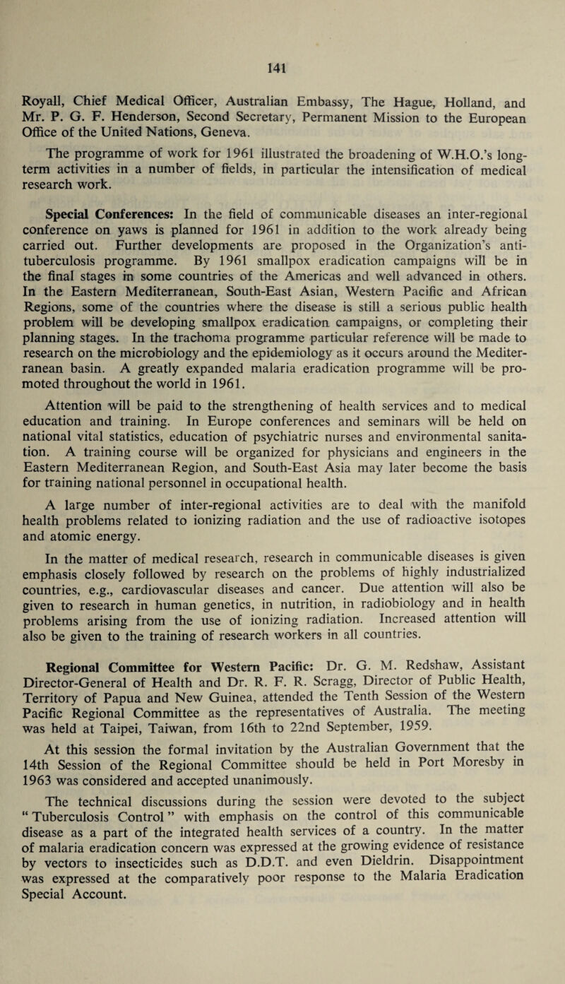 Royall, Chief Medical Officer, Australian Embassy, The Hague, Holland, and Mr. P. G. F. Henderson, Second Secretary, Permanent Mission to the European Office of the United Nations, Geneva. The programme of work for 1961 illustrated the broadening of W.H.O.’s long¬ term activities in a number of fields, in particular the intensification of medical research work. Special Conferences: In the field of communicable diseases an inter-regional conference on yaws is planned for 1961 in addition to the work already being carried out. Further developments are proposed in the Organization’s anti¬ tuberculosis programme. By 1961 smallpox eradication campaigns will be in the final stages in some countries of the Americas and well advanced in others. In the Eastern Mediterranean, South-East Asian, Western Pacific and African Regions, some of the countries where the disease is still a serious public health problem will be developing smallpox eradication campaigns, or completing their planning stages. In the trachoma programme particular reference will be made to research on the microbiology and the epidemiology as it occurs around the Mediter¬ ranean basin. A greatly expanded malaria eradication programme will be pro¬ moted throughout the world in 1961. Attention will be paid to the strengthening of health services and to medical education and training. In Europe conferences and seminars will be held on national vital statistics, education of psychiatric nurses and environmental sanita¬ tion. A training course will be organized for physicians and engineers in the Eastern Mediterranean Region, and South-East Asia may later become the basis for training national personnel in occupational health. A large number of inter-regional activities are to deal with the manifold health problems related to ionizing radiation and the use of radioactive isotopes and atomic energy. In the matter of medical research, research in communicable diseases is given emphasis closely followed by research on the problems of highly industrialized countries, e.g., cardiovascular diseases and cancer. Due attention will also be given to research in human genetics, in nutrition, in radiobiology and in health problems arising from the use of ionizing radiation. Increased attention will also be given to the training of research workers in all countries. Regional Committee for Western Pacific: Dr. G. M. Redshaw, Assistant Director-General of Health and Dr. R. F. R. Scragg, Director of Public Health, Territory of Papua and New Guinea, attended the Tenth Session of the Western Pacific Regional Committee as the representatives of Australia. The meeting was held at Taipei, Taiwan, from 16th to 22nd September, 1959. At this session the formal invitation by the Australian Government that the 14th Session of the Regional Committee should be held in Port Moresby in 1963 was considered and accepted unanimously. The technical discussions during the session were devoted to the subject “ Tuberculosis Control ” with emphasis on the control of this communicable disease as a part of the integrated health services of a country. In the matter of malaria eradication concern was expressed at the growing evidence of resistance by vectors to insecticides such as D.D.T. and even Dieldrin. Disappointment was expressed at the comparatively poor response to the Malaria Eradication Special Account.