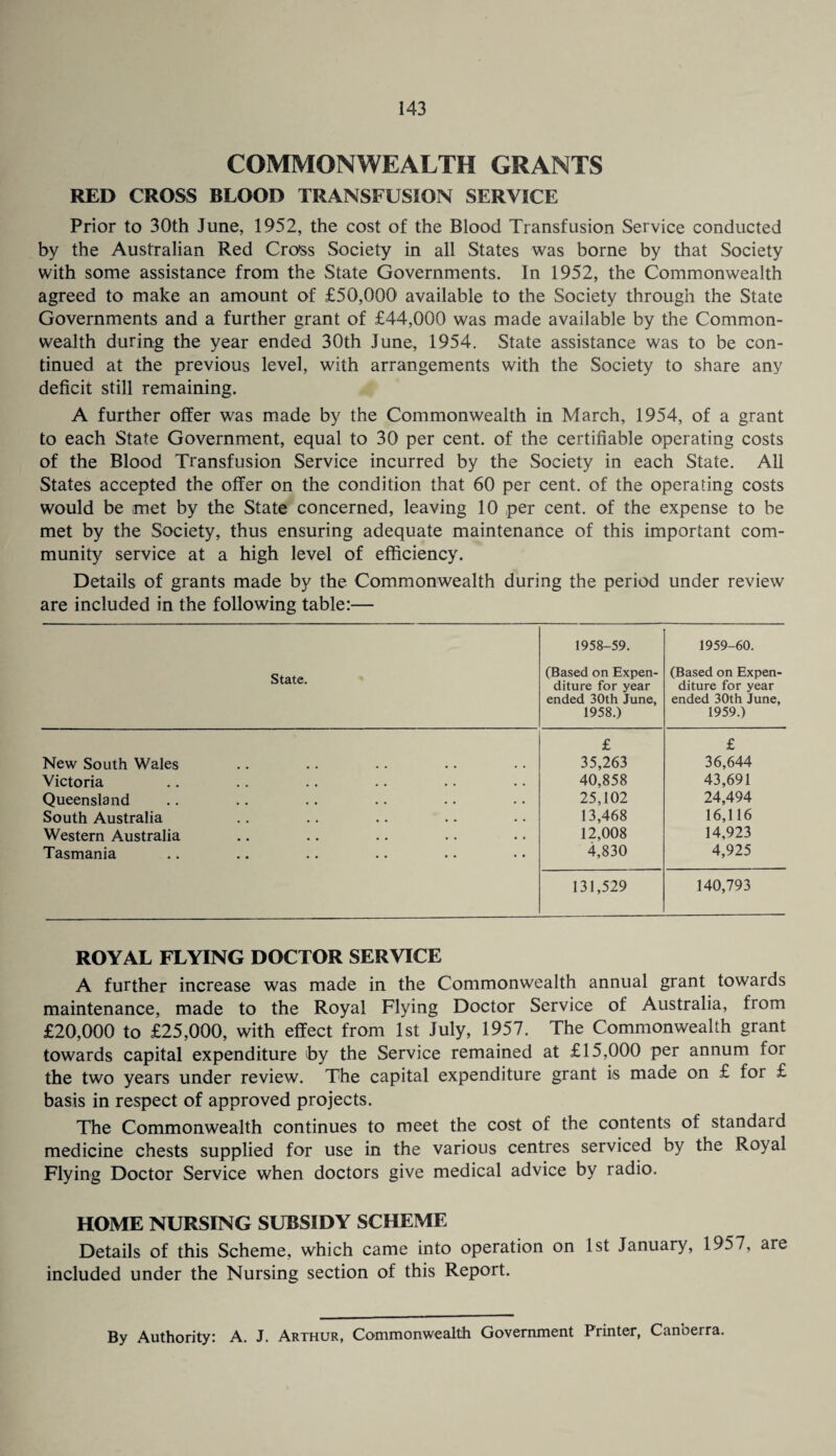 COMMONWEALTH GRANTS RED CROSS BLOOD TRANSFUSION SERVICE Prior to 30th June, 1952, the cost of the Blood Transfusion Service conducted by the Australian Red Cross Society in all States was borne by that Society with some assistance from the State Governments. In 1952, the Commonwealth agreed to make an amount of £50,000 available to the Society through the State Governments and a further grant of £44,000 was made available by the Common¬ wealth during the year ended 30th June, 1954, State assistance was to be con¬ tinued at the previous level, with arrangements with the Society to share any deficit still remaining. A further offer was made by the Commonwealth in March, 1954, of a grant to each State Government, equal to 30 per cent, of the certifiable operating costs of the Blood Transfusion Service incurred by the Society in each State. All States accepted the offer on the condition that 60 per cent, of the operating costs would be met by the State concerned, leaving 10 per cent, of the expense to be met by the Society, thus ensuring adequate maintenance of this important com¬ munity service at a high level of efficiency. Details of grants made by the Commonwealth during the period under review are included in the following table:— State. 1958-59. (Based on Expen¬ diture for year ended 30th June, 1958.) 1959-60. (Based on Expen¬ diture for year ended 30th June, 1959.) New South Wales £ 35,263 £ 36,644 Victoria 40,858 43,691 Queensland 25,102 24,494 South Australia 13,468 16,116 Western Australia 12,008 14,923 Tasmania 4,830 4,925 131,529 140,793 ROYAL FLYING DOCTOR SERVICE A further increase was made in the Commonwealth annual grant towards maintenance, made to the Royal Flying Doctor Service of Australia, from £20,000 to £25,000, with effect from 1st July, 1957. The Commonwealth grant towards capital expenditure hy the Service remained at £15,000 per annum for the two years under review. The capital expenditure grant is made on £ for £ basis in respect of approved projects. The Commonwealth continues to meet the cost of the contents of standard medicine chests supplied for use in the various centres serviced by the Royal Flying Doctor Service when doctors give medical advice by radio. HOME NURSING SUBSIDY SCHEME Details of this Scheme, which came into operation on 1st January, 1957, are included under the Nursing section of this Report. By Authority: A. J. Arthur, Commonwealth Government Printer, Canberra.