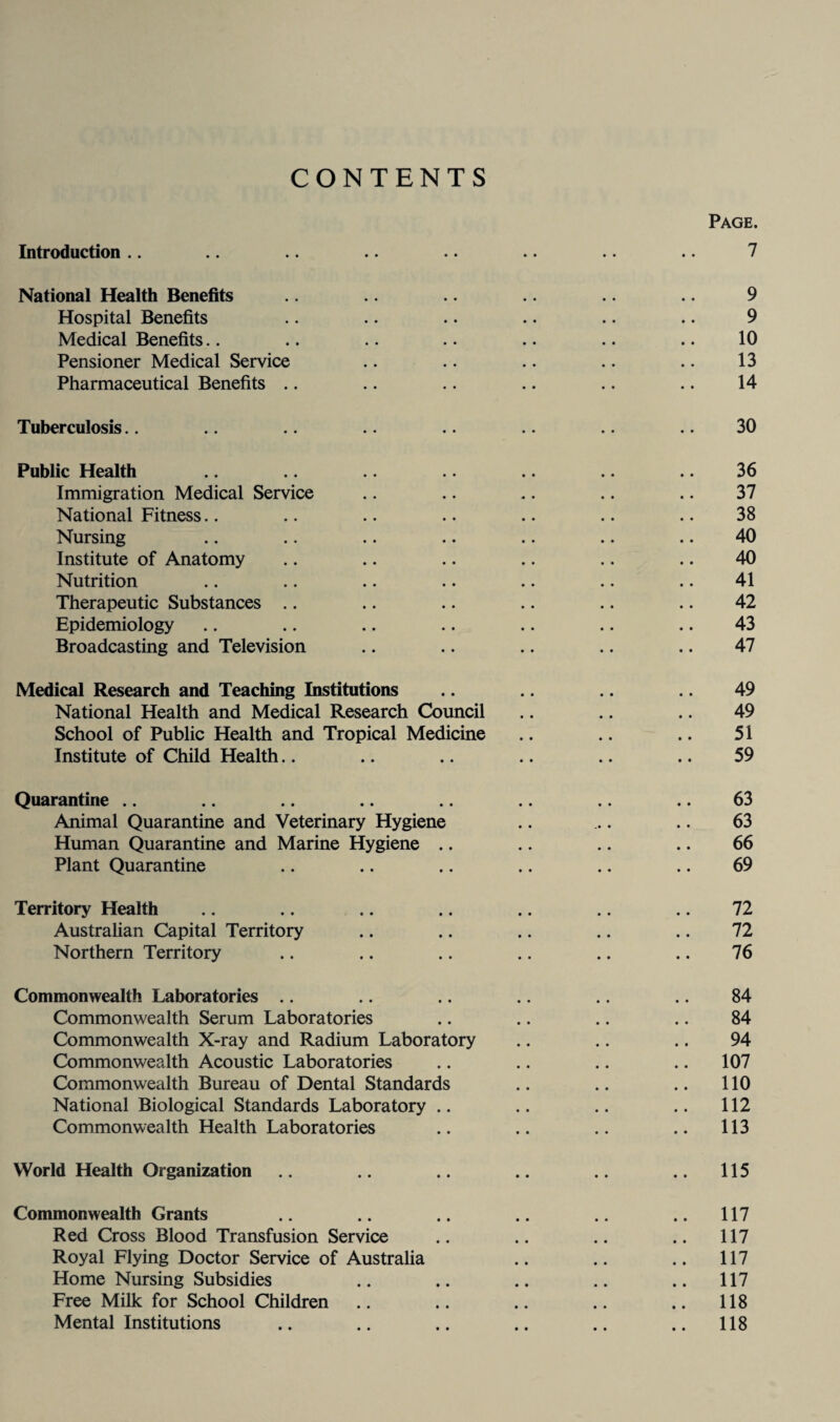 CONTENTS Page. Introduction .. .. .. .. .. .. .. 7 National Health Benefits .. 9 Hospital Benefits .. .. .. .. .. .. 9 Medical Benefits.. .. .. .. .. .. .. 10 Pensioner Medical Service .. .. .. .. .. 13 Pharmaceutical Benefits .. .. .. .. .. .. 14 Tuberculosis.. .. .. .. .. .. .. .. 30 Public Health .. .. .. .. .. .. 36 Immigration Medical Service .. .. .. .. .. 37 National Fitness.. .. .. .. .. .. .. 38 Nursing .. .. .. .. .. .. .. 40 Institute of Anatomy .. .. .. .. .. .. 40 Nutrition .. .. .. .. .. .. .. 41 Therapeutic Substances .. .. .. .. .. .. 42 Epidemiology .. .. .. .. .. .. .. 43 Broadcasting and Television .. .. .. .. .. 47 Medical Research and Teaching Institutions .. .. .. .. 49 National Health and Medical Research Council .. .. .. 49 School of Public Health and Tropical Medicine .. .. .. 51 Institute of Child Health.. .. .. .. .. .. 59 Quarantine .. .. .. .. .. .. .. .. 63 Animal Quarantine and Veterinary Hygiene .. ... .. 63 Human Quarantine and Marine Hygiene .. .. .. .. 66 Plant Quarantine .. .. .. .. .. .. 69 Territory Health .. .. .. .. .. .. .. 72 Australian Capital Territory .. .. .. .. .. 72 Northern Territory .. .. .. .. .. .. 76 Commonwealth Laboratories .. .. .. .. .. .. 84 Commonwealth Serum Laboratories .. .. .. .. 84 Commonwealth X-ray and Radium Laboratory .. .. .. 94 Commonwealth Acoustic Laboratories .. .. .. .. 107 Commonwealth Bureau of Dental Standards .. .. .. 110 National Biological Standards Laboratory .. .. .. .. 112 Commonwealth Health Laboratories .. .. .. .. 113 World Health Organization .. .. .. .. .. 115 Commonwealth Grants .. .. .. .. .. .. 117 Red Cross Blood Transfusion Service .. .. .. .. 117 Royal Flying Doctor Service of Australia .. .. .. 117 Home Nursing Subsidies .. .. .. .. .. 117 Free Milk for School Children .. .. .. .. .. 118 Mental Institutions .. .. .. .. .. .. 118