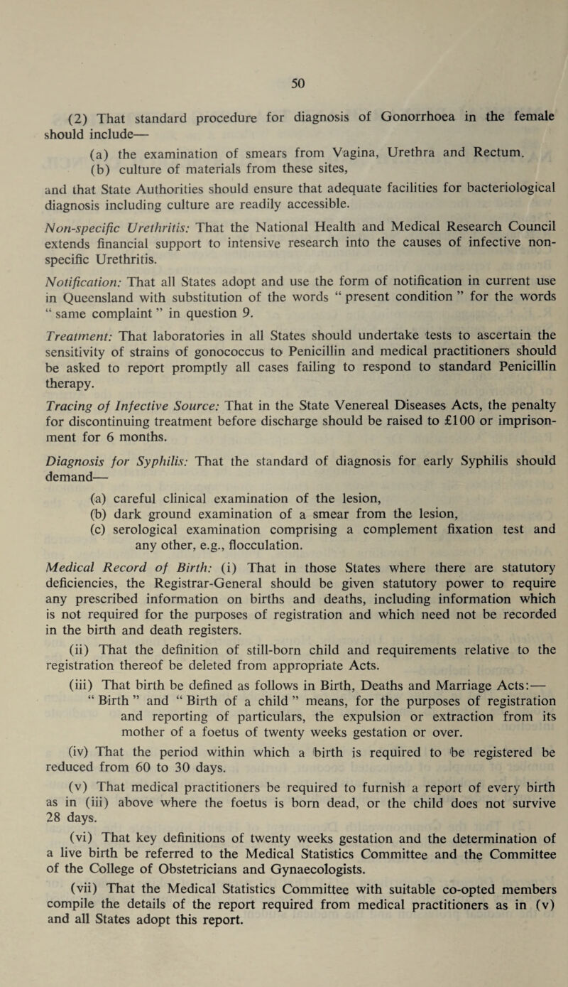 (2) That standard procedure for diagnosis of Gonorrhoea in the female should include— (a) the examination of smears from Vagina, Urethra and Rectum. (b) culture of materials from these sites, and that State Authorities should ensure that adequate facilities for bacteriological diagnosis including culture are readily accessible. Non-specific Urethritis: That the National Health and Medical Research Council extends financial support to intensive research into the causes of infective non¬ specific Urethritis. Notification: That all States adopt and use the form of notification in current use in Queensland with substitution of the words “ present condition ” for the words “ same complaint ” in question 9. Treatment: That laboratories in all States should undertake tests to ascertain the sensitivity of strains of gonococcus to Penicillin and medical practitioners should be asked to report promptly all cases failing to respond to standard Penicillin therapy. Tracing of Infective Source: That in the State Venereal Diseases Acts, the penalty for discontinuing treatment before discharge should be raised to £100 or imprison¬ ment for 6 months. Diagnosis for Syphilis: That the standard of diagnosis for early Syphilis should demand— (a) careful clinical examination of the lesion, (b) dark ground examination of a smear from the lesion, (c) serological examination comprising a complement fixation test and any other, e.g., flocculation. Medical Record of Birth: (i) That in those States where there are statutory deficiencies, the Registrar-General should be given statutory power to require any prescribed information on births and deaths, including information which is not required for the purposes of registration and which need not be recorded in the birth and death registers. (ii) That the definition of still-born child and requirements relative to the registration thereof be deleted from appropriate Acts. (iii) That birth be defined as follows in Birth, Deaths and Marriage Acts: — “ Birth ” and “ Birth of a child ” means, for the purposes of registration and reporting of particulars, the expulsion or extraction from its mother of a foetus of twenty weeks gestation or over. (iv) That the period within which a birth is required to be registered be reduced from 60 to 30 days. (v) That medical practitioners be required to furnish a report of every birth as in (iii) above where the foetus is born dead, or the child does not survive 28 days. (vi) That key definitions of twenty weeks gestation and the determination of a live birth be referred to the Medical Statistics Committee and the Committee of the College of Obstetricians and Gynaecologists. (vii) That the Medical Statistics Committee with suitable co-opted members compile the details of the report required from medical practitioners as in (v) and all States adopt this report.