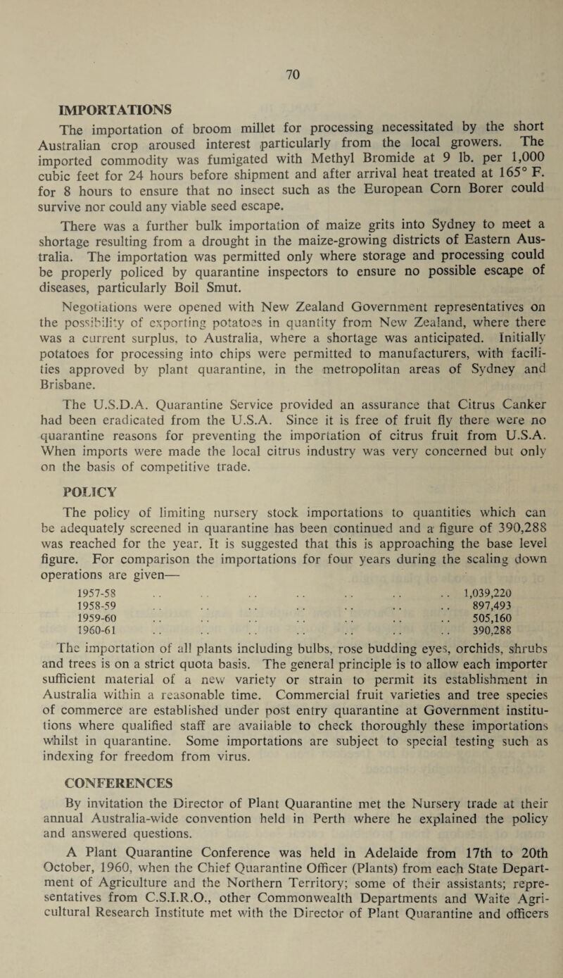 IMPORTATIONS The importation of broom millet for processing necessitated by the short Australian crop aroused interest particularly from the local growers. The imported commodity was fumigated with Methyl Bromide at 9 lb. per 1,000 cubic feet for 24 hours before shipment and after arrival heat treated at 165° F. for 8 hours to ensure that no insect such as the European Corn Borer could survive nor could any viable seed escape. There was a further bulk importation of maize grits into Sydney to meet a shortage resulting from a drought in the maize-growing districts of Eastern Aus¬ tralia. The importation was permitted only where storage and processing could be properly policed by quarantine inspectors to ensure no possible escape of diseases, particularly Boil Smut. Negotiations were opened with New Zealand Government representatives on the possibility of exporting potatoes in quantity from New Zealand, where there was a current surplus, to Australia, where a shortage was anticipated. Initially potatoes for processing into chips were permitted to manufacturers, with facili¬ ties approved by plant quarantine, in the metropolitan areas of Sydney and Brisbane. The U.S.D.A. Quarantine Service provided an assurance that Citrus Canker had been eradicated from the U.S.A. Since it is free of fruit fly there were no quarantine reasons for preventing the importation of citrus fruit from U.S.A. When imports were made the local citrus industry was very concerned but only on the basis of competitive trade. POLICY The policy of limiting nursery stock importations to quantities which can be adequately screened in quarantine has been continued and a figure of 390,288 was reached for the year. It is suggested that this is approaching the base level figure. For comparison the importations for four years during the scaling down operations are given— 1957- 58 1958- 59 1959- 60 1960- 61 1,039,220 897,493 505,160 390,288 The importation of all plants including bulbs, rose budding eyes, orchids, shrubs and trees is on a strict quota basis. The general principle is to allow each importer sufficient material of a new variety or strain to permit its establishment in Australia within a reasonable time. Commercial fruit varieties and tree species of commerce are established under post entry quarantine at Government institu¬ tions where qualified staff are available to check thoroughly these importations whilst in quarantine. Some importations are subject to special testing such as indexing for freedom from virus. CONFERENCES By invitation the Director of Plant Quarantine met the Nursery trade at their annual Australia-wide convention held in Perth where he explained the policy and answered questions. A Plant Quarantine Conference was held in Adelaide from 17th to 20th October, 1960, when the Chief Quarantine Officer (Plants) from each State Depart¬ ment of Agriculture and the Northern Territory; some of their assistants; repre¬ sentatives from C.S.I.R.O., other Commonwealth Departments and Waite Agri¬ cultural Research Institute met with the Director of Plant Quarantine and officers