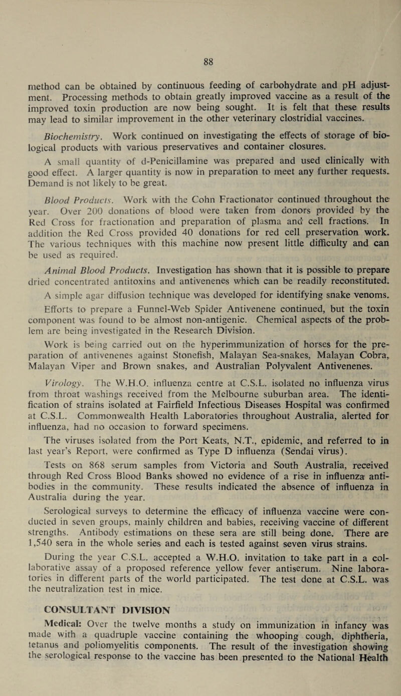 method can be obtained by continuous feeding of carbohydrate and pH adjust¬ ment. Processing methods to obtain greatly improved vaccine as a result of the improved toxin production are now being sought. It is felt that these results may lead to similar improvement in the other veterinary clostridial vaccines. Biochemistry. Work continued on investigating the effects of storage of bio¬ logical products with various preservatives and container closures. A small quantity of d-Penicillamine was prepared and used clinically with good effect. A larger quantity is now in preparation to meet any further requests. Demand is not likely to be great. Blood Products. Work with the Cohn Fractionator continued throughout the year. Over 200 donations of blood were taken from donors provided by the Red Cross for fractionation and preparation of plasma and cell fractions. In addition the Red Cross provided 40 donations for red cell preservation work. The various techniques with this machine now present little difficulty and can be used as required. Animal Blood Products. Investigation has shown that it is possible to prepare dried concentrated antitoxins and antivenenes which can be readily reconstituted. A simple agar diffusion technique was developed for identifying snake venoms. Efforts to prepare a Funnel-Web Spider Antivenene continued, but the toxin component was found to be almost non-antigenic. Chemical aspects of the prob¬ lem are being investigated in the Research Division. Work is being carried out on the hyperimmunization of horses for the pre¬ paration of antivenenes against Stonefish, Malayan Sea-snakes, Malayan Cobra, Malayan Viper and Brown snakes, and Australian Polyvalent Antivenenes. Virology. The W.H.O. influenza centre at C.S.L. isolated no influenza virus from throat washings received from the Melbourne suburban area. The identi¬ fication of strains isolated at Fairfield Infectious Diseases Hospital was confirmed at C.S.L. Commonwealth Health Laboratories throughout Australia, alerted for influenza, had no occasion to forward specimens. The viruses isolated from the Port Keats, N.T., epidemic, and referred to in last year’s Report, were confirmed as Type D influenza (Sendai virus). Tests on 868 serum samples from Victoria and South Australia, received through Red Cross Blood Banks showed no evidence of a rise in influenza anti¬ bodies in the community. These results indicated the absence of influenza in Australia during the year. Serological surveys to determine the efficacy of influenza vaccine were con¬ ducted in seven groups, mainly children and babies, receiving vaccine of different strengths. Antibody estimations on these sera are still being done. There are 1,540 sera in the whole series and each is tested against seven virus strains. During the year C.S.L. accepted a W.H.O. invitation to take part in a col¬ laborative assay of a proposed reference yellow fever antiserum. Nine labora¬ tories in different parts of the world participated. The test dene at C.S.L. was the neutralization test in mice. CONSULTANT DIVISION Medical: Over the twelve months a study on immunization in infancy was made with a quadruple vaccine containing the whooping cough, diphtheria, tetanus and poliomyelitis components. The result of the investigation showing the serological response to the vaccine has been presented to the National Health