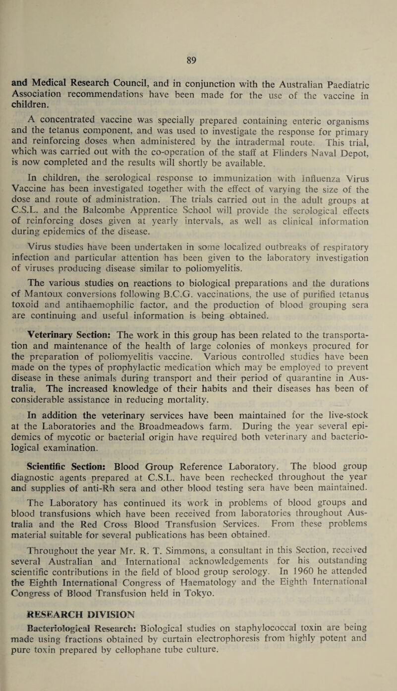 and Medical Research Council, and in conjunction with the Australian Paediatric Association recommendations have been made for the use of the vaccine in children. A concentrated vaccine was specially prepared containing enteric organisms and the tetanus component, and was used to investigate the response for primary and reinforcing doses when administered by the intradermal route. This trial, which was carried out with the co-operation of the staff at Flinders Naval Depot, is now completed and the results will shortly be available. In children, the serological response to immunization with Influenza Virus Vaccine has been investigated together with the effect of varying the size of the dose and route of administration. The trials carried out in the adult groups at C.S.L. and the Balcombe Apprentice School will provide the serological effects of reinforcing doses given at yearly intervals, as well as clinical information during: epidemics of the disease. Virus studies have been undertaken in some localized outbreaks of respiratory infection and particular attention has been given to the laboratory investigation of viruses producing disease similar to poliomyelitis. The various studies on reactions to biological preparations and the durations of Mantoux conversions following B.C.G. vaccinations, the use of purified tetanus toxoid and antihaemophilic factor, and the production of blood grouping sera are continuing and useful information is being obtained. Veterinary Section: The work in this group has been related to the transporta¬ tion and maintenance of the health of large colonies of monkeys procured for the preparation of poliomyelitis vaccine. Various controlled studies have been made on the types of prophylactic medication which may be employed to prevent disease in these animals during transport and their period of quarantine in Aus¬ tralia. The increased knowledge of their habits and their diseases has been of considerable assistance in reducing mortality. In addition the veterinary services have been maintained for the live-stock at the Laboratories and the Broadmeadows farm. During the year several epi¬ demics of mycotic or bacterial origin have required both veterinary and bacterio¬ logical examination. Scientific Section: Blood Group Reference Laboratory. The blood group diagnostic agents prepared at C.S.L. have been rechecked throughout the year and supplies of anti-Rh sera and other blood testing sera have been maintained. The Laboratory has continued its work in problems of blood groups and blood transfusions which have been received from laboratories throughout Aus¬ tralia and the Red Cross Blood Transfusion Services. From these problems material suitable for several publications has been obtained. Throughout the year Mr. R. T. Simmons, a consultant in this Section, received several Australian and International acknowledgements for his outstanding scientific contributions in the field of blood group serology. In 1960 he attended the Eighth International Congress of Haematology and the Eighth International Congress of Blood Transfusion held in Tokyo. RESEARCH DIVISION Bacteriological Research: Biological studies on staphylococcal toxin are being made using fractions obtained by curtain electrophoresis from highly potent and pure toxin prepared by cellophane tube culture.