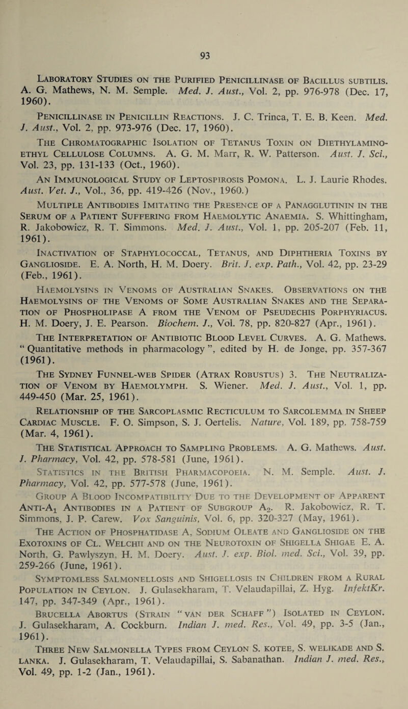 Laboratory Studies on the Purified Penicillinase of Bacillus subtilis. A. G. Mathews, N. M. Semple. Med. J. Aust., Vol. 2, pp. 976-978 (Dec. 17, 1960) . Penicillinase in Penicillin Reactions. J. C. Trinca, T. E. B. Keen. Med. J. Aust., Vol. 2, pp. 973-976 (Dec. 17, 1960). The Chromatographic Isolation of Tetanus Toxin on Diethyl amino- ethyl Cellulose Columns. A. G. M. Marr, R. W. Patterson. Aust. J. Sci., Vol. 23, pp. 131-133 (Oct., 1960). An Immunological Study of Leptospirosis Pomona. L. J. Laurie Rhodes. Aust. Vet. J., Vol., 36, pp. 419-426 (Nov., 1960.) Multiple Antibodies Imitating the Presence of a Panagglutinin in the Serum of a Patient Suffering from Haemolytic Anaemia. S. Whittingham, R. Jakobowicz, R. T. Simmons. Med. J. Aust., Vol. 1, pp. 205-207 (Feb. 11, 1961) . Inactivation of Staphylococcal, Tetanus, and Diphtheria Toxins by Ganglioside. E. A. North, H. M. Doery. Brit. J. exp. Path., Vol. 42, pp. 23-29 (Feb., 1961). Haemolysins in Venoms of Australian Snakes. Observations on the Haemolysins of the Venoms of Some Australian Snakes and the Separa¬ tion of Phospholipase A from the Venom of Pseudechis Porphyriacus. H. M. Doery, J. E. Pearson. Biochem. J., Vol. 78, pp. 820-827 (Apr., 1961). The Interpretation of Antibiotic Blood Level Curves. A. G. Mathews. “ Quantitative methods in pharmacology ”, edited by H. de Jonge, pp. 357-367 (1961). The Sydney Funnel-web Spider (Atrax Robustus) 3. The Neutraliza¬ tion of Venom by Haemolymph. S. Wiener. Med. J. Aust., Vol. 1, pp. 449-450 (Mar. 25, 1961). Relationship of the Sarcoplasmic Recticulum to Sarcolemma in Sheep Cardiac Muscle. F. O. Simpson, S. J. Oertelis. Nature, Vol. 189, pp. 758-759 (Mar. 4, 1961). The Statistical Approach to Sampling Problems. A. G. Mathews. Aust. J. Pharmacy, Vol. 42, pp. 578-581 (June, 1961). Statistics in the British Pharmacopoeia. N. M. Semple. Aust. J. Pharmacy, Vol. 42, pp. 577-578 (June, 1961). Group A Blood Incompatibility Due to the Development of Apparent Anti-A-l Antibodies in a Patient of Subgroup A2. R. Jakobowicz, R. T. Simmons, J. P. Carew. Vox Sanguinis, Vol. 6, pp. 320-327 (May, 1961). The Action of Phosphatidase A, Sodium Oleate and Ganglioside on the Exotoxins of Cl. Welchii and on the Neurotoxin of Shigella Shigae E. A. North. G. Pawlyszyn, H. M. Doery. Aust. J. exp. Biol. med. Sci., Vol. 39, pp. 259-266 (June, 1961). Symptomless Salmonellosis and Shigellosis in Children from a Rural Population in Ceylon. J. Gulasekharam, T. Velaudapillai, Z. Hyg. InfektKr. 147, pp. 347-349 (Apr., 1961). Brucella Abortus (Strain “van der Schaff ”) Isolated in Ceylon. J. Gulasekharam, A. Cockburn. Indian J. med. Res., Vol. 49, pp. 3-5 (Jan., 1961). Three New Salmonella Types from Ceylon S. kotee, S. welikade and S. lanka. J. Gulasekharam, T. Velaudapillai, S. Sabanathan. Indian J. med. Res., Vol. 49, pp. 1-2 (Jan., 1961).