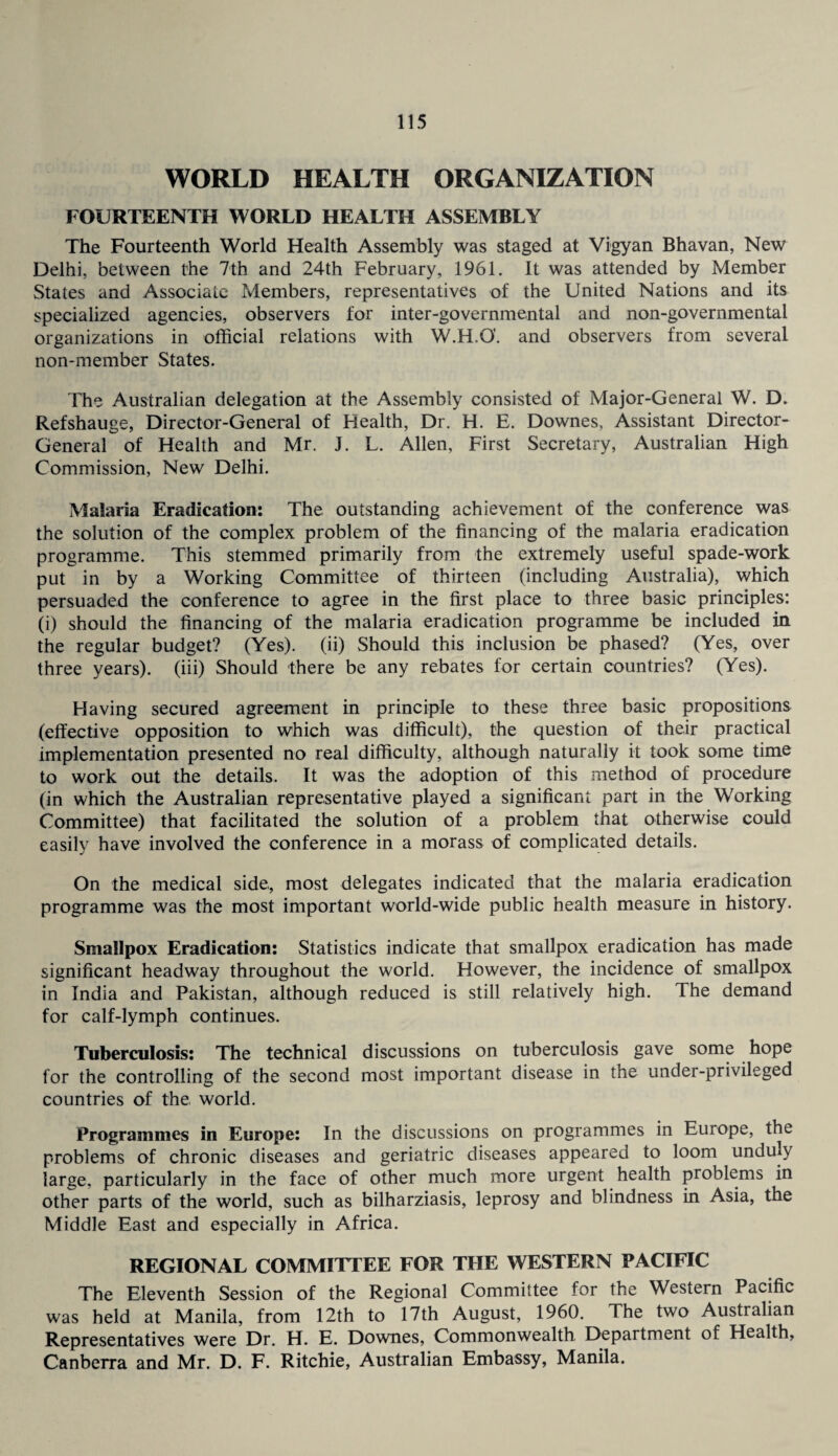 WORLD HEALTH ORGANIZATION FOURTEENTH WORLD HEALTH ASSEMBLY The Fourteenth World Health Assembly was staged at Vigyan Bhavan, New Delhi, between the 7th and 24th February, 1961. It was attended by Member States and Associate Members, representatives of the United Nations and its specialized agencies, observers for inter-governmental and non-governmental organizations in official relations with W.H.G. and observers from several non-member States. The Australian delegation at the Assembly consisted of Major-General W. D. Refshauge, Director-General of Health, Dr. H. E. Downes, Assistant Director- General of Health and Mr. J. L. Allen, First Secretary, Australian High Commission, New Delhi. Malaria Eradication: The outstanding achievement of the conference was the solution of the complex problem of the financing of the malaria eradication programme. This stemmed primarily from the extremely useful spade-work put in by a Working Committee of thirteen (including Australia), which persuaded the conference to agree in the first place to three basic principles: (i) should the financing of the malaria eradication programme be included in the regular budget? (Yes), (ii) Should this inclusion be phased? (Yes, over three years), (iii) Should there be any rebates for certain countries? (Yes). Having secured agreement in principle to these three basic propositions (effective opposition to which was difficult), the question of their practical implementation presented no real difficulty, although naturally it took some time to work out the details. It was the adoption of this method of procedure (in which the Australian representative played a significant part in the Working Committee) that facilitated the solution of a problem that otherwise could easily have involved the conference in a morass of complicated details. On the medical side, most delegates indicated that the malaria eradication programme was the most important world-wide public health measure in history. Smallpox Eradication: Statistics indicate that smallpox eradication has made significant headway throughout the world. However, the incidence of smallpox in India and Pakistan, although reduced is still relatively high. The demand for calf-lymph continues. Tuberculosis: The technical discussions on tuberculosis gave some hope for the controlling of the second most important disease in the under-privileged countries of the world. Programmes in Europe: In the discussions on programmes in Europe, the problems of chronic diseases and geriatric diseases appeared to loom unduly large, particularly in the face of other much more urgent health problems in other parts of the world, such as bilharziasis, leprosy and blindness in Asia, the Middle East and especially in Africa. REGIONAL COMMITTEE FOR THE WESTERN PACIFIC The Eleventh Session of the Regional Committee for the Western Pacific was held at Manila, from 12th to 17th August, 1960. The two Australian Representatives were Dr. H. E. Downes, Commonwealth Department of Health, Canberra and Mr. D. F. Ritchie, Australian Embassy, Manila.