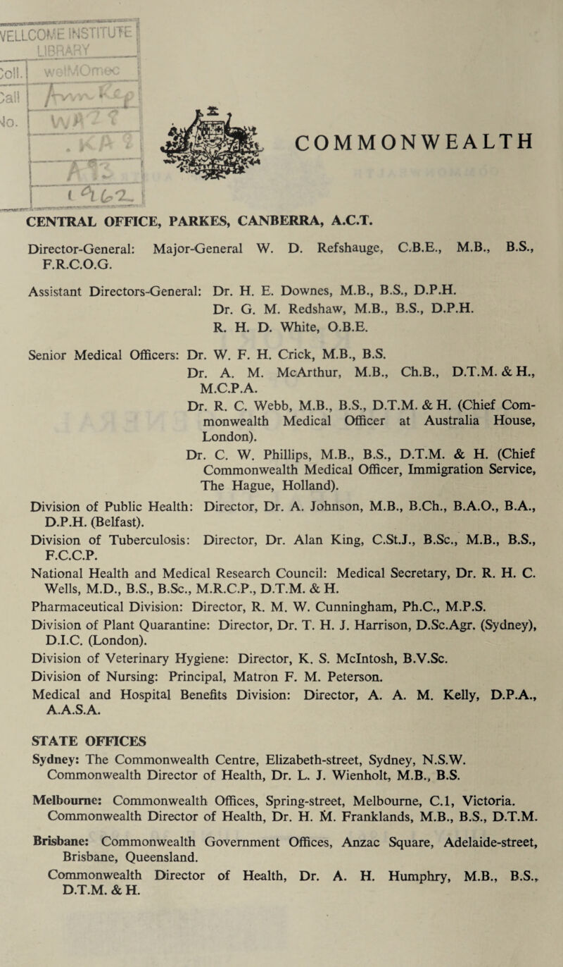 VELLCOME INSTITUTE I UBRAr'' QV toll. wolMUmoc toll 4o. W? < . A A * i COMMONWEALTH CENTRAL OFFICE, PARKES, CANBERRA, A.C.T. Director-General: Major-General W. D. Refshauge, C.B.E., M.B., B.S., F.R.C.O.G. Assistant Directors-General: Dr. H. E. Downes, M.B., B.S., D.P.H. Dr. G. M. Redshaw, M.B., B.S., D.P.H. R. H. D. White, O.B.E. Senior Medical Officers: Dr. W. F. H. Crick, M.B., B.S. Dr. A. M. McArthur, M.B., Ch.B., D.T.M. & H., M.C.P.A. Dr. R. C. Webb, M.B., B.S., D.T.M. & H. (Chief Com¬ monwealth Medical Officer at Australia House, London). Dr. C. W. Phillips, M.B., B.S., D.T.M. & H. (Chief Commonwealth Medical Officer, Immigration Service, The Hague, Holland). Division of Public Health: Director, Dr. A. Johnson, M.B., B.Ch., B.A.O., B.A., D.P.H. (Belfast). Division of Tuberculosis: Director, Dr. Alan King, C.St.J., B.Sc., M.B., B.S., F.C.C.P. National Health and Medical Research Council: Medical Secretary, Dr. R. H. C. Wells, M.D., B.S., B.Sc., M.R.C.P., D.T.M. & H. Pharmaceutical Division: Director, R. M. W. Cunningham, Ph.C., M.P.S. Division of Plant Quarantine: Director, Dr. T. H. J. Harrison, D.Sc.Agr. (Sydney), D.I.C. (London). Division of Veterinary Hygiene: Director, K. S. McIntosh, B.V.Sc. Division of Nursing: Principal, Matron F. M. Peterson. Medical and Hospital Benefits Division: Director, A. A. M. Kelly, D.P.A., A.A.S.A. STATE OFFICES Sydney: The Commonwealth Centre, Elizabeth-street, Sydney, N.S.W. Commonwealth Director of Health, Dr. L. J. Wienholt, M.B., B.S. Melbourne: Commonwealth Offices, Spring-street, Melbourne, C.l, Victoria. Commonwealth Director of Health, Dr. H. M. Franklands, M.B., B.S., D.T.M. Brisbane: Commonwealth Government Offices, Anzac Square, Adelaide-street, Brisbane, Queensland. Commonwealth Director of Health, Dr. A. H. Humphry, M.B., B.S., D.T.M. & H.