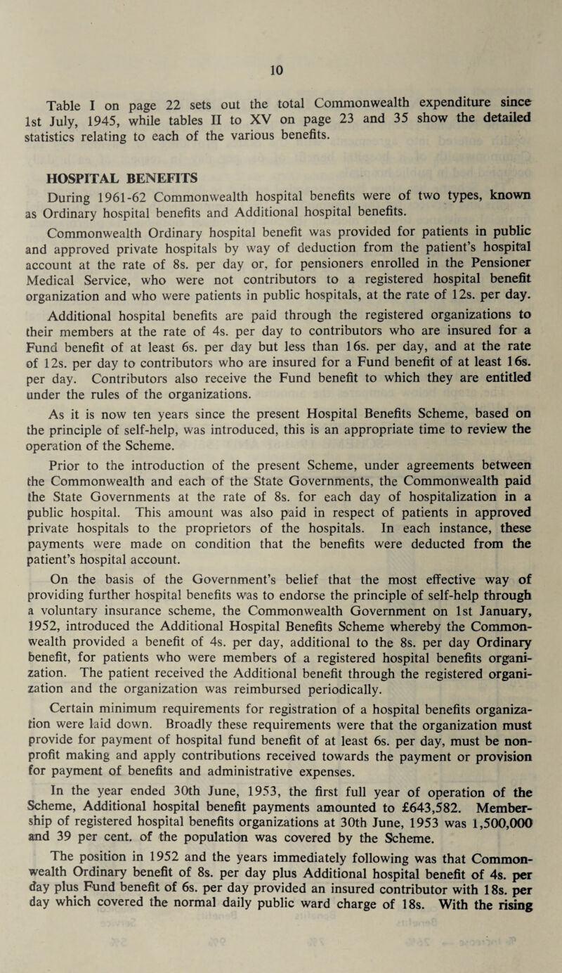 Table I on page 22 sets out the total Commonwealth expenditure since 1st July, 1945, while tables II to XV on page 23 and 35 show the detailed statistics relating to each of the various benefits. HOSPITAL BENEFITS During 1961-62 Commonwealth hospital benefits were of two types, known as Ordinary hospital benefits and Additional hospital benefits. Commonwealth Ordinary hospital benefit was provided for patients in public and approved private hospitals by way of deduction from the patient’s hospital account at the rate of 8s. per day or, for pensioners enrolled in the Pensioner Medical Service, who were not contributors to a registered hospital benefit organization and who were patients in public hospitals, at the rate of 12s. per day. Additional hospital benefits are paid through the registered organizations to their members at the rate of 4s. per day to contributors who are insured for a Fund benefit of at least 6s. per day but less than 16s. per day, and at the rate of 12s. per day to contributors who are insured for a Fund benefit of at least 16s. per day. Contributors also receive the Fund benefit to which they are entitled under the rules of the organizations. As it is now ten years since the present Hospital Benefits Scheme, based on the principle of self-help, was introduced, this is an appropriate time to review the operation of the Scheme. Prior to the introduction of the present Scheme, under agreements between the Commonwealth and each of the State Governments, the Commonwealth paid the State Governments at the rate of 8s. for each day of hospitalization in a public hospital. This amount was also paid in respect of patients in approved private hospitals to the proprietors of the hospitals. In each instance, these payments were made on condition that the benefits were deducted from the patient’s hospital account. On the basis of the Government’s belief that the most effective way of providing further hospital benefits was to endorse the principle of self-help through a voluntary insurance scheme, the Commonwealth Government on 1st January, 1952, introduced the Additional Hospital Benefits Scheme whereby the Common¬ wealth provided a benefit of 4s. per day, additional to the 8s. per day Ordinary benefit, for patients who were members of a registered hospital benefits organi¬ zation. The patient received the Additional benefit through the registered organi¬ zation and the organization was reimbursed periodically. Certain minimum requirements for registration of a hospital benefits organiza¬ tion were laid down. Broadly these requirements were that the organization must provide for payment of hospital fund benefit of at least 6s. per day, must be non¬ profit making and apply contributions received towards the payment or provision for payment of benefits and administrative expenses. In the year ended 30th June, 1953, the first full year of operation of the Scheme, Additional hospital benefit payments amounted to £643,582. Member¬ ship of registered hospital benefits organizations at 30th June, 1953 was 1,500,000 and 39 per cent, of the population was covered by the Scheme. The position in 1952 and the years immediately following was that Common¬ wealth Ordinary benefit of 8s. per day plus Additional hospital benefit of 4s. per day plus Fund benefit of 6s. per day provided an insured contributor with 18s. per day which covered the normal daily public ward charge of 18s. With the rising