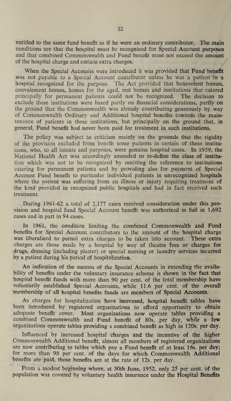 entitled to the same fund benefit as if he were an ordinary contributor. The main conditions are that the hospital must be recognized for Special Account purposes and that combined Commonwealth and Fund benefit must not exceed the amount of the hospital charge and certain extra charges. When the Special Accounts were introduced it was provided that Fund benefit was not payable to a Special Account contributor unless he was a patient in a hospital recognized for the purpose. The Act provided that benevolent homes, convalescent homes, homes for the aged, rest homes and institutions that catered principally for permanent patients could not be recognized. The decision to exclude these institutions were based partly on financial considerations, partly on the ground that the Commonwealth was already contributing generously by way of Commonwealth Ordinary and Additional hospital benefits towards the main¬ tenance of patients in these institutions, but principally on the ground that, in general, Fund benefit had never been paid for treatment in such institutions. The policy was subject to criticism mainly on the grounds that the rigidity of the provision excluded from benefit some patients in certain of these institu¬ tions, who, to all intents and purposes, were genuine hospital cases. In 1959, the National Health Act was accordingly amended to re-define the class of institu¬ tion which was not to be recognized by omitting the reference to institutions catering for permanent patients and by providing also for payment of Special Account Fund benefit to particular individual patients in unrecognized hospitals where the patient was suffering from an illness or injury requiring treatment of the kind provided in recognized public hospitals and had in fact received such treatment. During 1961-62 a total of 2,177 cases received consideration under this pro¬ vision and hospital fund Special Account benefit was authorized in full in 1,692 cases and in part in 94 cases. In 1961, the condition limiting the combined Commonwealth and Fund benefits for Special Account contributors to the amount of the hospital charge was liberalized to permit extra charges to be taken into account. These extra charges are those made by a hospital by way of theatre fees or charges for drugs, dressing (including plaster) or special nursing or laundry services incurred by a patient during his period of hospitalization. An indication of the success of the Special Accounts in extending the availa¬ bility of benefits under the voluntary insurance scheme is shown in the fact that hospital benefit funds with more than 90 per cent, of the total membership have voluntarily established Special Accounts, while 11.6 per cent, of the overall membership of all hospital benefits funds are members of Special Accounts. As charges for hospitalization have increased, hospital benefit tables have been introduced by registered organizations to afford opportunity to obtain adequate benefit cover. Most organizations now operate tables providing a combined Commonwealth and Fund benefit of 80s. per day, while a few organizations operate tables providing a combined benefit as high as 120s. per day. Influenced by increased hospital charges and the incentive of the higher Commonwealth Additional benefit, almost all members of registered organizations are now contributing to tables which pay a Fund benefit of at least 16s. per day; for more than 98 per cent, of the days for which Commonwealth Additional benefits are paid, those benefits are at the rate of 12s. per day. From a modest beginning where, at 30th June, 1952, only 25 per cent, of the population was covered by voluntary health insurance under the Hospital Benefits