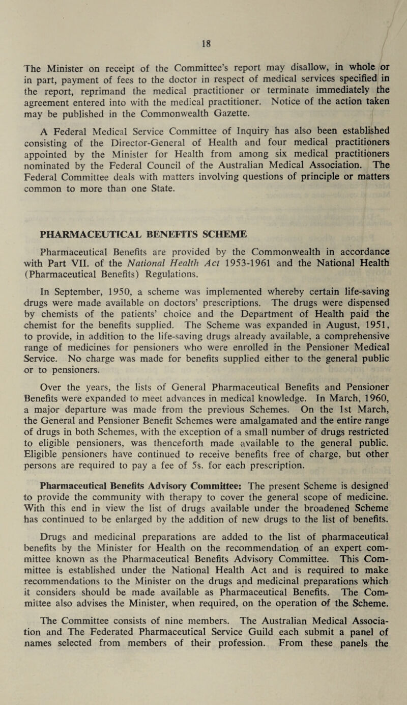 The Minister on receipt of the Committee’s report may disallow, in whole or in part, payment of fees to the doctor in respect of medical services specified in the report, reprimand the medical practitioner or terminate immediately the agreement entered into with the medical practitioner. Notice of the action taken may be published in the Commonwealth Gazette. A Federal Medical Service Committee of Inquiry has also been established consisting of the Director-General of Health and four medical practitioners appointed by the Minister for Health from among six medical practitioners nominated by the Federal Council of the Australian Medical Association. The Federal Committee deals with matters involving questions of principle or matters common to more than one State. PHARMACEUTICAL BENEFITS SCHEME Pharmaceutical Benefits are provided by the Commonwealth in accordance with Part VII. of the National Health Act 1953-1961 and the National Health (Pharmaceutical Benefits) Regulations. In September, 1950, a scheme was implemented whereby certain life-saving drugs were made available on doctors’ prescriptions. The drugs were dispensed by chemists of the patients’ choice and the Department of Health paid the chemist for the benefits supplied. The Scheme was expanded in August, 1951, to provide, in addition to the life-saving drugs already available, a comprehensive range of medicines for pensioners who were enrolled in the Pensioner Medical Service. No charge was made for benefits supplied either to the general public or to pensioners. Over the years, the lists of General Pharmaceutical Benefits and Pensioner Benefits were expanded to meet advances in medical knowledge. In March, 1960, a major departure was made from the previous Schemes. On the 1st March, the General and Pensioner Benefit Schemes were amalgamated and the entire range of drugs in both Schemes, with the exception of a small number of drugs restricted to eligible pensioners, was thenceforth made available to the general public. Eligible pensioners have continued to receive benefits free of charge, but other persons are required to pay a fee of 5s. for each prescription. Pharmaceutical Benefits Advisory Committee: The present Scheme is designed to provide the community with therapy to cover the general scope of medicine. With this end in view the list of drugs available under the broadened Scheme has continued to be enlarged by the addition of new drugs to the list of benefits. Drugs and medicinal preparations are added to the list of pharmaceutical benefits by the Minister for Health on the recommendation of an expert com¬ mittee known as the Pharmaceutical Benefits Advisory Committee. This Com¬ mittee is established under the National Health Act and is required to make recommendations to the Minister on the drugs and medicinal preparations which it considers should be made available as Pharmaceutical Benefits. The Com¬ mittee also advises the Minister, when required, on the operation of the Scheme. The Committee consists of nine members. The Australian Medical Associa¬ tion and The Federated Pharmaceutical Service Guild each submit a panel of names selected from members of their profession. From these panels the