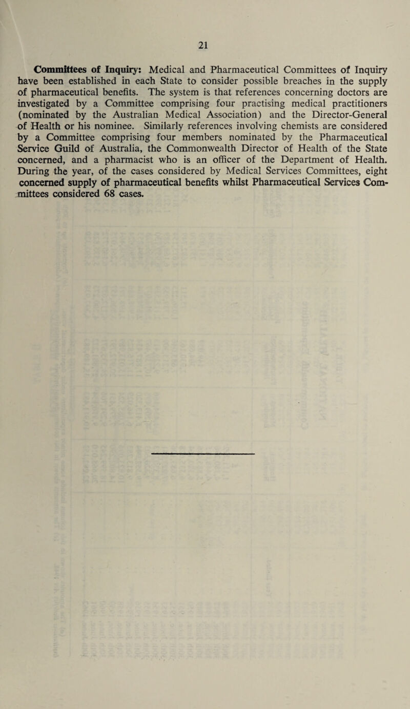 Committees of Inquiry: Medical and Pharmaceutical Committees of Inquiry have been established in each State to consider possible breaches in the supply of pharmaceutical benefits. The system is that references concerning doctors are investigated by a Committee comprising four practising medical practitioners (nominated by the Australian Medical Association) and the Director-General of Health or his nominee. Similarly references involving chemists are considered by a Committee comprising four members nominated by the Pharmaceutical Service Guild of Australia, the Commonwealth Director of Health of the State concerned, and a pharmacist who is an officer of the Department of Health. During the year, of the cases considered by Medical Services Committees, eight concerned supply of pharmaceutical benefits whilst Pharmaceutical Services Com¬ mittees considered 68 cases.