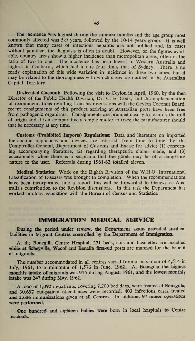 The incidence was highest during the summer months and the age group most commonly affected was 5-9 years, followed by the 10-14 years group. It is well known that many cases of infectious hepatitis are not notified and, in cases without jaundice, the diagnosis is often in doubt. However, on the figures avail¬ able, country areas show a higher incidence than metropolitan areas, often in the ratio of two to one. The incidence has been lowest in Western Australia and highest in Canberra, which had a rate four times that of Sydney. There is no ready explanation of this wide variation in incidence in these two cities, but it may be related to the thoroughness with which cases are notified in the Australian Capital Territory. Desiccated Coconut: Following the visit to Ceylon in April, 1960, by the then Director of the Public Health Division, Dr. C. E. Cook, and the implementation of recommendations resulting from his discussions with the Ceylon Coconut Board, recent consignments of this product arriving at Australian ports have been free from pathogenic organisms. Consignments are branded clearly to identify the mill of origin and it is a comparatively simple matter to trace the manufacturer should that be necessary at any time. Customs (Prohibited Imports) Regulations: Data and literature on imported therapeutic appliances and devices are referred, from time to time, by the Comptroller-General, Department of Customs and Excise for advice (1) concern¬ ing accompanying literature, (2) regarding therapeutic claims made, and (3) occasionally when there is a suspicion that the goods may be of a dangerous nature to the user. Referrals during 1961-62 totalled eleven. Medical Statistics: Work on the Eighth Revision of the W.H.O. International Classification of Diseases was brought to completion. When the recommendations have been incorporated into a report, this will be forwarded to Geneva as Aus¬ tralia’s contribution to the Revision discussions. In this task the Department has worked in close association with the Bureau of Census and Statistics. IMMIGRATION MEDICAL SERVICE During the period under review, the Department again provided medical facilities in Migrant Centres controlled by the Department of Immigration. At the Bonegilla Centre Hospital, 271 beds, cots and basinettes are installed while at Scheyville, Wacol and Benalla first-aid posts are manned for the benefit of migrants. The number accommodated in all centres varied from a maximum of 4,514 in July, 1961, to a minimum of 1,576 in June, 1962. At Bonegilla the highest monthly intake of migrants was 915 during August, 1961, and the lowest monthly intake was 247 during May, 1962. A total of 1,092 in-patients, covering 7,200 bed days, were treated at Bonegilla, and 30,657 out-patient attendances were recorded, 403 infectious cases treated and 2,686 immunizations given at all Centres. In addition, 97 minor operations were performed. One hundred and eighteen babies were born in local hospitals to Centre residents.