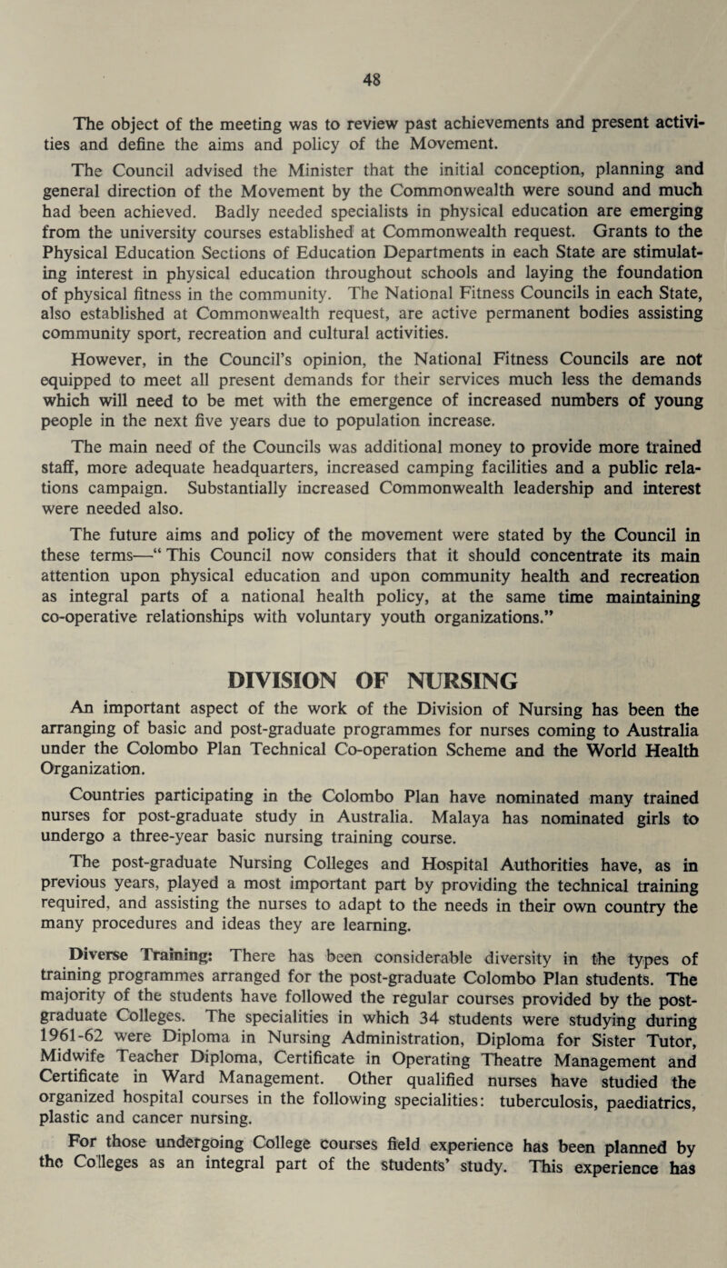The object of the meeting was to review past achievements and present activi¬ ties and define the aims and policy of the Movement. The Council advised the Minister that the initial conception, planning and general direction of the Movement by the Commonwealth were sound and much had been achieved. Badly needed specialists in physical education are emerging from the university courses established at Commonwealth request. Grants to the Physical Education Sections of Education Departments in each State are stimulat¬ ing interest in physical education throughout schools and laying the foundation of physical fitness in the community. The National Fitness Councils in each State, also established at Commonwealth request, are active permanent bodies assisting community sport, recreation and cultural activities. However, in the Council’s opinion, the National Fitness Councils are not equipped to meet all present demands for their services much less the demands which will need to be met with the emergence of increased numbers of young people in the next five years due to population increase. The main need of the Councils was additional money to provide more trained staff, more adequate headquarters, increased camping facilities and a public rela¬ tions campaign. Substantially increased Commonwealth leadership and interest were needed also. The future aims and policy of the movement were stated by the Council in these terms—“ This Council now considers that it should concentrate its main attention upon physical education and upon community health and recreation as integral parts of a national health policy, at the same time maintaining co-operative relationships with voluntary youth organizations.” DIVISION OF NURSING An important aspect of the work of the Division of Nursing has been the arranging of basic and post-graduate programmes for nurses coming to Australia under the Colombo Plan Technical Co-operation Scheme and the World Health Organization. Countries participating in the Colombo Plan have nominated many trained nurses for post-graduate study in Australia. Malaya has nominated girls to undergo a three-year basic nursing training course. The post-graduate Nursing Colleges and Hospital Authorities have, as in previous years, played a most important part by providing the technical training required, and assisting the nurses to adapt to the needs in their own country the many procedures and ideas they are learning. Diverse Training: There has been considerable diversity in the types of training programmes arranged for the post-graduate Colombo Plan students. The majority of the students have followed the regular courses provided by the post¬ graduate Colleges. The specialities in which 34 students were studying during 1961-62 were Diploma in Nursing Administration, Diploma for Sister Tutor, Midwife Teacher Diploma, Certificate in Operating Theatre Management and Certificate in Ward Management. Other qualified nurses have studied the organized hospital courses in the following specialities: tuberculosis, paediatrics, plastic and cancer nursing. For those undergoing College courses field experience has been planned by the Colleges as an integral part of the students’ study. This experience has