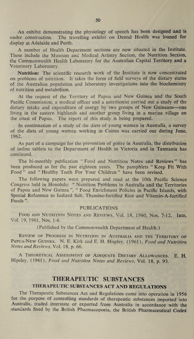 An exhibit demonstrating the physiology of speech has been designed and is under construction. The travelling exhibit on Dental Health was loaned for display at Adelaide and Perth. A number of Health Department sections are now situated in the Institute. These include the Museum and Medical Artistry Section, the Nutrition Section, the Commonwealth Health Laboratory for the Australian Capital Territory and a Veterinary Laboratory. Nutrition: The scientific research work of the Institute is now concentrated on problems of nutrition. It takes the form of field surveys of the dietary status of the Australian population and laboratory investigations into the biochemistry of nutrition and metabolism. At the request of the Territory of Papua and New Guinea and the South Pacific Commission, a medical officer and a nutritionist carried out a study of the dietary intake and expenditure of energy by two groups of New Guineans—one living in the eastern highlands and another group living in a marine village on the coast of Papua. The report of this study is being prepared. In continuation of a study of the diets of young women in Australia, a survey of the diets of young women working in Cairns was carried out during June, 1962. As part of a campaign for the prevention of goitre in Australia, the distribution of iodine tablets to the Department of Health in Victoria and in Tasmania has continued. The bi-monthly publication “ Food and Nutrition Notes and Reviews ” has been produced as for the past eighteen years. The pamphlets “ Keep Fit With Food ” and “ Healthy Teeth For Your Children ” have been revised. The following papers were prepared and read at the 10th Pacific Science Congress held in Honolulu: “ Nutrition Problems in Australia and the Territories of Papua and New Guinea ”, “ Food Enrichment Policies in Pacific Islands, with Special Reference to Iodized Salt, Thamine-fortified Rice and Vitamin-A-fortified Foods ”. PUBLICATIONS Food and Nutrition Notes and Reviews, Vol. 18, 1960, Nos. 7-12. Ibid, Vol. 19, 1961, Nos. 1-6. (Published by the Commonwealth Department of Health.) Review of Progress in Nutrition in Australia and the Territory of Papua-New Guinea. N. E. Kirk and E. H. Hispley, (1961), Food and Nutrition Notes and Reviews, Vol. 18, p. 66. A Theoretical Assessment of Adequate Dietary Allowances. E. H. Hipsley, (1961), Food and Nutrition Notes and Reviews, Vol. 18, p. 93. THERAPEUTIC SUBSTANCES THERAPEUTIC SUBSTANCES ACT AND REGULATIONS The Therapeutic Substances Act and Regulations came into operation in 1956 for the purpose of controlling standards of therapeutic substances imported into Australia, traded interstate or exported from Australia in accordance with the standards fixed by the British Pharmacopoeia, the British Pharmaceutical Codex