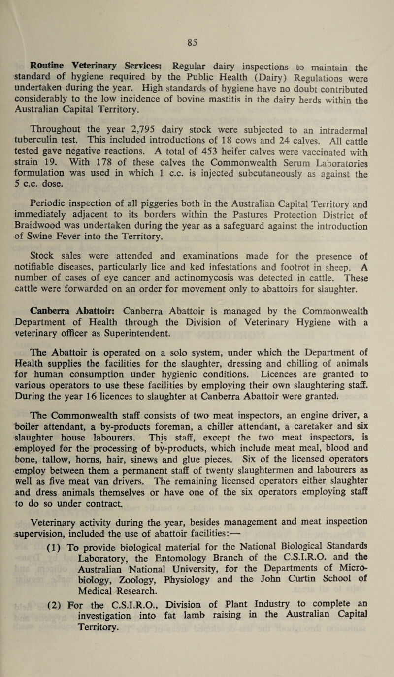 Routine Veterinary Services: Regular dairy inspections to maintain the standard of hygiene required by the Public Health (Dairy) Regulations were undertaken during the year. High standards of hygiene have no doubt contributed considerably to the low incidence of bovine mastitis in the dairy herds within the Australian Capital Territory. Throughout the year 2,795 dairy stock were subjected to an intradermal tuberculin test. This included introductions of 18 cows and 24 calves. All cattle tested gave negative reactions. A total of 453 heifer calves were vaccinated with strain 19. With 178 of these calves the Commonwealth Serum Laboratories formulation was used in which 1 c.c. is injected subcutaneously as against the 5 c.c. dose. Periodic inspection of all piggeries both in the Australian Capital Territory and immediately adjacent to its borders within the Pastures Protection District of Braidwood was undertaken during the year as a safeguard against the introduction of Swine Fever into the Territory. Stock sales were attended and examinations made for the presence of notifiable diseases, particularly lice and ked infestations and footrot in sheep. A number of cases of eye cancer and actinomycosis was detected in cattle. These cattle were forwarded on an order for movement only to abattoirs for slaughter. Canberra Abattoir: Canberra Abattoir is managed by the Commonwealth Department of Health through the Division of Veterinary Hygiene with a veterinary officer as Superintendent. The Abattoir is operated on a solo system, under which the Department of Health supplies the facilities for the slaughter, dressing and chilling of animals for human consumption under hygienic conditions. Licences are granted to various operators to use these facilities by employing their own slaughtering staff. During the year 16 licences to slaughter at Canberra Abattoir were granted. The Commonwealth staff consists of two meat inspectors, an engine driver, a boiler attendant, a by-products foreman, a chiller attendant, a caretaker and six slaughter house labourers. This staff, except the two meat inspectors, is employed for the processing of by-products, which include meat meal, blood and bone, tallow, horns, hair, sinews and glue pieces. Six of the licensed operators employ between them a permanent staff of twenty slaughtermen and labourers as well as five meat van drivers. The remaining licensed operators either slaughter and dress animals themselves or have one of the six operators employing staff to do so under contract. Veterinary activity during the year, besides management and meat inspection supervision, included the use of abattoir facilities:— (1) To provide biological material for the National Biological Standards Laboratory, the Entomology Branch of the C.S.I.R.O. and the Australian National University, for the Departments of Micro¬ biology, Zoology, Physiology and the John Curtin School of Medical Research. (2) For the C.S.I.R.O., Division of Plant Industry to complete an investigation into fat lamb raising in the Australian Capita] Territory.