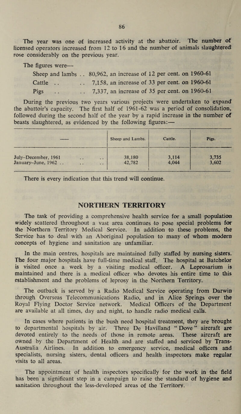 The year was one of increased activity at the abattoir. The number of licensed operators increased from 12 to 16 and the number of animals slaughtered rose considerably on the previous year. The figures were—• Sheep and lambs . . 80,962, an increase of 12 per cent, on 1960-61 Cattle . . . . 7,158, an increase of 33 per cent, on 1960-61 Pigs . . . . 7,337, an increase of 35 per cent, on 1960-61 During the previous two years various projects were undertaken to expand the abattoir’s capacity. The first half of 1961-62 was a period of consolidation, followed during the second half of the year by a rapid increase in the number of beasts slaughtered, as evidenced by the following figures:— Sheep and Lambs. Cattle. Pigs. July-December, 1961 38,180 3,114 3,735 January-June, 1962 .. 42,782 4,044 3,602 There is every indication that this trend will continue. NORTHERN TERRITORY The task of providing a comprehensive health service for a small population widely scattered throughout a vast area continues to pose special problems for the Northern Territory Medical Service. In addition to these problems, the Service has to deal with an Aboriginal population to many of whom modern concepts of hygiene and sanitation are unfamiliar. In the main centres, hospitals are maintained fully staffed by nursing sisters. The four major hospitals have full-time medical staff. The hospital at Batchelor is visited once a week by a visiting medical officer. A Leprosarium is maintained and there is a medical officer who devotes his entire time to this establishment and the problems of leprosy in the Northern Territory. The outback is served by a Radio Medical Service operating from Darwin through Overseas Telecommunications Radio, and in Alice Springs over the Royal Flying Doctor Service network. Medical Officers of the Department are available at all times, day and night, to handle radio medical calls. In cases where patients in the bush need hospital treatment, they are brought to departmental hospitals by air. Three De Havilland “ Dove ” aircraft are devoted entirely to the needs of those in remote areas. These aircraft are owned by the Department of Health and are staffed and serviced by Trans- Australia Airlines. In addition to emergency service, medical officers and specialists, nursing sisters, dental officers and health inspectors make regular visits to all areas. The appointment of health inspectors specifically for the work in the field has been a significant step in a campaign to raise the standard of hygiene and sanitation throughout the less-developed areas of the Territory.