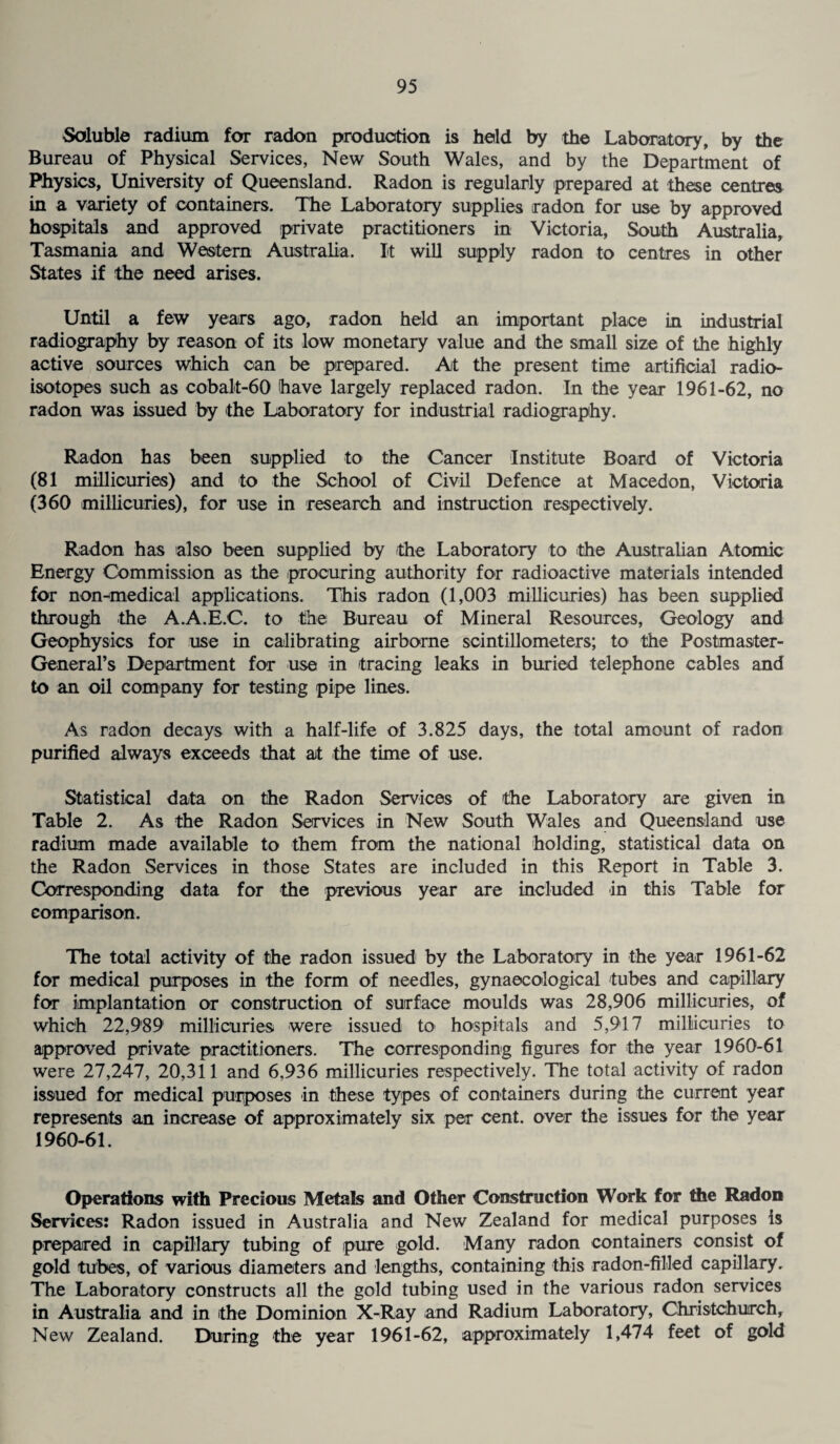 Soluble radium for radon production is held by the Laboratory, by the Bureau of Physical Services, New South Wales, and by the Department of Physics, University of Queensland. Radon is regularly prepared at these centres in a variety of containers. The Laboratory supplies radon for use by approved hospitals and approved private practitioners in Victoria, South Australia, Tasmania and Western Australia. It will supply radon to centres in other States if the need arises. Until a few years ago, radon held an important place in industrial radiography by reason of its low monetary value and the small size of the highly active sources which can be prepared. At the present time artificial radio¬ isotopes such as cobalt-60 have largely replaced radon. In the year 1961-62, no radon was issued by the Laboratory for industrial radiography. Radon has been supplied to the Cancer Institute Board of Victoria (81 millicuries) and to the School of Civil Defence at Macedon, Victoria (360 millicuries), for use in research and instruction respectively. Radon has also been supplied by the Laboratory to the Australian Atomic Energy Commission as the procuring authority for radioactive materials intended for non-medical applications. This radon (1,003 millicuries) has been supplied through the A.A.E.C. to the Bureau of Mineral Resources, Geology and Geophysics for use in calibrating airborne scintillometers; to the Postmaster- General’s Department for use in tracing leaks in buried telephone cables and to an oil company for testing pipe lines. As radon decays with a half-life of 3.825 days, the total amount of radon purified always exceeds that at the time of use. Statistical data on the Radon Services of the Laboratory are given in Table 2. As the Radon Services in New South Wales and Queensland use radium made available to them from the national holding, statistical data on the Radon Services in those States are included in this Report in Table 3. Corresponding data for the previous year are included in this Table for comparison. The total activity of the radon issued by the Laboratory in the year 1961-62 for medical purposes in the form of needles, gynaecological tubes and capillary for implantation or construction of surface moulds was 28,906 millicuries, of which 22,989 millicuries were issued to hospitals and 5,917 millicuries to approved private practitioners. The corresponding figures for the year 1960-61 were 27,247, 20,311 and 6,936 millicuries respectively. The total activity of radon issued for medical purposes in these types of containers during the current year represents an increase of approximately six per cent, over the issues for the year 1960-61. Operations with Precious Metals and Other Construction Work for the Radon Services: Radon issued in Australia and New Zealand for medical purposes is prepared in capillary tubing of pure gold. Many radon containers consist of gold tubes, of various diameters and lengths, containing this radon-filled capillary. The Laboratory constructs all the gold tubing used in the various radon services in Australia and in the Dominion X-Ray and Radium Laboratory, Christchurch, New Zealand. During the year 1961-62, approximately 1,474 feet of gold