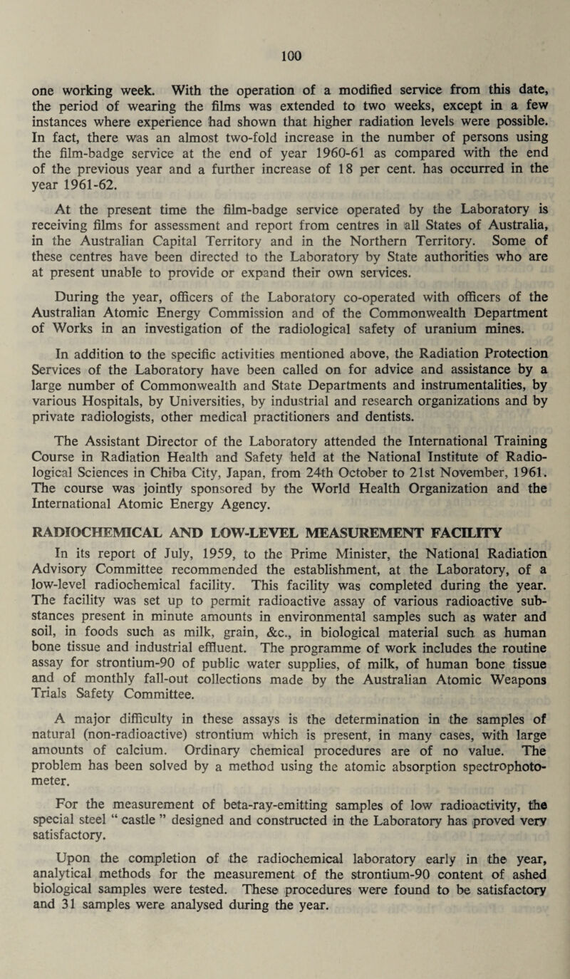 one working week. With the operation of a modified service from this date, the period of wearing the films was extended to two weeks, except in a few instances where experience had shown that higher radiation levels were possible. In fact, there was an almost two-fold increase in the number of persons using the film-badge service at the end of year 1960-61 as compared with the end of the previous year and a further increase of 18 per cent, has occurred in the year 1961-62. At the present time the film-badge service operated by the Laboratory is receiving films for assessment and report from centres in all States of Australia, in the Australian Capital Territory and in the Northern Territory. Some of these centres have been directed to the Laboratory by State authorities who are at present unable to provide or expand their own services. During the year, officers of the Laboratory co-operated with officers of the Australian Atomic Energy Commission and of the Commonwealth Department of Works in an investigation of the radiological safety of uranium mines. In addition to the specific activities mentioned above, the Radiation Protection Services of the Laboratory have been called on for advice and assistance by a large number of Commonwealth and State Departments and instrumentalities, by various Hospitals, by Universities, by industrial and research organizations and by private radiologists, other medical practitioners and dentists. The Assistant Director of the Laboratory attended the International Training Course in Radiation Health and Safety held at the National Institute of Radio¬ logical Sciences in Chiba City, Japan, from 24th October to 21st November, 1961. The course was jointly sponsored by the World Health Organization and the International Atomic Energy Agency. RADIOCHEMICAL AND LOW-LEVEL MEASUREMENT FACILITY In its report of July, 1959, to the Prime Minister, the National Radiation Advisory Committee recommended the establishment, at the Laboratory, of a low-level radiochemical facility. This facility was completed during the year. The facility was set up to permit radioactive assay of various radioactive sub¬ stances present in minute amounts in environmental samples such as water and soil, in foods such as milk, grain, &c., in biological material such as human bone tissue and industrial effluent. The programme of work includes the routine assay for strontium-90 of public water supplies, of milk, of human bone tissue and of monthly fall-out collections made by the Australian Atomic Weapons Trials Safety Committee. A major difficulty in these assays is the determination in the samples of natural (non-radioactive) strontium which is present, in many cases, with large amounts of calcium. Ordinary chemical procedures are of no value. The problem has been solved by a method using the atomic absorption spectrophoto¬ meter. For the measurement of beta-ray-emitting samples of low radioactivity, the special steel “ castle ” designed and constructed in the Laboratory has proved very satisfactory. Upon the completion of the radiochemical laboratory early in the year, analytical methods for the measurement of the strontium-90 content of ashed biological samples were tested. These procedures were found to be satisfactory and 31 samples were analysed during the year.