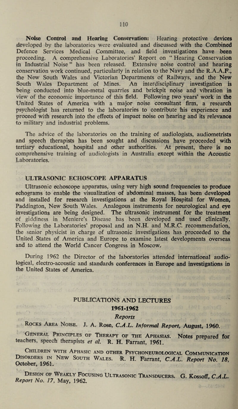 Noise Control and Hearing Conservation: Hearing protective devices developed by the laboratories were evaluated and discussed with the Combined Defence Services Medical Committee, and field investigations have been proceeding. A comprehensive Laboratories’ Report on “ Hearing Conservation in Industrial Noise ” has been released. Extensive noise control and hearing conservation work continued, particularly in relation to the Navy and the R.A.A.F., the New South Wales and Victorian Departments of Railways, and the New South Wales Department of Mines. An interdisciplinary investigation is being conducted into blue-metal quarries and brickpit noise and vibration in view of the economic importance of this field. Following two years’ work in the United States of America with a major noise consultant firm, a research psychologist has returned to the laboratories to contribute his experience and proceed with research into the effects of impact noise on hearing and its relevance to military and industrial problems. The advice of the laboratories on the training of audiologists, audiometrists and speech therapists has been sought and discussions have proceeded with tertiary educational, hospital and other authorities. At present, there is no comprehensive training of audiologists in Australia except within the Acoustic Laboratories, ULTRASONIC FCHOSCOPE APPARATUS Ultrasonic echoscope apparatus, using very high sound frequencies to produce echograms to enable the visualization of abdominal masses, has been developed and installed for research investigations at the Royal Hospital for Women, Paddington, New South Wales. Analogous instruments for neurological and eye investigations are being designed. The ultrasonic instrument for the treatment of giddiness in Meniere’s Disease has been developed and used clinically. Following the Laboratories’ proposal and an N.H. and M.R.C. recommendation, the senior physicist in charge of ultrasonic investigations has proceeded to the United States of America and Europe to examine latest developments overseas and to attend the World Cancer Congress in Moscow. During 1962 the Director of the laboratories attended international audio- logical, electro-acoustic and standards conferences in Europe and investigations in the United States of America. i •' PUBLICATIONS AND LECTURES 1961-1962 Reports Rocks Area Noise. J. A. Rose, C.A.L. Informal Report, August, 1960. General Principles of Therapy of the Aphasias. Notes prepared for teachers, speech therapists et al R. H. Farrant, 1961. Children with Aphasic and other Psychoneurological Communication Disorders in New South Wales. R. H. Farrant, C.A.L. Report No. 18, October, 1961. Design of Weakly Focusing Ultrasonic Transducers. G. Kossoff, C.A.L. Report No. 17, May, 1962.