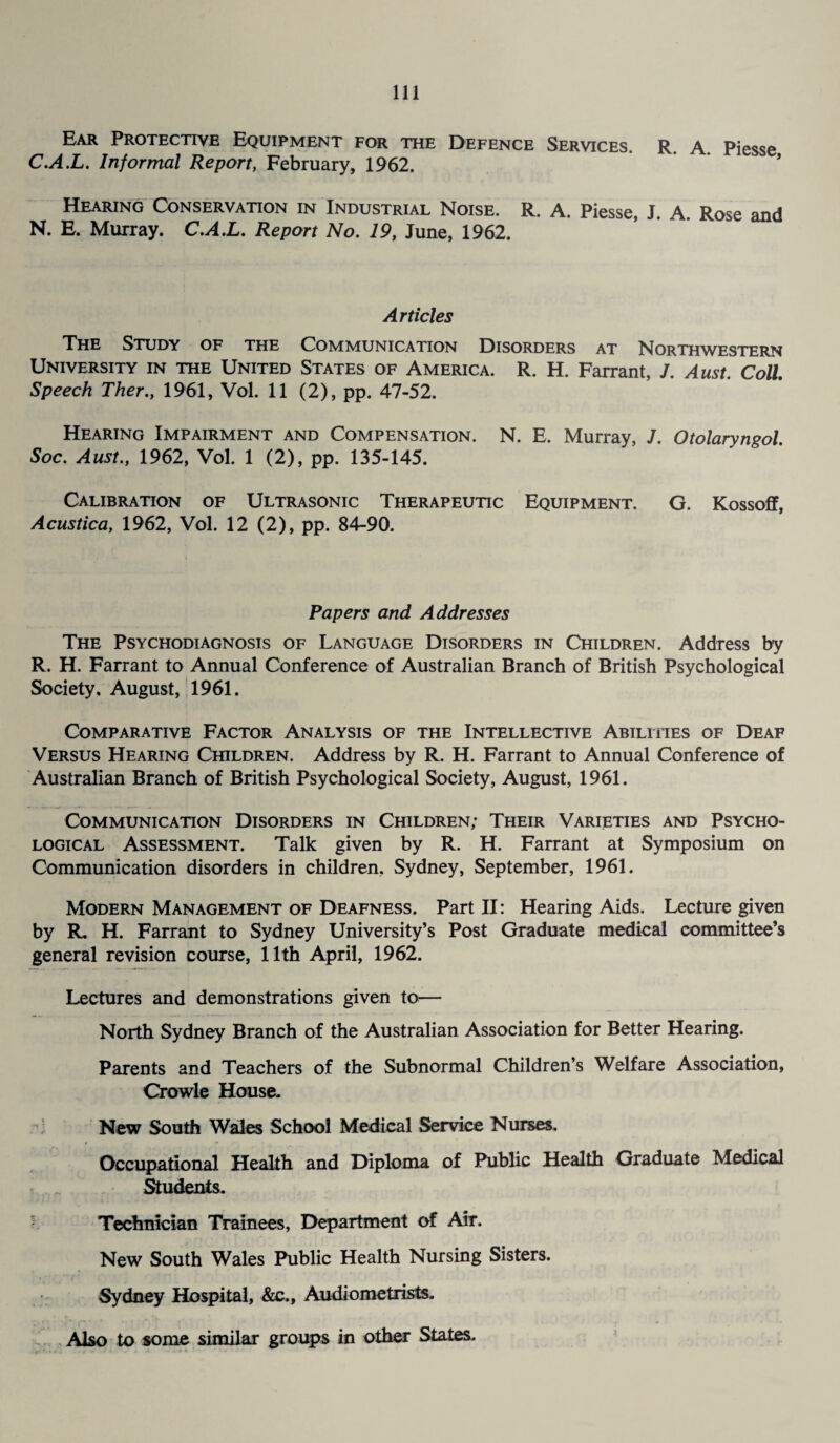 Ear Protective Equipment for the Defence Services. R. a. Piesse C.A.L. Informal Report, February, 1962. Hearing Conservation in Industrial Noise. R. A. Piesse, J. A. Rose and N. E. Murray. C.A.L. Report No. 19, June, 1962. Articles The Study of the Communication Disorders at Northwestern University in the United States of America. R. H. Farrant, J. Aust. Coll. Speech Ther., 1961, Vol. 11 (2), pp. 47-52. Hearing Impairment and Compensation. N. E. Murray, J. Otolaryngol. Soc. Aust., 1962, Vol. 1 (2), pp. 135-145. Calibration of Ultrasonic Therapeutic Equipment. G. Kossoff, Acustica, 1962, Vol. 12 (2), pp. 84-90. Papers and Addresses The Psychodiagnosis of Language Disorders in Children. Address by R. H. Farrant to Annual Conference of Australian Branch of British Psychological Society, August, 1961. Comparative Factor Analysis of the Intellective Abilities of Deaf Versus Hearing Children. Address by R. H. Farrant to Annual Conference of Australian Branch of British Psychological Society, August, 1961. Communication Disorders in Children; Their Varieties and Psycho¬ logical Assessment. Talk given by R. H. Farrant at Symposium on Communication disorders in children, Sydney, September, 1961. Modern Management of Deafness. Part II: Hearing Aids. Lecture given by R. H. Farrant to Sydney University’s Post Graduate medical committee’s general revision course, 11th April, 1962. Lectures and demonstrations given to— North Sydney Branch of the Australian Association for Better Hearing. Parents and Teachers of the Subnormal Children’s Welfare Association, Crowle House. New South Wales School Medical Service Nurses. Occupational Health and Diploma of Public Health Graduate Medical Students. Technician Trainees, Department of Air. New South Wales Public Health Nursing Sisters. Sydney Hospital, &c., Audiometrists. Also to some similar groups in other States.
