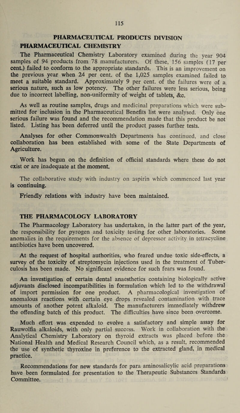 PHARMACEUTICAL PRODUCTS DIVISION PHARMACEUTICAL CHEMISTRY The Pharmaceutical Chemistry Laboratory examined during the year 904 samples of 94 products from 78 manufacturers. Of these, 156 samples (17 per cent.) failed to conform to the appropriate standards. This is an improvement on the previous year when 24 per cent, of the 1,025 samples examined failed to meet a suitable standard. Approximately 9 per cent, of the failures were of a serious nature, such as low potency. The other failures were less serious, being due to incorrect labelling, non-uniformity of weight of tablets, &c. As well as routine samples, drugs and medicinal preparations which were sub¬ mitted for inclusion in the Pharmaceutical Benefits list were analysed. Only one serious failure was found and the recommendation made that this product be not listed. Listing has been deferred until the product passes further tests. Analyses for other Commonwealth Departments has continued, and close collaboration has been established with some of the State Departments of Agriculture. Work has begun on the definition of official standards where these do not exist or are inadequate at the moment. The collaborative study with industry on aspirin which commenced last year is continuing. Friendly relations with industry have been maintained. THE PHARMACOLOGY LABORATORY The Pharmacology Laboratory has undertaken, in the latter part of the year, the responsibility for pyrogen and toxicity testing for other laboratories. Some anomalies in the requirements for the absence of depressor activity in tetracycline antibiotics have been uncovered. At the request of hospital authorities, who feared undue toxic side-effects, a survey of the toxicity of streptomycin injections used in the treatment of Tuber¬ culosis has been made. No significant evidence for such fears was found. An investigation of certain dental anaesthetics containing biologically active adjuvants disclosed incompatibilities in formulation which led to the withdrawal of import permission for one product. A pharmacological investigation of anomalous reactions with certain eye drops revealed contamination with trace amounts of another potent alkaloid. The manufacturers immediately withdrew the offending batch of this product. The difficulties have since been overcome. Much effort was expended to evolve a satisfactory and simple assay for Rauwolfia alkaloids, with only partial success. Work in collaboration with the Analytical Chemistry Laboratory on thyroid extracts was placed before the National Health and Medical Research Council which, as a result, recommended the use of synthetic thyroxine in preference to the extracted gland, in medical practice. Recommendations for new standards for para aminosalicylic acid preparations have been formulated for presentation to the Therapeutic Substances Standards Committee.
