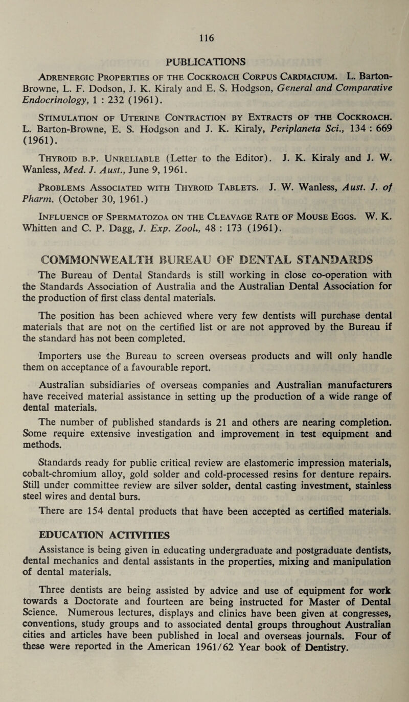 PUBLICATION S Adrenergic Properties of the Cockroach Corpus Cardiacium. L. Barton- Browne, L. F. Dodson, J. K. Kiraly and E. S. Hodgson, General and Comparative Endocrinology, 1 : 232 (1961). Stimulation of Uterine Contraction by Extracts of the Cockroach. L. Barton-Browne, E. S. Hodgson and J. K. Kiraly, Periplaneta Sci., 134 : 669 (1961). Thyroid b.p. Unreliable (Letter to the Editor). J. K. Kiraly and J. W. Wanless, Med. J. Aust., June 9, 1961. Problems Associated with Thyroid Tablets. J. W. Wanless, Aust. J. of Pharm. (October 30, 1961.) Influence of Spermatozoa on the Cleavage Rate of Mouse Eggs. W. K. Whitten and C. P. Dagg, J. Exp. Zool., 48 : 173 (1961). COMMONWEALTH BUREAU OF DENTAL STANDARDS The Bureau of Dental Standards is still working in close co-operation with the Standards Association of Australia and the Australian Dental Association for the production of first class dental materials. The position has been achieved where very few dentists will purchase dental materials that are not on the certified list or are not approved by the Bureau if the standard has not been completed. Importers use the Bureau to screen overseas products and will only handle them on acceptance of a favourable report. Australian subsidiaries of overseas companies and Australian manufacturers have received material assistance in setting up the production of a wide range of dental materials. The number of published standards is 21 and others are nearing completion. Some require extensive investigation and improvement in test equipment and methods. Standards ready for public critical review are elastomeric impression materials, cobalt-chromium alloy, gold solder and cold-processed resins for denture repairs. Still under committee review are silver solder, dental casting investment, stainless steel wires and dental burs. There are 154 dental products that have been accepted as certified materials. EDUCATION ACTIVITIES Assistance is being given in educating undergraduate and postgraduate dentists, dental mechanics and dental assistants in the properties, mixing and manipulation of dental materials. Three dentists are being assisted by advice and use of equipment for work towards a Doctorate and fourteen are being instructed for Master of Dental Science. Numerous lectures, displays and clinics have been given at congresses, conventions, study groups and to associated dental groups throughout Australian cities and articles have been published in local and overseas journals. Four of these were reported in the American 1961/62 Year book of Dentistry.