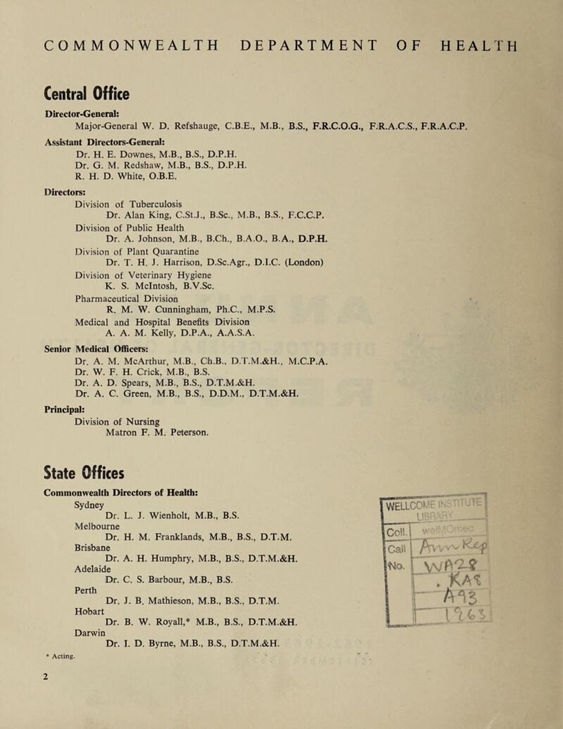 COMMONWEALTH DEPARTMENT OF HEALTH Central Office Director-General: Major-General W. D. Refshauge, C.B.E., M.B., B.S., F.R.C.O.G., F.R.A.C.S., F.R.A.C.P. Assistant Directors-General: Dr. H. E. Downes, M.B., B.S., D.P.H. Dr. G. M. Redshaw, M.B., B.S., D.P.H. R. H. D. White, O.B.E. Directors: Division of Tuberculosis Dr. Alan King, C.St.J., B.Sc., M.B., B.S., F.C.C.P. Division of Public Health Dr. A. Johnson, M.B., B.Ch., B.A.O., B.A., D.P.H. Division of Plant Quarantine Dr. T. H. J. Harrison, D.Sc.Agr., D.I.C. (London) Division of Veterinary Hygiene K. S. McIntosh, B.V.Sc. Pharmaceutical Division R. M. W. Cunningham, Ph.C., M.P.S. Medical and Hospital Benefits Division A. A. M. Kelly, D.P.A., A.A.S.A. Senior Medical Officers: Dr. A. M. McArthur, MB., Ch.B., D.T.M.&H., M.C.P.A. Dr. W. F. H. Crick, M.B, B.S. Dr. A. D. Spears, M.B., B.S., D.T.M.&H. Dr. A. C. Green, M.B., B.S., D.D.M., D.T.M.&H. Principal: Division of Nursing Matron F. M. Peterson. State Offices Commonwealth Directors of Health: Sydney Dr. L. J. Wienholt, M.B., B.S. Melbourne Dr. H. M. Franklands, M.B., B.S., D.T.M. Brisbane Dr. A. H. Humphry, M.B., B.S., D.T.M.&H. Adelaide Dr. C. S. Barbour, M.B., B.S. Perth Dr. J. B. Mathieson, M.B., B.S., D.T.M. Hobart Dr. B. W. Royall,* M.B., B.S., D.T.M.&H. Darwin Dr. I. D. Byrne, M.B., B.S., D.T.M.&H. * Acting.