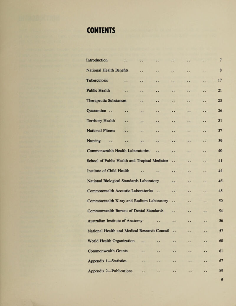 CONTENTS Introduction National Health Benefits Tuberculosis Public Health Therapeutic Substances Quarantine .. Territory Health National Fitness Nursing Commonwealth Health Laboratories School of Public Health and Tropical Medicine . Institute of Child Health National Biological Standards Laboratory Commonwealth Acoustic Laboratories .. Commonwealth X-ray and Radium Laboratory . Commonwealth Bureau of Dental Standards Australian Institute of Anatomy National Health and Medical Research Council World Health Organization Commonwealth Grants Appendix 1—Statistics Appendix 2—Publications 7 8 17 21 25 26 31 37 39 40 41 44 46 48 50 54 56 57 60 61 67 89