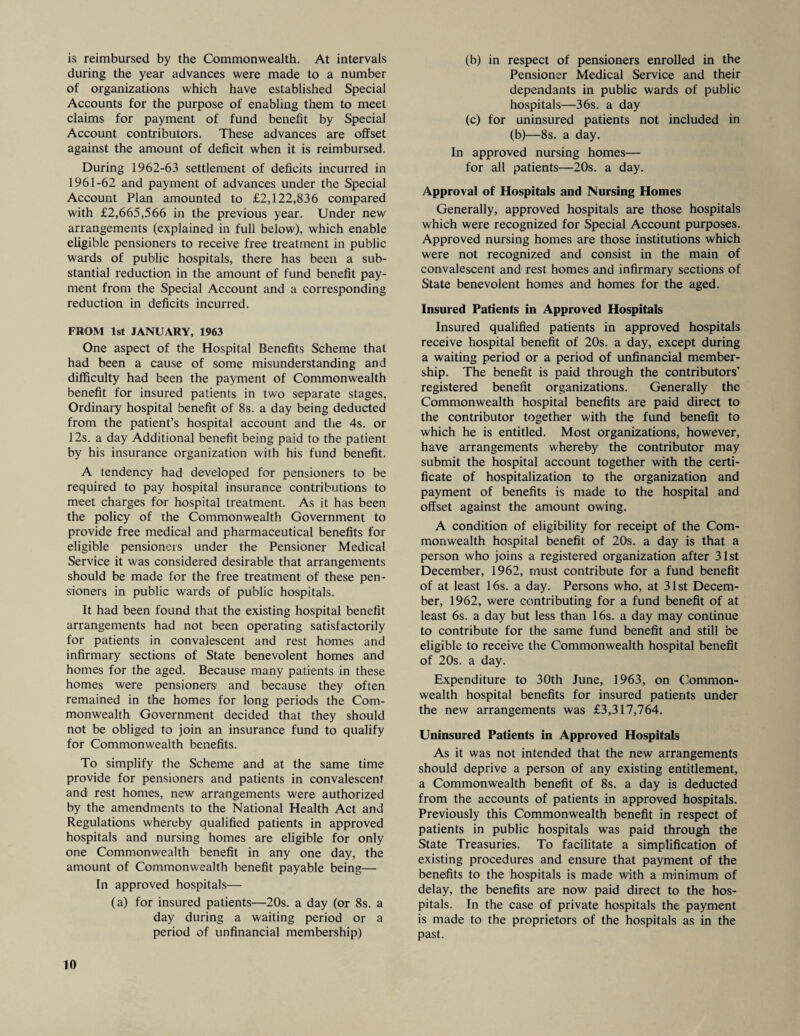 is reimbursed by the Commonwealth. At intervals during the year advances were made to a number of organizations which have established Special Accounts for the purpose of enabling them to meet claims for payment of fund benefit by Special Account contributors. These advances are offset against the amount of deficit when it is reimbursed. During 1962-63 settlement of deficits incurred in 1961-62 and payment of advances under the Special Account Plan amounted to £2,122,836 compared with £2,665,566 in the previous year. Under new arrangements (explained in full below), which enable eligible pensioners to receive free treatment in public wards of public hospitals, there has been a sub¬ stantial reduction in the amount of fund benefit pay¬ ment from the Special Account and a corresponding reduction in deficits incurred. FROM 1st JANUARY, 1963 One aspect of the Hospital Benefits Scheme that had been a cause of some misunderstanding and difficulty had been the payment of Commonwealth benefit for insured patients in two separate stages, Ordinary hospital benefit of 8s. a day being deducted from the patient’s hospital account and the 4s. or 12s. a day Additional benefit being paid to the patient by his insurance organization with his fund benefit. A tendency had developed for pensioners to be required to pay hospital insurance contributions to meet charges for hospital treatment. As it has been the policy of the Commonwealth Government to provide free medical and pharmaceutical benefits for eligible pensioners under the Pensioner Medical Service it was considered desirable that arrangements should be made for the free treatment of these pen¬ sioners in public wards of public hospitals. It had been found that the existing hospital benefit arrangements had not been operating satisfactorily for patients in convalescent and rest homes and infirmary sections of State benevolent homes and homes for the aged. Because many patients in these homes were pensioners and because they often remained in the homes for long periods the Com¬ monwealth Government decided that they should not be obliged to join an insurance fund to qualify for Commonwealth benefits. To simplify the Scheme and at the same time provide for pensioners and patients in convalescent and rest homes, new arrangements were authorized by the amendments to the National Health Act and Regulations whereby qualified patients in approved hospitals and nursing homes are eligible for only one Commonwealth benefit in any one day, the amount of Commonwealth benefit payable being— In approved hospitals— (a) for insured patients—20s. a day (or 8s. a day during a waiting period or a period of unfinancial membership) (b) in respect of pensioners enrolled in the Pensioner Medical Service and their dependants in public wards of public hospitals—36s. a day (c) for uninsured patients not included in (b)—8s. a day. In approved nursing homes— for all patients—20s. a day. Approval of Hospitals and Nursing Homes Generally, approved hospitals are those hospitals which were recognized for Special Account purposes. Approved nursing homes are those institutions which were not recognized and consist in the main of convalescent and rest homes and infirmary sections of State benevolent homes and homes for the aged. Insured Patients in Approved Hospitals Insured qualified patients in approved hospitals receive hospital benefit of 20s. a day, except during a waiting period or a period of unfinancial member¬ ship. The benefit is paid through the contributors’ registered benefit organizations. Generally the Commonwealth hospital benefits are paid direct to the contributor together with the fund benefit to which he is entitled. Most organizations, however, have arrangements whereby the contributor may submit the hospital account together with the certi¬ ficate of hospitalization to the organization and payment of benefits is made to the hospital and offset against the amount owing. A condition of eligibility for receipt of the Com¬ monwealth hospital benefit of 20s. a day is that a person who joins a registered organization after 31st December, 1962, must contribute for a fund benefit of at least 16s. a day. Persons who, at 31st Decem¬ ber, 1962, were contributing for a fund benefit of at least 6s. a day but less than 16s. a day may continue to contribute for the same fund benefit and still be eligible to receive the Commonwealth hospital benefit of 20s. a day. Expenditure to 30th June, 1963, on Common¬ wealth hospital benefits for insured patients under the new arrangements was £3,317,764. Uninsured Patients in Approved Hospitals As it was not intended that the new arrangements should deprive a person of any existing entitlement, a Commonwealth benefit of 8s. a day is deducted from the accounts of patients in approved hospitals. Previously this Commonwealth benefit in respect of patients in public hospitals was paid through the State Treasuries. To facilitate a simplification of existing procedures and ensure that payment of the benefits to the hospitals is made with a minimum of delay, the benefits are now paid direct to the hos¬ pitals. In the case of private hospitals the payment is made to the proprietors of the hospitals as in the past.