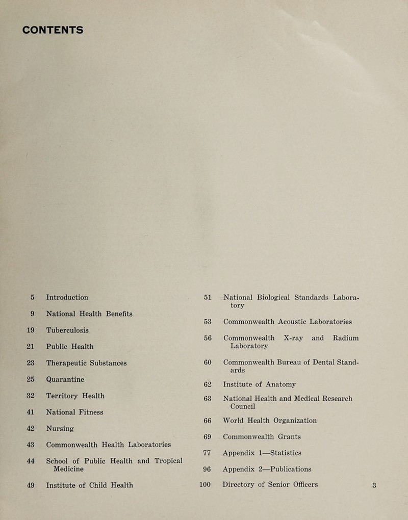 CONTENTS 5 Introduction 9 National Health Benefits 19 Tuberculosis 21 Public Health 23 Therapeutic Substances 25 Quarantine 32 Territory Health 41 National Fitness 42 Nursing 43 Commonwealth Health Laboratories 44 School of Public Health and Tropical Medicine 49 Institute of Child Health 51 National Biological Standards Labora¬ tory 53 Commonwealth Acoustic Laboratories 56 Commonwealth X-ray and Radium Laboratory 60 Commonwealth Bureau of Dental Stand¬ ards 62 Institute of Anatomy 63 National Health and Medical Research Council 66 World Health Organization 69 Commonwealth Grants 77 Appendix 1—Statistics 96 Appendix 2—Publications 100 Directory of Senior Officers