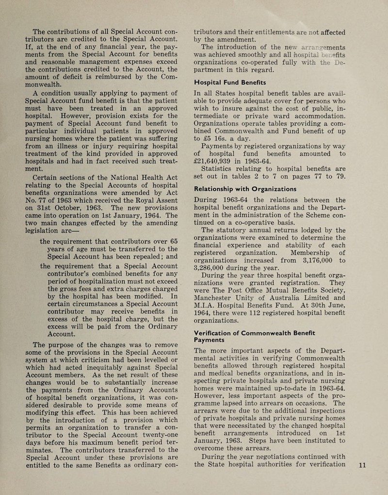 The contributions of all Special Account con¬ tributors are credited to the Special Account. If, at the end of any financial year, the pay¬ ments from the Special Account for benefits and reasonable management expenses exceed the contributions credited to the Account, the amount of deficit is reimbursed by the Com¬ monwealth. A condition usually applying to payment of Special Account fund benefit is that the patient must have been treated in an approved hospital. However, provision exists for the payment of Special Account fund benefit to particular individual patients in approved nursing homes where the patient was suffering from an illness or injury requiring hospital treatment of the kind provided in approved hospitals and had in fact received such treat¬ ment. Certain sections of the National Health Act relating to the Special Accounts of hospital benefits organizations were amended by Act No. 77 of 1963 which received the Royal Assent on 31st October, 1963. The new provisions came into operation on 1st January, 1964. The two main changes effected by the amending legislation are— the requirement that contributors over 65 years of age must be transferred to the Special Account has been repealed; and the requirement that a Special Account contributor’s combined benefits for any period of hospitalization must not exceed the gross fees and extra charges charged by the hospital has been modified. In certain circumstances a Special Account contributor may receive benefits in excess of the hospital charge, but the excess will be paid from the Ordinary Account. The purpose of the changes was to remove some of the provisions in the Special Account system at which criticism had been levelled or which had acted inequitably against Special Account members. As the net result of these changes would be to substantially increase the payments from the Ordinary Accounts of hospital benefit organizations, it was con¬ sidered desirable to provide some means of modifying this effect. This has been achieved by the introduction of a provision which permits an organization to transfer a con¬ tributor to the Special Account twenty-one days before his maximum benefit period ter¬ minates. The contributors transferred to the Special Account under these provisions are entitled to the same Benefits as ordinary con¬ tributors and their entitlements are not affected by the amendment. The introduction of the new arrangements wTas achieved smoothly and all hospital benefits organizations co-operated fully with the De¬ partment in this regard. Hospital Fund Benefits In all States hospital benefit tables are avail¬ able to provide adequate cover for persons who wish to insure against the cost of public, in¬ termediate or private ward accommodation. Organizations operate tables providing a com¬ bined Commonwealth and Fund benefit of up to £5 16s. a day. Payments by registered organizations by way of hospital fund benefits amounted to £21,640,939 in 1963-64. Statistics relating to hospital benefits are set out in tables 2 to 7 on pages 77 to 79. Relationship with Organizations During 1963-64 the relations between the hospital benefit organizations and the Depart¬ ment in the administration of the Scheme con¬ tinued on a co-operative basis. The statutory annual returns lodged by the organizations were examined to determine the financial experience and stability of each registered organization. Membership of organizations increased from 3,176,000 to 3,286,000 during the year. During the year three hospital benefit orga¬ nizations were granted registration. They were The Post Office Mutual Benefits Society, Manchester Unity of Australia Limited and M.I.A. Hospital Benefits Fund. At 30th June, 1964, there were 112 registered hospital benefit organizations. Verification of Commonwealth Benefit Payments The more important aspects of the Depart¬ mental activities in verifying Commonwealth benefits allowed through registered hospital and medical benefits organizations, and in in¬ specting private hospitals and private nursing homes were maintained up-to-date in 1963-64. However, less important aspects of the pro¬ gramme lapsed into arrears on occasions. The arrears were due to the additional inspections of private hospitals and private nursing homes that were necessitated by the changed hospital benefit arrangements introduced on 1st January, 1963. Steps have been instituted to overcome these arrears. During the year negotiations continued with the State hospital authorities for verification