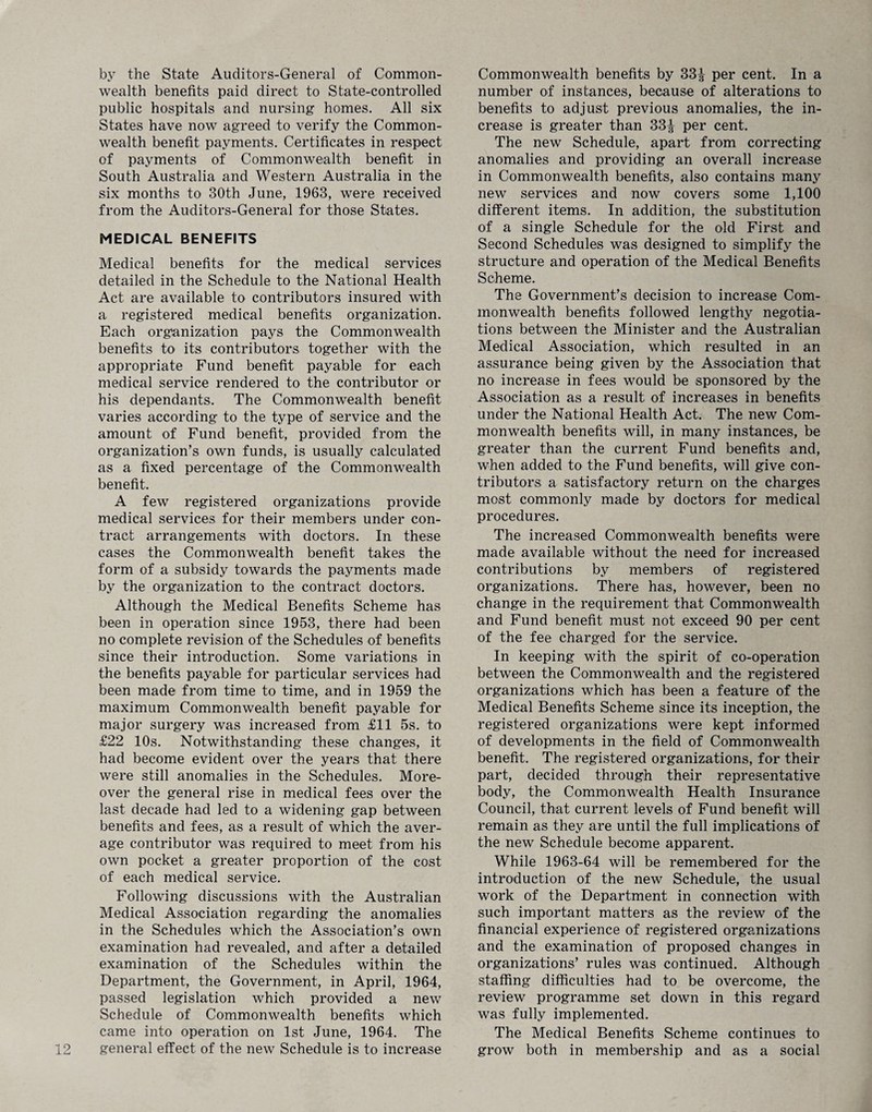 by the State Auditors-General of Common¬ wealth benefits paid direct to State-controlled public hospitals and nursing homes. All six States have now agreed to verify the Common¬ wealth benefit payments. Certificates in respect of payments of Commonwealth benefit in South Australia and Western Australia in the six months to 30th June, 1963, were received from the Auditors-General for those States. MEDICAL BENEFITS Medical benefits for the medical services detailed in the Schedule to the National Health Act are available to contributors insured with a registered medical benefits organization. Each organization pays the Commonwealth benefits to its contributors together with the appropriate Fund benefit payable for each medical service rendered to the contributor or his dependants. The Commonwealth benefit varies according to the type of service and the amount of Fund benefit, provided from the organization’s own funds, is usually calculated as a fixed percentage of the Commonwealth benefit. A few registered organizations provide medical services for their members under con¬ tract arrangements with doctors. In these cases the Commonwealth benefit takes the form of a subsidy towards the payments made by the organization to the contract doctors. Although the Medical Benefits Scheme has been in operation since 1953, there had been no complete revision of the Schedules of benefits since their introduction. Some variations in the benefits payable for particular services had been made from time to time, and in 1959 the maximum Commonwealth benefit payable for major surgery was increased from £11 5s. to £22 10s. Notwithstanding these changes, it had become evident over the years that there were still anomalies in the Schedules. More¬ over the general rise in medical fees over the last decade had led to a widening gap between benefits and fees, as a result of which the aver¬ age contributor was required to meet from his own pocket a greater proportion of the cost of each medical service. Following discussions with the Australian Medical Association regarding the anomalies in the Schedules which the Association’s own examination had revealed, and after a detailed examination of the Schedules within the Department, the Government, in April, 1964, passed legislation which provided a new Schedule of Commonwealth benefits which came into operation on 1st June, 1964. The general effect of the new Schedule is to increase Commonwealth benefits by 33^ per cent. In a number of instances, because of alterations to benefits to adjust previous anomalies, the in¬ crease is greater than 33^ per cent. The new Schedule, apart from correcting anomalies and providing an overall increase in Commonwealth benefits, also contains many new services and now covers some 1,100 different items. In addition, the substitution of a single Schedule for the old First and Second Schedules was designed to simplify the structure and operation of the Medical Benefits Scheme. The Government’s decision to increase Com¬ monwealth benefits followed lengthy negotia¬ tions between the Minister and the Australian Medical Association, which resulted in an assurance being given by the Association that no increase in fees would be sponsored by the Association as a result of increases in benefits under the National Health Act. The new Com¬ monwealth benefits will, in many instances, be greater than the current Fund benefits and, when added to the Fund benefits, will give con¬ tributors a satisfactory return on the charges most commonly made by doctors for medical procedures. The increased Commonwealth benefits were made available without the need for increased contributions by members of registered organizations. There has, however, been no change in the requirement that Commonwealth and Fund benefit must not exceed 90 per cent of the fee charged for the service. In keeping with the spirit of co-operation between the Commonwealth and the registered organizations which has been a feature of the Medical Benefits Scheme since its inception, the registered organizations were kept informed of developments in the field of Commonwealth benefit. The registered organizations, for their part, decided through their representative body, the Commonwealth Health Insurance Council, that current levels of Fund benefit will remain as they are until the full implications of the new Schedule become apparent. While 1963-64 will be remembered for the introduction of the new Schedule, the usual work of the Department in connection with such important matters as the review of the financial experience of registered organizations and the examination of proposed changes in organizations’ rules was continued. Although staffing difficulties had to be overcome, the review programme set down in this regard was fully implemented. The Medical Benefits Scheme continues to grow both in membership and as a social