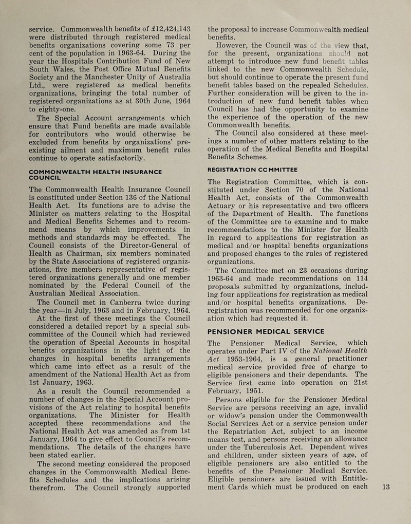 service. Commonwealth benefits of £12,424,143 were distributed through registered medical benefits organizations covering some 73 per cent of the population in 1963-64. During the year the Hospitals Contribution Fund of New South Wales, the Post Office Mutual Benefits Society and the Manchester Unity of Australia Ltd., were registered as medical benefits organizations, bringing the total number of registered organizations as at 30th June, 1964 to eighty-one. The Special Account arrangements which ensure that Fund benefits are made available for contributors who would otherwise be excluded from benefits by organizations’ pre¬ existing ailment and maximum benefit rules continue to operate satisfactorily. COMMONWEALTH HEALTH INSURANCE COUNCIL The Commonwealth Health Insurance Council is constituted under Section 136 of the National Health Act. Its functions are to advise the Minister on matters relating to the Hospital and Medical Benefits Schemes and to recom¬ mend means by which improvements in methods and standards may be effected. The Council consists of the Director-General of Health as Chairman, six members nominated by the State Associations of registered organiz¬ ations, five members representative of regis¬ tered organizations generally and one member nominated by the Federal Council of the Australian Medical Association. The Council met in Canberra twice during the year—in July, 1963 and in February, 1964. At the first of these meetings the Council considered a detailed report by a special sub¬ committee of the Council which had reviewed the operation of Special Accounts in hospital benefits organizations in the light of the changes in hospital benefits arrangements which came into effect as a result of the amendment of the National Health Act as from 1st January, 1963. As a result the Council recommended a number of changes in the Special Account pro¬ visions of the Act relating to hospital benefits organizations. The Minister for Health accepted these recommendations and the National Health Act was amended as from 1st January, 1964 to give effect to Council’s recom¬ mendations. The details of the changes have been stated earlier. The second meeting considered the proposed changes in the Commonwealth Medical Bene¬ fits Schedules and the implications arising therefrom. The Council strongly supported the proposal to increase Commonwealth medical benefits. However, the Council was of the view that, for the present, organizations should not attempt to introduce new fund benefit tables linked to the new Commonwealth Schedule, but should continue to operate the present fund benefit tables based on the repealed Schedules. Further consideration will be given to the in¬ troduction of new fund benefit tables when Council has had the opportunity to examine the experience of the operation of the new Commonwealth benefits. The Council also considered at these meet¬ ings a number of other matters relating to the operation of the Medical Benefits and Hospital Benefits Schemes. REGISTRATION COMMITTEE The Registration Committee, which is con¬ stituted under Section 70 of the National Health Act, consists of the Commonwealth Actuary or his representative and two officers of the Department of Health. The functions of the Committee are to examine and to make recommendations to the Minister for Health in regard to applications for registration as medical and/or hospital benefits organizations and proposed changes to the rules of registered organizations. The Committee met on 23 occasions during 1963-64 and made recommendations on 114 proposals submitted by organizations, includ¬ ing four applications for registration as medical and/or hospital benefits organizations. De- registration was recommended for one organiz¬ ation which had requested it. PENSIONER MEDICAL SERVICE The Pensioner Medical Service, which operates under Part IV of the National Health Act 1953-1964, is a general practitioner medical service provided free of charge to eligible pensioners and their dependants. The Service first came into operation on 21st February, 1951. Persons eligible for the Pensioner Medical Service are persons receiving an age, invalid or widow’s pension under the Commonwealth Social Services Act or a service pension under the Repatriation Act, subject to an income means test, and persons receiving an allowance under the Tuberculosis Act. Dependent wives and children, under sixteen years of age, of eligible pensioners are also entitled to the benefits of the Pensioner Medical Service. Eligible pensioners are issued with Entitle¬ ment Cards which must be produced on each