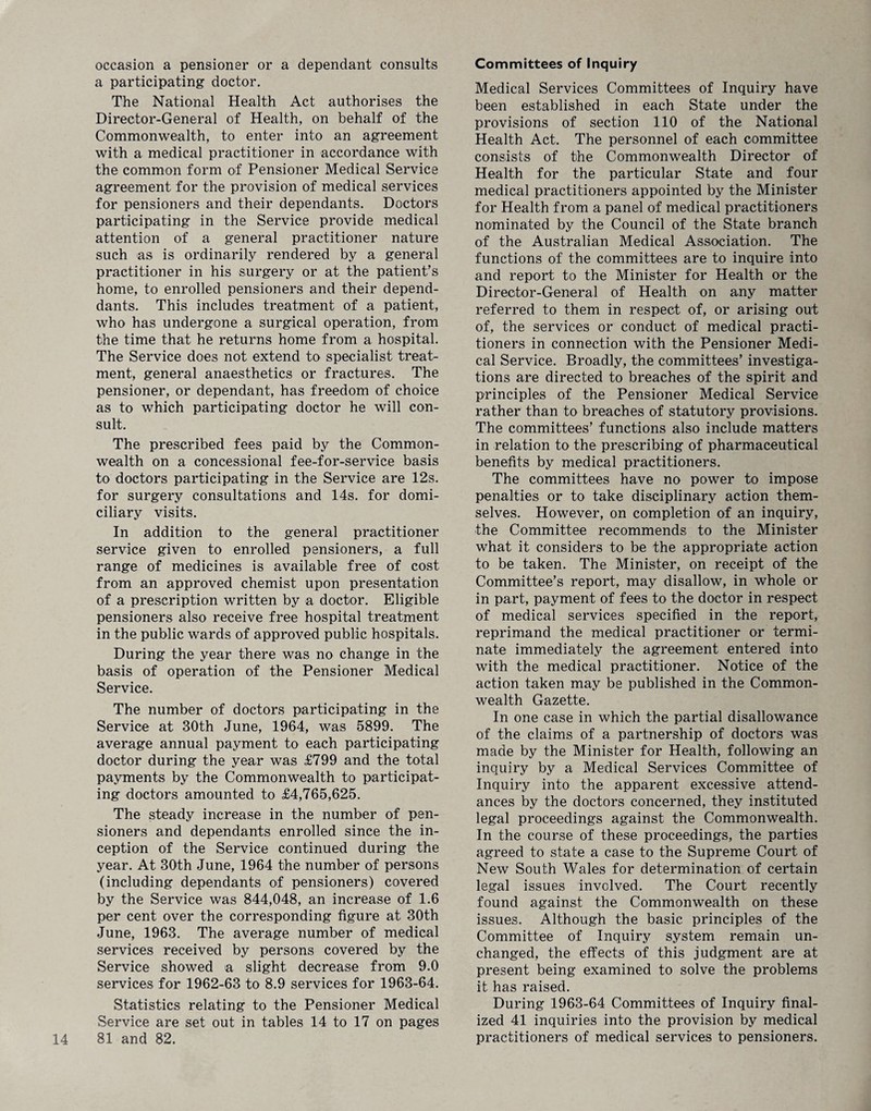 occasion a pensioner or a dependant consults a participating doctor. The National Health Act authorises the Director-General of Health, on behalf of the Commonwealth, to enter into an agreement with a medical practitioner in accordance with the common form of Pensioner Medical Service agreement for the provision of medical services for pensioners and their dependants. Doctors participating in the Service provide medical attention of a general practitioner nature such as is ordinarily rendered by a general practitioner in his surgery or at the patient’s home, to enrolled pensioners and their depend- dants. This includes treatment of a patient, who has undergone a surgical operation, from the time that he returns home from a hospital. The Service does not extend to specialist treat¬ ment, general anaesthetics or fractures. The pensioner, or dependant, has freedom of choice as to which participating doctor he will con¬ sult. The prescribed fees paid by the Common¬ wealth on a concessional fee-for-service basis to doctors participating in the Service are 12s. for surgery consultations and 14s. for domi¬ ciliary visits. In addition to the general practitioner service given to enrolled pensioners, a full range of medicines is available free of cost from an approved chemist upon presentation of a prescription written by a doctor. Eligible pensioners also receive free hospital treatment in the public wards of approved public hospitals. During the year there was no change in the basis of operation of the Pensioner Medical Service. The number of doctors participating in the Service at 30th June, 1964, was 5899. The average annual payment to each participating doctor during the year was £799 and the total payments by the Commonwealth to participat¬ ing doctors amounted to £4,765,625. The steady increase in the number of pen¬ sioners and dependants enrolled since the in¬ ception of the Service continued during the year. At 30th June, 1964 the number of persons (including dependants of pensioners) covered by the Service was 844,048, an increase of 1.6 per cent over the corresponding figure at 30th June, 1963. The average number of medical services received by persons covered by the Service showed a slight decrease from 9.0 services for 1962-63 to 8.9 services for 1963-64. Statistics relating to the Pensioner Medical Service are set out in tables 14 to 17 on pages 14 81 and 82. Committees of Inquiry Medical Services Committees of Inquiry have been established in each State under the provisions of section 110 of the National Health Act. The personnel of each committee consists of the Commonwealth Director of Health for the particular State and four medical practitioners appointed by the Minister for Health from a panel of medical practitioners nominated by the Council of the State branch of the Australian Medical Association. The functions of the committees are to inquire into and report to the Minister for Health or the Director-General of Health on any matter referred to them in respect of, or arising out of, the services or conduct of medical practi¬ tioners in connection with the Pensioner Medi¬ cal Service. Broadly, the committees’ investiga¬ tions are directed to breaches of the spirit and principles of the Pensioner Medical Service rather than to breaches of statutory provisions. The committees’ functions also include matters in relation to the prescribing of pharmaceutical benefits by medical practitioners. The committees have no power to impose penalties or to take disciplinary action them¬ selves. However, on completion of an inquiry, the Committee recommends to the Minister what it considers to be the appropriate action to be taken. The Minister, on receipt of the Committee’s report, may disallow, in whole or in part, payment of fees to the doctor in respect of medical services specified in the report, reprimand the medical practitioner or termi¬ nate immediately the agreement entered into with the medical practitioner. Notice of the action taken may be published in the Common¬ wealth Gazette. In one case in which the partial disallowance of the claims of a partnership of doctors was made by the Minister for Health, following an inquiry by a Medical Services Committee of Inquiry into the apparent excessive attend¬ ances by the doctors concerned, they instituted legal proceedings against the Commonwealth. In the course of these proceedings, the parties agreed to state a case to the Supreme Court of New South Wales for determination of certain legal issues involved. The Court recently found against the Commonwealth on these issues. Although the basic principles of the Committee of Inquiry system remain un¬ changed, the effects of this judgment are at present being examined to solve the problems it has raised. During 1963-64 Committees of Inquiry final¬ ized 41 inquiries into the provision by medical practitioners of medical services to pensioners.