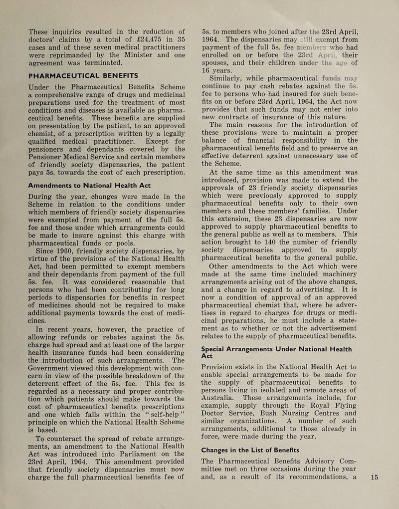 These inquiries resulted in the reduction of doctors’ claims by a total of £24,475 in 35 cases and of these seven medical practitioners were reprimanded by the Minister and one agreement was terminated. PHARMACEUTICAL BENEFITS Under the Pharmaceutical Benefits Scheme a comprehensive range of drugs and medicinal preparations used for the treatment of most conditions and diseases is available as pharma¬ ceutical benefits. These benefits are supplied on presentation by the patient, to an approved chemist, of a prescription written by a legally qualified medical practitioner. Except for pensioners and dependants covered by the Pensioner Medical Service and certain members of friendly society dispensaries, the patient pays 5s. towards the cost of each prescription. Amendments to National Health Act During the year, changes were made in the Scheme in relation to the conditions under which members of friendly society dispensaries were exempted from payment of the full 5s. fee and those under which arrangements could be made to insure against this charge with pharmaceutical funds or pools. Since 1980, friendly society dispensaries, by virtue of the provisions of the National Health Act, had been permitted to exempt members and their dependants from payment of the full 5s. fee. It was considered reasonable that persons who had been contributing for long, periods to dispensaries for benefits in respect of medicines should not be required to make additional payments towards the cost of medi¬ cines. In recent years, however, the practice of allowing refunds or rebates against the 5s. charge had spread and at least one of the larger health insurance funds had been considering the introduction of such arrangements. The Government viewed this development with con¬ cern in view of the possible breakdown of the deterrent effect of the 5s. fee. This fee is regarded as a necessary and proper contribu¬ tion which patients should make towards the cost of pharmaceutical benefits prescriptions and one which falls within the “ self-help ” principle on which the National Health Scheme is based. To counteract the spread of rebate arrange¬ ments, an amendment to the National Health Act was introduced into Parliament on the 23rd April, 1964. This amendment provided that friendly society dispensaries must now charge the full pharmaceutical benefits fee of 5s. to members who joined after the 23rd April, 1964. The dispensaries may still exempt from payment of the full 5s. fee members who had enrolled on or before the 23rd April, their spouses, and their children under the age of 16 years. Similarly, while pharmaceutical funds may continue to pay cash rebates against the 5s. fee to persons who had insured for such bene¬ fits on or before 23rd April, 1964, the Act now provides that such funds may not enter into new contracts of insurance of this nature. The main reasons for the introduction of these provisions were to maintain a proper balance of financial responsibility in the pharmaceutical benefits field and to preserve an effective deterrent against unnecessary use of the Scheme. At the same time as this amendment was introduced, provision was made to extend the approvals of 23 friendly society dispensaries which were previously approved to supply pharmaceutical benefits only to their own members and these members’ families. Under this extension, these 23 dispensaries are now approved to supply pharmaceutical benefits to the general public as well as to members. This action brought to 140 the number of friendly society dispensaries approved to supply pharmaceutical benefits to the general public. Other amendments to the Act which were made at the same time included machinery arrangements arising out of the above changes, and a change in regard to advertising. It is now a condition of approval of an approved pharmaceutical chemist that, where he adver¬ tises in regard to charges for drugs or medi¬ cinal preparations, he must include a state¬ ment as to whether or not the advertisement relates to the supply of pharmaceutical benefits. Special Arrangements Under National Health Act Provision exists in the National Health Act to enable special arrangements to be made for the supply of pharmaceutical benefits to persons living in isolated and remote areas of Australia. These arrangements include, for example, supply through the Royal Flying Doctor Service, Bush Nursing Centres and similar organizations. A number of such arrangements, additional to those already in force, were made during the year. Changes in the List of Benefits The Pharmaceutical Benefits Advisory Com¬ mittee met on three occasions during the year and, as a result of its recommendations, a