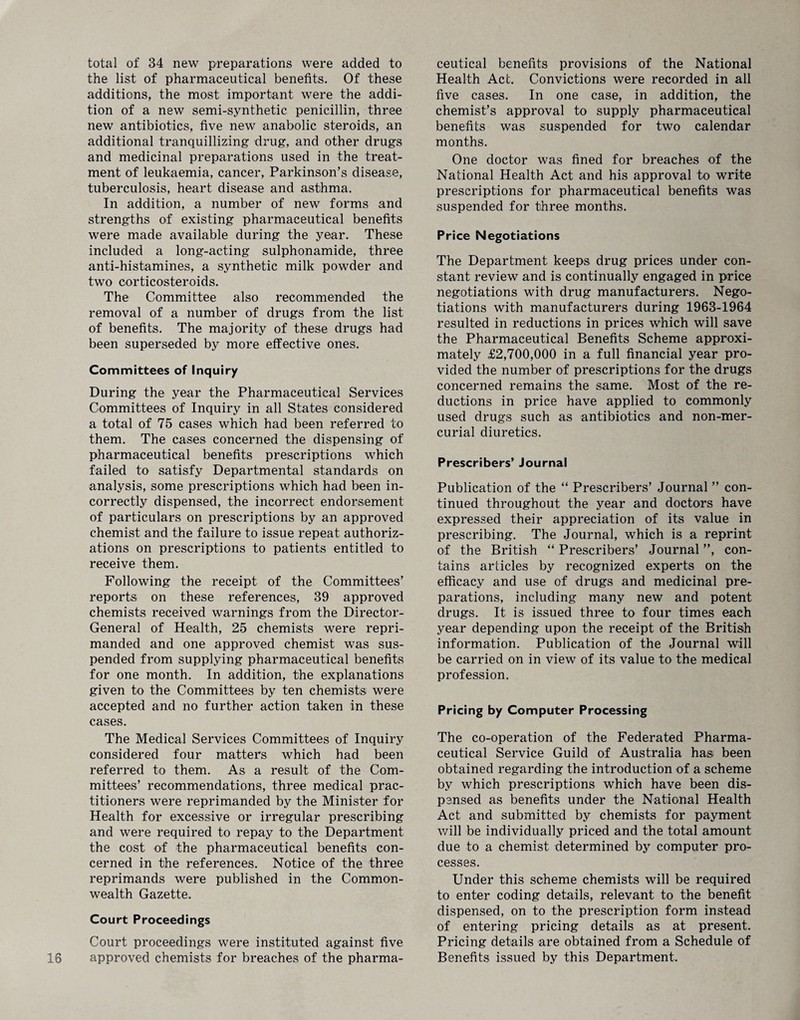 total of 34 new preparations were added to the list of pharmaceutical benefits. Of these additions, the most important were the addi¬ tion of a new semi-synthetic penicillin, three new antibiotics, five new anabolic steroids, an additional tranquillizing drug, and other drugs and medicinal preparations used in the treat¬ ment of leukaemia, cancer, Parkinson’s disease, tuberculosis, heart disease and asthma. In addition, a number of new forms and strengths of existing pharmaceutical benefits were made available during the year. These included a long-acting sulphonamide, three anti-histamines, a synthetic milk powder and two corticosteroids. The Committee also recommended the removal of a number of drugs from the list of benefits. The majority of these drugs had been superseded by more effective ones. Committees of Inquiry During the year the Pharmaceutical Services Committees of Inquiry in all States considered a total of 75 cases which had been referred to them. The cases concerned the dispensing of pharmaceutical benefits prescriptions which failed to satisfy Departmental standards on analysis, some prescriptions which had been in¬ correctly dispensed, the incorrect endorsement of particulars on prescriptions by an approved chemist and the failure to issue repeat authoriz¬ ations on prescriptions to patients entitled to receive them. Following the receipt of the Committees’ reports on these references, 39 approved chemists received warnings from the Director- General of Health, 25 chemists were repri¬ manded and one approved chemist was sus¬ pended from supplying pharmaceutical benefits for one month. In addition, the explanations given to the Committees by ten chemists were accepted and no further action taken in these cases. The Medical Services Committees of Inquiry considered four matters which had been referred to them. As a result of the Com¬ mittees’ recommendations, three medical prac¬ titioners were reprimanded by the Minister for Health for excessive or irregular prescribing and were required to repay to the Department the cost of the pharmaceutical benefits con¬ cerned in the references. Notice of the three reprimands were published in the Common¬ wealth Gazette. Court Proceedings Court proceedings were instituted against five approved chemists for breaches of the pharma¬ ceutical benefits provisions of the National Health Act. Convictions were recorded in all five cases. In one case, in addition, the chemist’s approval to supply pharmaceutical benefits was suspended for two calendar months. One doctor was fined for breaches of the National Health Act and his approval to write prescriptions for pharmaceutical benefits was suspended for three months. Price Negotiations The Department keeps drug prices under con¬ stant review and is continually engaged in price negotiations with drug manufacturers. Nego¬ tiations with manufacturers during 1963-1964 resulted in reductions in prices which will save the Pharmaceutical Benefits Scheme approxi¬ mately £2,700,000 in a full financial year pro¬ vided the number of prescriptions for the drugs concerned remains the same. Most of the re¬ ductions in price have applied to commonly used drugs such as antibiotics and non-mer¬ curial diuretics. Prescribers’ Journal Publication of the “ Prescribers’ Journal ” con¬ tinued throughout the year and doctors have expressed their appreciation of its value in prescribing. The Journal, which is a reprint of the British “ Prescribers’ Journal ”, con¬ tains articles by recognized experts on the efficacy and use of drugs and medicinal pre¬ parations, including many new and potent drugs. It is issued three to four times each year depending upon the receipt of the British information. Publication of the Journal will be carried on in view of its value to the medical profession. Pricing by Computer Processing The co-operation of the Federated Pharma¬ ceutical Service Guild of Australia has been obtained regarding the introduction of a scheme by which prescriptions which have been dis¬ pensed as benefits under the National Health Act and submitted by chemists for payment will be individually priced and the total amount due to a chemist determined by computer pro¬ cesses. Under this scheme chemists will be required to enter coding details, relevant to the benefit dispensed, on to the prescription form instead of entering pricing details as at present. Pricing details are obtained from a Schedule of Benefits issued by this Department.