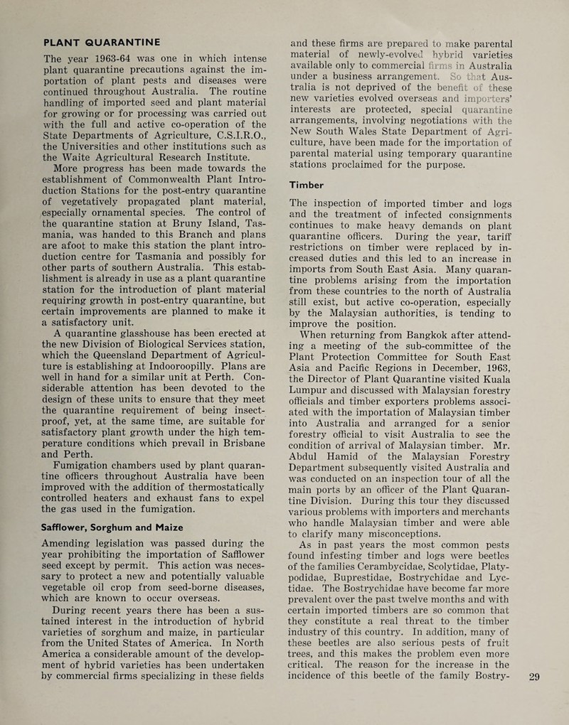 PLANT QUARANTINE The year 1963-64 was one in which intense plant quarantine precautions against the im¬ portation of plant pests and diseases were continued throughout Australia. The routine handling of imported seed and plant material for growing or for processing was carried out with the full and active co-operation of the State Departments of Agriculture, C.S.I.R.O., the Universities and other institutions such as the Waite Agricultural Research Institute. More progress has been made towards the establishment of Commonwealth Plant Intro¬ duction Stations for the post-entry quarantine of vegetatively propagated plant material, especially ornamental species. The control of the quarantine station at Bruny Island, Tas¬ mania, was handed to this Branch and plans are afoot to make this station the plant intro¬ duction centre for Tasmania and possibly for other parts of southern Australia. This estab¬ lishment is already in use as a plant quarantine station for the introduction of plant material requiring growth in post-entry quarantine, but certain improvements are planned to make it a satisfactory unit. A quarantine glasshouse has been erected at the new Division of Biological Services station, which the Queensland Department of Agricul¬ ture is establishing at Indooroopilly. Plans are well in hand for a similar unit at Perth. Con¬ siderable attention has been devoted to the design of these units to ensure that they meet the quarantine requirement of being insect- proof, yet, at the same time, are suitable for satisfactory plant growth under the high tem¬ perature conditions which prevail in Brisbane and Perth. Fumigation chambers used by plant quaran¬ tine officers throughout Australia have been improved with the addition of thermostatically controlled heaters and exhaust fans to expel the gas used in the fumigation. Safflower, Sorghum and Maize Amending legislation was passed during the year prohibiting the importation of Safflower seed except by permit. This action was neces¬ sary to protect a new and potentially valuable vegetable oil crop from seed-borne diseases, which are known to occur overseas. During recent years there has been a sus¬ tained interest in the introduction of hybrid varieties of sorghum and maize, in particular from the United States of America. In North America a considerable amount of the develop¬ ment of hybrid varieties has been undertaken by commercial firms specializing in these fields and these firms are prepared to make parental material of newly-evolved hybrid varieties available only to commercial firms in Australia under a business arrangement. So that Aus¬ tralia is not deprived of the benefit of these new varieties evolved overseas and importers’ interests are protected, special quarantine arrangements, involving negotiations with the New South Wales State Department of Agri¬ culture, have been made for the importation of parental material using temporary quarantine stations proclaimed for the purpose. Timber The inspection of imported timber and logs and the treatment of infected consignments continues to make heavy demands on plant quarantine officers. During the year, tariff restrictions on timber were replaced by in¬ creased duties and this led to an increase in imports from South East Asia. Many quaran¬ tine problems arising from the importation from these countries to the north of Australia still exist, but active co-operation, especially by the Malaysian authorities, is tending to improve the position. When returning from Bangkok after attend¬ ing a meeting of the sub-committee of the Plant Protection Committee for South East Asia and Pacific Regions in December, 1963, the Director of Plant Quarantine visited Kuala Lumpur and discussed with Malaysian forestry officials and timber exporters problems associ¬ ated with the importation of Malaysian timber into Australia and arranged for a senior forestry official to visit Australia to see the condition of arrival of Malaysian timber. Mr. Abdul Hamid of the Malaysian Forestry Department subsequently visited Australia and was conducted on an inspection tour of all the main ports by an officer of the Plant Quaran¬ tine Division. During this tour they discussed various problems with importers and merchants who handle Malaysian timber and were able to clarify many misconceptions. As in past years the most common pests found infesting timber and logs were beetles of the families Cerambycidae, Scolytidae, Platy- podidae, Buprestidae, Bostrychidae and Lyc- tidae. The Bostrychidae have become far more prevalent over the past twelve months and with certain imported timbers are so common that they constitute a real threat to the timber industry of this country. In addition, many of these beetles are also serious pests of fruit trees, and this makes the problem even more critical. The reason for the increase in the incidence of this beetle of the family Bostry-