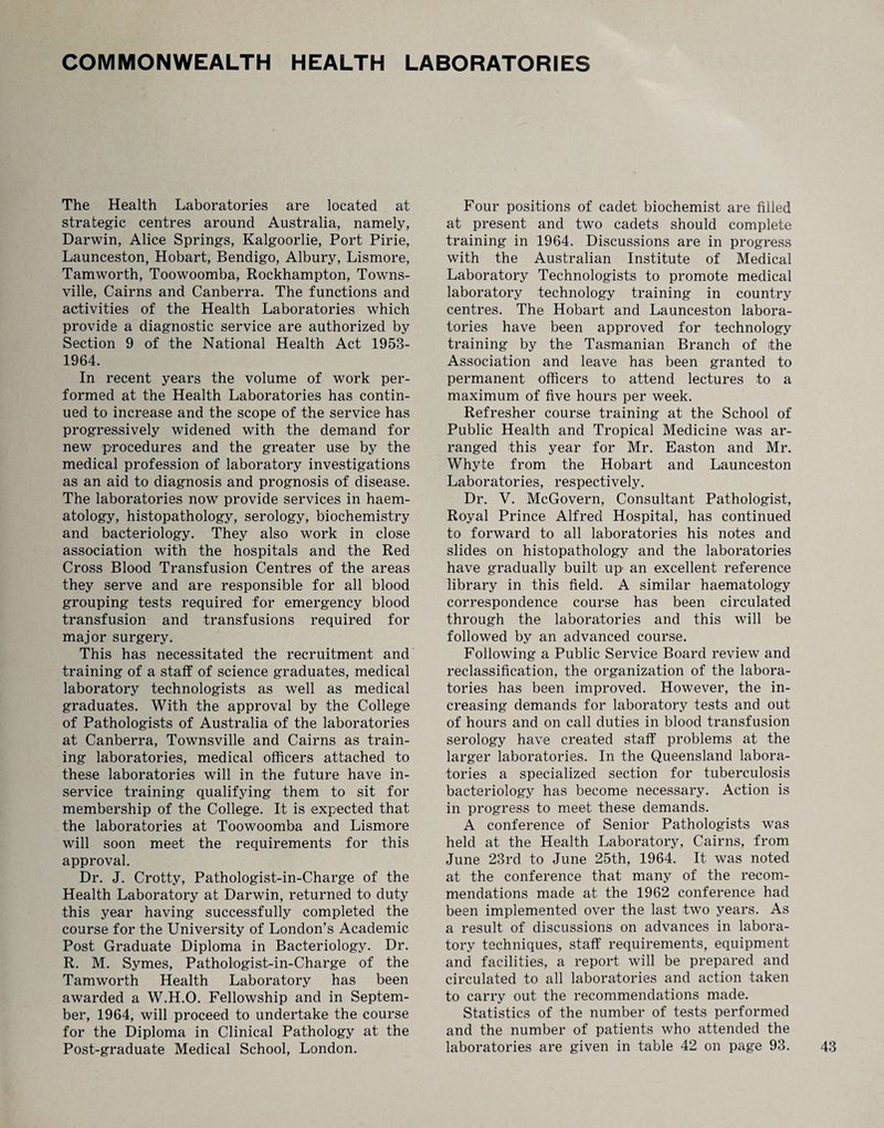 COMMONWEALTH HEALTH LABORATORIES The Health Laboratories are located at strategic centres around Australia, namely, Darwin, Alice Springs, Kalgoorlie, Port Pirie, Launceston, Hobart, Bendigo, Albury, Lismore, Tamworth, Toowoomba, Rockhampton, Towns¬ ville, Cairns and Canberra. The functions and activities of the Health Laboratories which provide a diagnostic service are authorized by Section 9 of the National Health Act 1953- 1964. In recent years the volume of work per¬ formed at the Health Laboratories has contin¬ ued to increase and the scope of the service has progressively widened with the demand for new procedures and the greater use by the medical profession of laboratory investigations as an aid to diagnosis and prognosis of disease. The laboratories now provide services in haem¬ atology, histopathology, serology, biochemistry and bacteriology. They also work in close association with the hospitals and the Red Cross Blood Transfusion Centres of the areas they serve and are responsible for all blood grouping tests required for emergency blood transfusion and transfusions required for major surgery. This has necessitated the recruitment and training of a staff of science graduates, medical laboratory technologists as well as medical graduates. With the approval by the College of Pathologists of Australia of the laboratories at Canberra, Townsville and Cairns as train¬ ing laboratories, medical officers attached to these laboratories will in the future have in- service training qualifying them to sit for membership of the College. It is expected that the laboratories at Toowoomba and Lismore will soon meet the requirements for this approval. Dr. J. Crotty, Pathologist-in-Charge of the Health Laboratory at Darwin, returned to duty this year having successfully completed the course for the University of London’s Academic Post Graduate Diploma in Bacteriology. Dr. R. M. Symes, Pathologist-in-Charge of the Tamworth Health Laboratory has been awarded a W.H.O. Fellowship and in Septem¬ ber, 1964, will proceed to undertake the course for the Diploma in Clinical Pathology at the Post-graduate Medical School, London. Four positions of cadet biochemist are filled at present and two cadets should complete training in 1964. Discussions are in progress with the Australian Institute of Medical Laboratory Technologists to promote medical laboratory technology training in country centres. The Hobart and Launceston labora¬ tories have been approved for technology training by the Tasmanian Branch of ithe Association and leave has been granted to permanent officers to attend lectures to a maximum of five hours per week. Refresher course training at the School of Public Health and Tropical Medicine was ar¬ ranged this year for Mr. Easton and Mr. Whyte from the Hobart and Launceston Laboratories, respectively. Dr. V. McGovern, Consultant Pathologist, Royal Prince Alfred Hospital, has continued to forward to all laboratories his notes and slides on histopathology and the laboratories have gradually built up an excellent reference library in this field. A similar haematology correspondence course has been circulated through the laboratories and this will be followed by an advanced course. Following a Public Service Board review and reclassification, the organization of the labora¬ tories has been improved. However, the in¬ creasing demands for laboratory tests and out of hours and on call duties in blood transfusion serology have created staff problems at the larger laboratories. In the Queensland labora¬ tories a specialized section for tuberculosis bacteriology has become necessary. Action is in progress to meet these demands. A conference of Senior Pathologists was held at the Health Laboratory, Cairns, from June 23rd to June 25th, 1964. It was noted at the conference that many of the recom¬ mendations made at the 1962 conference had been implemented over the last two years. As a result of discussions on advances in labora¬ tory techniques, staff requirements, equipment and facilities, a report will be prepared and circulated to all laboratories and action taken to carry out the recommendations made. Statistics of the number of tests performed and the number of patients who attended the