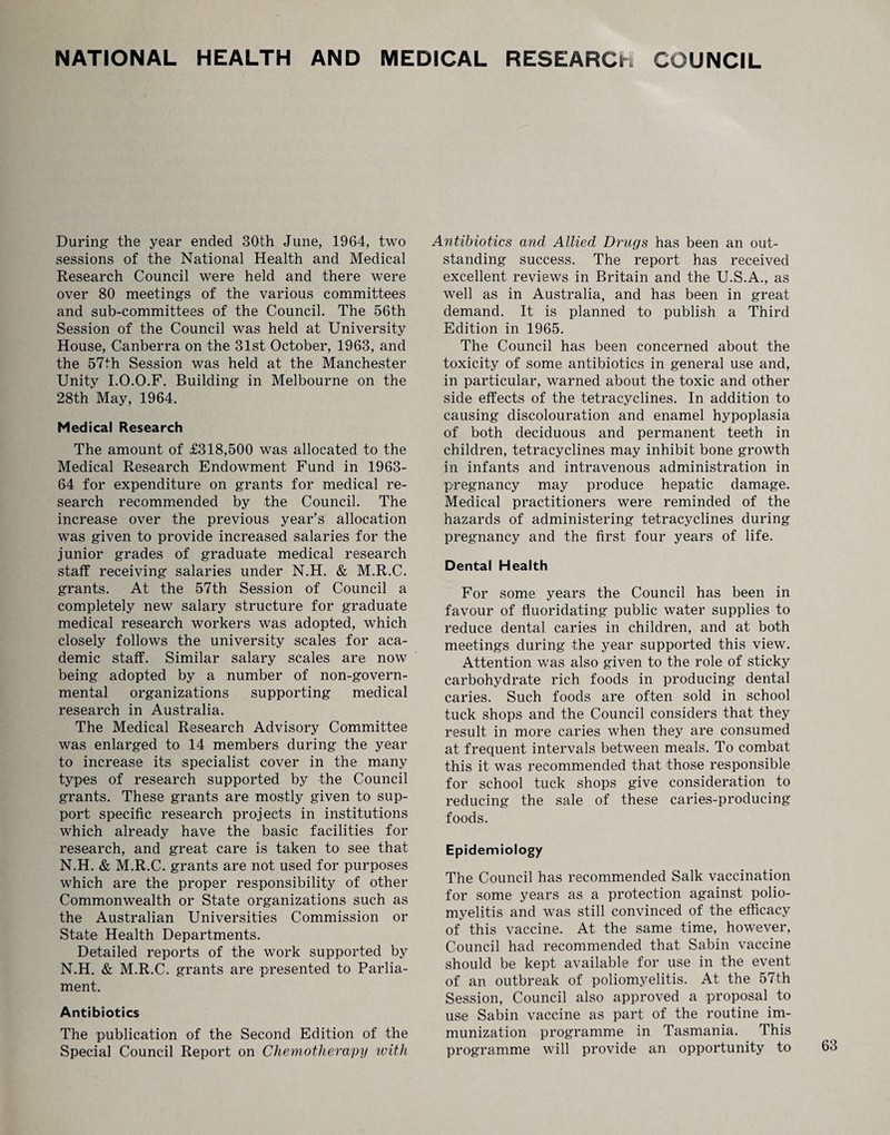 NATIONAL HEALTH AND MEDICAL RESEARCH COUNCIL During the year ended 30th June, 1964, two sessions of the National Health and Medical Research Council were held and there were over 80 meetings of the various committees and sub-committees of the Council. The 56th Session of the Council was held at University House, Canberra on the 31st October, 1963, and the 57th Session was held at the Manchester Unity I.O.O.F. Building in Melbourne on the 28th May, 1964. Medical Research The amount of £318,500 was allocated to the Medical Research Endowment Fund in 1963- 64 for expenditure on grants for medical re¬ search recommended by the Council. The increase over the previous year’s allocation was given to provide increased salaries for the junior grades of graduate medical research staff receiving salaries under N.H. & M.R.C. grants. At the 57th Session of Council a completely new salary structure for graduate medical research workers was adopted, which closely follows the university scales for aca¬ demic staff. Similar salary scales are now being adopted by a number of non-govern¬ mental organizations supporting medical research in Australia. The Medical Research Advisory Committee was enlarged to 14 members during the year to increase its specialist cover in the many types of research supported by the Council grants. These grants are mostly given to sup¬ port specific research projects in institutions which already have the basic facilities for research, and great care is taken to see that N.H. & M.R.C. grants are not used for purposes which are the proper responsibility of other Commonwealth or State organizations such as the Australian Universities Commission or State Health Departments. Detailed reports of the work supported by N.H. & M.R.C. grants are presented to Parlia¬ ment. Antibiotics The publication of the Second Edition of the Special Council Report on Chemotherapy with Antibiotics and Allied Drugs has been an out¬ standing success. The report has received excellent reviews in Britain and the U.S.A., as well as in Australia, and has been in great demand. It is planned to publish a Third Edition in 1965. The Council has been concerned about the toxicity of some antibiotics in general use and, in particular, warned about the toxic and other side effects of the tetracyclines. In addition to causing discolouration and enamel hypoplasia of both deciduous and permanent teeth in children, tetracyclines may inhibit bone growth in infants and intravenous administration in pregnancy may produce hepatic damage. Medical practitioners were reminded of the hazards of administering tetracyclines during pregnancy and the first four years of life. Dental Health For some years the Council has been in favour of fluoridating public water supplies to reduce dental caries in children, and at both meetings during the year supported this view. Attention was also given to the role of sticky carbohydrate rich foods in producing dental caries. Such foods are often sold in school tuck shops and the Council considers that they result in more caries when they are consumed at frequent intervals between meals. To combat this it was recommended that those responsible for school tuck shops give consideration to reducing the sale of these caries-producing foods. Epidemiology The Council has recommended Salk vaccination for some years as a protection against polio¬ myelitis and was still convinced of the efficacy of this vaccine. At the same time, however, Council had recommended that Sabin vaccine should be kept available for use in the event of an outbreak of poliomyelitis. At the 57th Session, Council also approved a proposal to use Sabin vaccine as part of the routine im¬ munization programme in Tasmania. This programme will provide an opportunity to